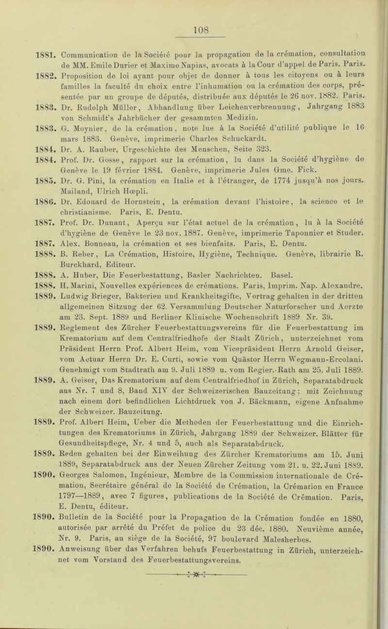 1881. Communication de laSocieie pour la propagation de la cremation, consultation de MM. EmileDurier et Maxime Napias, avocats ä laCour d’appel de Paris. Paris. 1882. Propositiou de loi ayant pour objet de donner ä tous les citoyens ou ä leurs familles la faculte du choix entre rinliumatiou ou la cremation des corps, pre- sentee par un groupe de deputes, distribuee aux deputes le 26 nov. 1882. Paris. 1883. Dr. Rudolph Müller, Abhandlung über Leichenverbreunung, Jahrgang 1883 von Schmidt’s Jahrbücher der gesammtcn Medizin. 1883. G. Moynier, de la cremation, note lue ä la Societe d’utilite publique le 16 mars 1883. Geneve, imprimerie Charles Schuckardt. 1881. Dr. A. Rauher, Urgeschichte des Menschen, Seite 323. 18S4. Prof. Dr. Gosse, rapport sur la cremation, lu dans la Societe d’hygiene de Geneve le 19 fevrier 1884. Geneve, imprimerie Jules Gme. Fick. 1S8.>. Dr. G. Pini, la cremation en Italic et a l’etranger, de 1774 jusqu’ä nos jours. Mailand, Ulrich Ilcepli. 188(1. Dr. Edouard de Hornstein, la cremation devant l’histoire, la Science et le christianisme. Paris, E. Dentu. 1887. Prof. Dr. Duuaut, Apercu sur l’etat actuel de la cremation, lu ä la Societe d’hygiöne de Geneve le 23 nov. 1887. Geneve, imprimerie Taponnier et Studer. 1887. Alex. Bonneau, la cremation et ses bienfaits. Paris, E. Dentu. 18S8. B. Reber, La Cremation, Histoire, Hygiene, Technique. Geneve, librairie R. Burckhard, Editeur. 1888. A. Huber, Die Feuerbestattung, Basler Nachrichten. Basel. 188S. H. Marini, Nouvelles experiences de cremations. Paris, Imprim. Nap. Alexandre. 1889. Ludwig Brieger, Bakterien und Krankheitsgifte, Vortrag gehalten in der dritten allgemeinen Sitzung der 62. Versammlung Deutscher Naturforscher und Aerzte am 23. Sept. 1889 und Berliner Klinische Wochenschrift 1889 Nr. 39. 1889. Reglement des Zürcher Feuerbestattungsvereins für die Feuerbestattung im Krematorium auf dem Centralfriedhofe der Stadt Zürich, unterzeichnet vom Präsident Herrn Prof. Albert Heim, vom Vicepräsident Herrn Arnold Geiser, vom Aotuar Herrn Dr. E. Curti, sowie vom Quästor Herrn Wegmann-Ercolani. Genehmigt vom Stadtrath am 9. Juli 1889 u. vom Regier.-Rath am 25. Juli 1889. 1889. A. Geiser, Das Krematorium auf dem Centralfriedhof in Zürich, Separatabdruck aus Nr. 7 und 8, Baud XIV der Schweizerischen Bauzeitung: mit Zeichnung nach einem dort befindlichen Lichtdruck von J. Bäckmann, eigene Anfnahme der Schweizer. Bauzeitung. 1889. Prof. Albert Heim, Ueber die Methoden der Feuerbestattung und die Einrich- tungen des Krematoriums in Zürich, Jahrgang 1889 der Schweizer. Blätter für Gesundheitspflege, Nr. 4 und 5, auch als Separatabdruck. 1889. Reden gehalten bei der Einweihung des Zürcher Krematoriums am 15. Juni 1889, Separatabdruck aus der Neuen Zürcher Zeitung vom 21. u. 22. Juni 1889. 1S90. Georges Saloinon, Ingenieur, Membre de la Commission internationale de Cre- mation, Secretaire general de la Societe de Crematiou, la Cremation en France 1797—1889, avec 7 figures, publications de la Societe de Cremation. Paris, E. Dentu, editeur. 1S90. Bulletin de la Societe pour la Propagation de la Cremation fondee en 1880, autorisee par arretö du Prefet de police du 23 dec. 1880. Neuvieme annee, Nr. 9. Paris, au siege de la Societe, 97 boulevard Malesherbes. 1S90. Anweisung über das Verfahren behufs Feuerbestattung in Zürich, unterzeich- net vom Vorstand des Feuerbestattungsvereins.