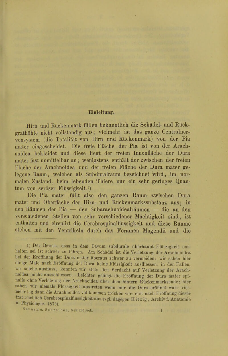 Einleitung'. Hirn und Rückenmark füllen bekanntlich die Schädel- und Rück- grathöhle nicht vollständig aus; vielmehr ist das ganze Centrainer- vensystem (die Totalität von Hirn und Rückenmark) von der Pia mater eingescheidet. Die freie Fläche der Pia ist von der Arach- noidea bekleidet und diese liegt der freien Innenfläche der Dura mater fast unmittelbar an; wenigstens enthält der zwischen der freien Fläche der Arachnoidea und der freien Fläche der Dura mater ge- legene Raum, welcher als Subduralraum bezeichnet wird, im nor- malen Zustand, beim lebenden Thiere nur ein sehr geringes Quan- tum von seröser Flüssigkeit.1) Die Pia mater füllt also den ganzen Raum zwischen Dura mater und Oberfläche der Hirn- und Rückenmarkssubstanz aus; in den Räumen der Pia — den Subaraehnoidealräumen — die an den verschiedenen Stellen von sehr verschiedener Mächtigkeit sind, ist enthalten und circulirt die Cerebrospinalflüssigkeit und diese Räume stehen mit den Ventrikeln durch das Foramen Magendii und die 1) Der Beweis, dass in dem Cavum subdiirale überhaupt Flüssigkeit ent- halten sei ist schwer zu führen. Am Schädel ist die Verletzung der Arachnoidea bei der Eröffnung der Dura mater überaus schwer zu vermeiden; wir sahen hier einige Male nach Eröffnung der Dura keine Flüssigkeit ausfliessen; in den Fällen, wo solche ausfloss, konnten wir stets den Verdacht auf Verletzung der Arach- noidea nicht ausschliessen. Leichter gelingt die Eröffnung der Dura mater Bpi- nalis ohne Verletzung der Arachnoidea über dem hintern Rückeumarksende; hier sahen wir niemals Flüssigkeit austreten wenn nur die Dura eröffnet war; viel- mehr lag dann die Arachnoidea vollkommen trocken vor; erst nach Eröffnung dieser trat reichlich Cerebrospinalflüssigkeit aus (vgl. dagegen Hitzig, Archiv f. Anatomie u- Physiologie. 1673).