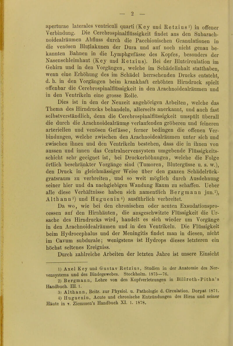 aperturae laterales ventriculi quarti(Key und Retzius1) in offener Verbindung. Die CerebrospinalflUssigkeit findet aus den Subarach- noidealräumen Abfluss durcb die Paccbioniscben Granulationen in die venösen Blutlakunen der Dura und auf nocb nicht genau be- kannten Bahnen in die Lymphgefässe des Kopfes, besonders der Nasenschleimhaut (Key und Retzius). Bei der Blutcirculation im Gehirn und in den Vorgängen, welche im Schädelinhalt statthaben, wenn eine Erhöhung des im Schädel herrschenden Drucks entsteht, d. h. in den Vorgängen beim krankhaft erhöhten Hirndruck spielt offenbar die CerebrospinalflUssigkeit in den Arachnoidealräumen und in den Ventrikeln eine grosse Rolle. Dies ist in den der Neuzeit angehörigen Arbeiten, welche das Thema des Hirndrucks behandeln, allerseits anerkannt, und auch fast selbstverständlich, denn die CerebrospinalflUssigkeit umspült überall die durch die Arachnoidealräume verlaufenden gröberen und feineren arteriellen und venösen Gefässe, ferner bedingen die offenen Ver- bindungen, welche zwischen den Arachnoidealräumen unter sich und zwischen ihnen und den Ventrikeln bestehen, dass die in ihnen von aussen und innen das Centrainervensystem umgebende Flüssigkeits- schicht sehr geeignet ist, bei Druckerhöhungen, welche die Folge örtlich beschränkter Vorgänge sind (Tumoren, Blutergüsse u. s. w.), den Druck in gleichmässiger Weise über den ganzen Schädelrück- gratsraum zu verbreiten, und so weit möglich durch Ausdehnung seiner hier und da nachgiebigen Wandung Raum zu schaffen. Ueber alle diese Verhältnisse haben sich namentlich Bergmann jun.'2), Althann3) und Huguenin4) ausführlich verbreitet. Da wo, wie bei den chronischen oder acuten Exsudationspro- cessen auf den Hirnhäuten, die ausgeschwitzte Flüssigkeit die Ur- sache des Hirndrucks wird, handelt es sich wieder um Vorgänge in den Arachnoidealräumen und in den Ventrikeln. Die Flüssigkeit beim Hydrocephalus und der Meningitis findet man in diesen, nicht im Cavum subdurale; wenigstens ist Hydrops dieses letzteren ein höchst seltenes Ereigniss. Durch zahlreiche Arbeiten der letzten Jahre ist unsere Einsicht 1) Axel Key und Gustav Retzius, Studien in der Anatomie des Ner- vensystems und des Bindegewebes. Stockholm. 1875—76. 2) Bergmann, Lehre von den Kopfverletzungen in Billroth-Pitha's Handbuch. III. 1. 3) Althann, Beitr. zur Physiol. u. Pathologie d. Circulation. Dorpat 1871. 4) Huguenin, Acute und chronische Entzündungen des Hirns und seiner Häute in v. Ziemssen's Handbuch XI. 1. 1878.