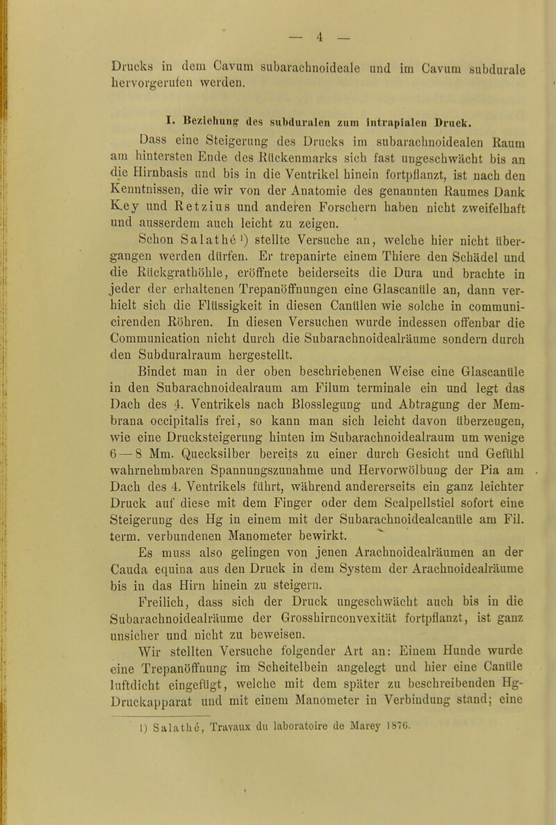 Drucks in dem Cavum subarachnoideale und im Cavum subdurale hervorgerufen werden. I. Beziehung' des suMuralen zum intrapialen Druck. Dass eine Steigerung des Drucks im subaracbnoidealen Raum am hintersten Ende des Rückenmarks sich fast ungeschwächt bis an die Hirnbasis und bis in die Ventrikel hinein fortpflanzt, ist nach den Kenntnissen, die wir von der Anatomie des genannten Raumes Dank K.ey und Retzius und anderen Forschern haben nicht zweifelhaft und ausserdem auch leicht zu zeigen. Scbon Salathe1) stellte Versuche an, welche hier nicbt über- gangen werden dürfen. Er trepanirte einem Thiere den Scbädel und die Rückgrathöhle, eröffnete beiderseits die Dura und brachte in jeder der erhaltenen Trepanöffnungen eine Glascanüle an, dann ver- hielt sich die Flüssigkeit in diesen Canülen wie solche in communi- cirenden Röhren. In diesen Versuchen wurde indessen offenbar die Communication nicht durch die Subarachnoidealräume sondern durch den Subduralraum hergestellt. Bindet man in der oben beschriebenen Weise eine Glascanüle in den Subarachnoidealraum am Filum terminale ein und legt das Dach des 4. Ventrikels nach Blosslegung und Abtragung der Mem- brana occipitalis frei, so kann man sich leicht davon überzeugen, wie eine Drucksteigerung hinten im Subarachnoidealraum um wenige 6 — 8 Mm. Quecksilber bereits zu einer durch Gesicht und Gefühl wahrnehmbaren Spannungszunahme und Hervorwölbung der Pia am Dach des 4. Ventrikels führt, während andererseits ein ganz leichter Druck auf diese mit dem Finger oder dem Scalpellstiel sofort eine Steigerung des Hg in einem mit der Subarachnoidealcanüle am Fil. term. verbundenen Manometer bewirkt. Es muss also gelingen von jenen Arachnoidealräumen an der Cauda equina aus den Druck in dem System der Arachnoidealräume bis in das Hirn hinein zu steigern. Freilich, dass sich der Druck ungeschwächt auch bis in die Subarachnoidealräume der Grosshirnconvexität fortpflanzt, ist ganz unsicher und nicht zu beweisen. Wir stellten Versuche folgender Art an: Einem Hunde wurde eine Trepanöffnung im Scheitelbein angelegt und hier eine Canüle luftdicht eingefügt, welche mit dem später zu beschreibenden Hg- Druckapparat und mit einem Manometer in Verbindung stand; eine I) Salathe, Travaux du laboratoirc de Marey 187G.