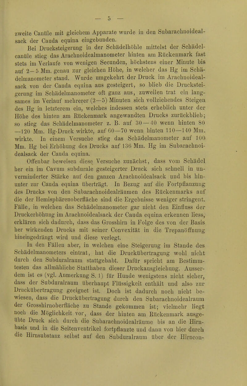 zweite Canüle mit gleichem Apparate wurde in den Subarachnoideal- sack der Cauda equina eingebunden. Bei Drucksteigerung in der Schädelhöhle mittelst der Schädel- canüle stieg das Arachnoidealmanometer binten am Rückenmark fast stets im Verlaufe von wenigen Secunden, böcbstens einer Minute bis auf 2- 5 Mm. genau zur gleichen Höbe, in welcher das Hg im Schä- delmanometer stand. Wurde umgekehrt der Druck im Arachnoideal- sack von der Cauda equina aus gesteigert, so blieb die Druckstei- gerung im Schädelmanometer oft ganz aus, zuweilen trat ein lang- sames im Verlauf mehrerer (2—5) Minuten sich vollziehendes Steigen des Hg in letzterem ein, welches indessen stets erheblich unter der Höhe des hinten am Rückenmark angewandten Drucks zurückblieb; so stieg das Schädelmanometer z. B. auf 30 — 40 wenn hinten 80 — 120 Mm. Hg-Druck wirkte, auf 60—70 wenn hinten 110—140 Mm. wirkte. In einem Versuche stieg das Schädelmanometer auf 100 Mm. Hg bei Erhöhung des Drucks auf 136 Mm. Hg im Subarachnoi- dealsack der Cauda equina. Offenbar beweisen diese Versuche zunächst, dass vom Schädel her ein im Cavum subdurale gesteigerter Druck sich schnell in un- verminderter Stärke auf den ganzen Arachnoidealsack und bis hin- unter zur Cauda equina überträgt. In Bezug auf die Fortpflanzung des Drucks von den Subaracbnoidealräumen des Rückenmarks auf die der Hemisphärenoberfläche sind die Ergebnisse weniger stringent. Fälle, in welchen das Schädelmanometer gar nicht den Einfluss der Druckerhöhung im Arachnoidealsack der Cauda equina erkennen Hess, erklären sich dadurch, dass das Grosshirn in Folge des von der Basis her wirkenden Drucks mit seiner Convexität in die Trepanöffnung hineingedrängt wird und diese verlegt. In den Fällen aber, in welchen eine Steigerung im Stande des Schädelmanometers eintrat, hat die Druckübertragung wohl nicht durch den Subduralraum stattgehabt. Dafür spricht am Bestimm- testen das allmähliche Statthaben dieser Druckausgleichuug. Ausser- dem ist es (vgl. Anmerkung S. 1) für Hunde wenigstens nicht sicher, dass der Subduralraum überhaupt Flüssigkeit enthält und also zur Druckübertragung geeignet ist. Doch ist dadurch noch nicht be- wiesen, dass die Druckübertragung durch den Subarachnoidealraum der Grosshirnoberfläche zu Stande gekommen ist; vielmehr liegt noch die Möglichkeit vor, dass der hinten am Rückenmark ausge- übte Druck sich durch die Subarachnoidealräume bis an die Hirn- basis und in die Seitenventrikel fortpflanzte und dann von hier durch die Hirnsubstanz selbst auf den Subduralraum über der Hirncon-