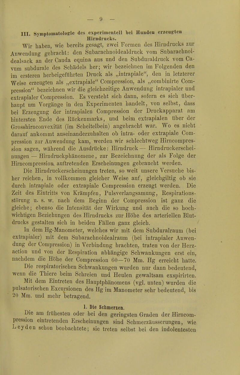 III. Symptomatologie des experimentell l)ei Hunden erzeugten Hirndrucks. Wir haben, wie bereits gesagt, zwei Formen des Hirndrucks zur Anwendung gebracht: den Subarachnoidealdruck vom Subarachnoi- dealsack an der Cauda equina aus und den Subduraldruck vom Ca- vum subdurale des Schädels her; wir bezeichnen im Folgenden den im ersteren herbeigeführten Druck als „intrapiale, den in letzterer Weise erzeugten als „extrapiale Compression, als „combinirte Com- pression bezeichnen wir die gleichzeitige Anwendung intrapialer und extrapialer Compression. Es versteht sich dann, sofern es sich über- haupt, um Vorgänge in den Experimenten handelt, von selbst, dass bei Erzeugung der intrapialen Compression der Druckapparat am hintersten Ende des Rückenmarks, und beim extrapialen über der Grosshirnconvexität (im Scheitelbein) angebracht war. Wo es nicht darauf ankommt auseinanderzuhalten ob intra- oder extrapiale Com- pression zur Anwendung kam, werden wir schlechtweg Hirncompres- sion sagen, während die Ausdrücke: Hirndruck — Hirndruckerschei- nungen — Hirndruckphänomene, zur Bezeichnung der als Folge der Hirncompression. auftretenden Erscheinungen gebraucht werden. Die Hirndruekerscheinungen treten, so weit unsere Versuche bis- her reichen, in vollkommen gleicher Weise auf, gleichgiltig ob sie durch intrapiale oder extrapiale Compression erzeugt werden. Die Zeit des Eintritts von Krämpfen, Pulsverlangsamung, Respirations- störung u. s. w. nach dem Beginn der Compression ist ganz die gleiche; ebenso die Intensität der Wirkung und auch die so hoch- wichtigen Beziehungen des Hirndrucks zur Höhe des arteriellen Blut- drucks gestalten sich in beiden Fällen ganz gleich. In dem Hg-Manometer, welches wir mit dem Subduralraum (bei extrapialer) mit dem Subarachnoidealraum (bei intrapialer Anwen- dung der Compression) in Verbindung brachten, traten von der Herz- action und von der Respiration abhängige Schwankungen erst ein, nachdem die Höhe der Compression 60—70 Mm. Hg erreicht hatte. Die respiratorischen Schwankungen wurden nur dann bedeutend, wenn die Thiere beim Schreien und Heulen gewaltsam exspirirten. Mit dem Eintreten des Hauptphänomens (vgl. unten) wurden die pulsatorischen Exemtionen des Hg im Manometer sehr bedeutend, bis '2<i Mm. und mehr betragend. 1. Die Schmerzen. Die am frühesten oder bei den geringsten Graden der Hirncom- pression eintretenden Erscheinungen sind Schmerzäusserungen, wie Leyden schon beobachtete; sie treten selbst bei den indolentesten