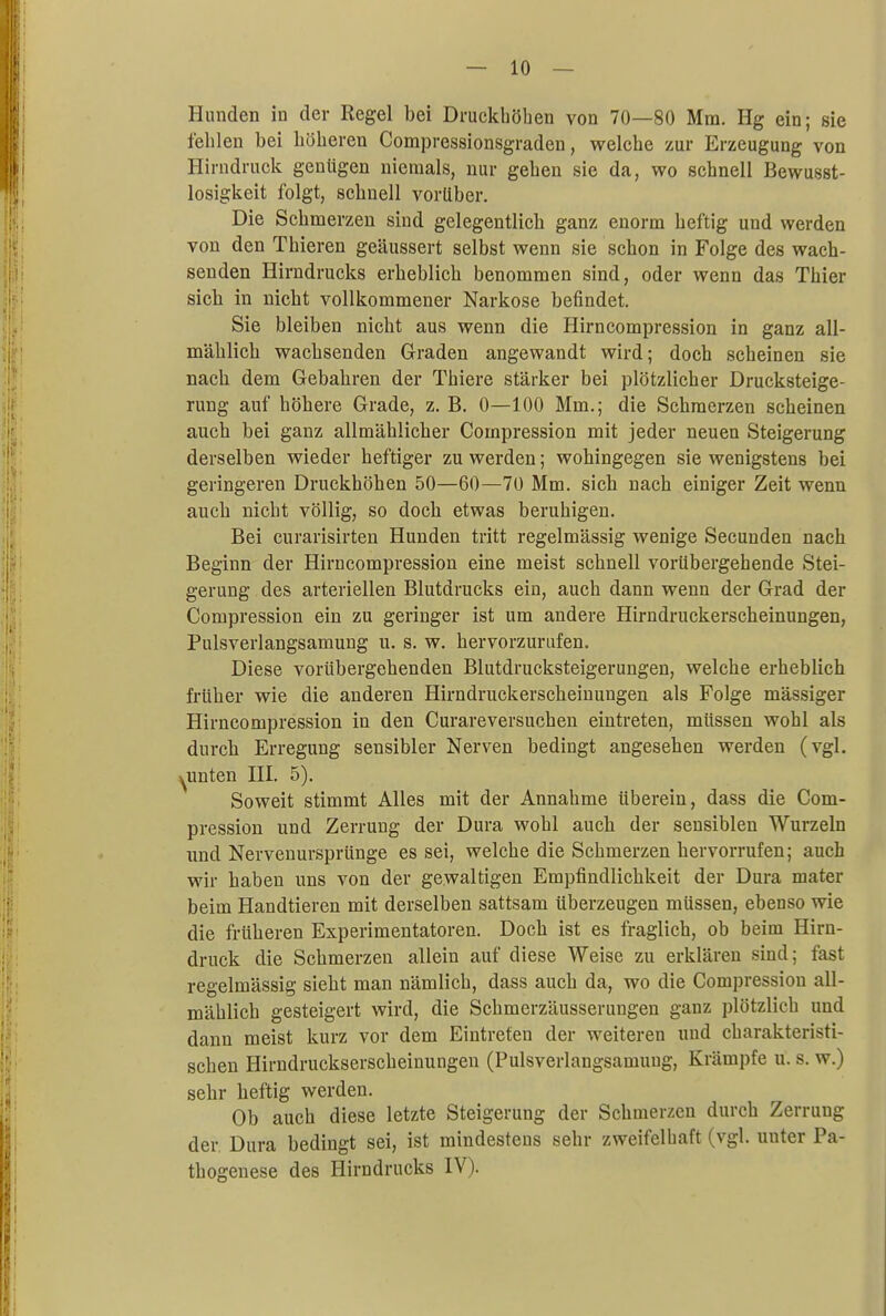 Hunden in der Regel bei Druckböben von 70—80 Mm. Hg ein; sie feblen bei höheren Compressionsgraden, welcbe zur Erzeugung von Hirndruck geniigen niemals, nur geben sie da, wo schnell Bewusst- losigkeit folgt, scbnell vorüber. Die Scbmerzen sind gelegentlicb ganz enorm heftig und werden von den Tbieren geäussert selbst wenn sie schon in Folge des wach- senden Hirndrucks erheblich benommen sind, oder wenn das Thier sich in nicht vollkommener Narkose befindet. Sie bleiben nicht aus wenn die Hirncompression in ganz all- mählich wachsenden Graden angewandt wird; doch scheinen sie nach dem Gebahren der Thiere stärker bei plötzlicher Drucksteige- rung auf höhere Grade, z. B. 0—100 Mm.; die Schmerzen scheinen auch bei ganz allmählicher Compression mit jeder neuen Steigerung derselben wieder heftiger zu werden; wohingegen sie wenigstens bei geringeren Druckhöhen 50—60—70 Mm. sich nach einiger Zeit wenn auch nicht völlig, so doch etwas beruhigen. Bei curarisirten Hunden tritt regelmässig wenige Secunden nach Beginn der Hirncompression eine meist schnell vorübergehende Stei- gerung des arteriellen Blutdrucks ein, auch dann wenn der Grad der Compression ein zu geringer ist um andere Hirndruckerscheinungen, Pulsverlangsamung u. s. w. hervorzurufen. Diese vorübergebenden Blutdrucksteigerungen, welche erheblich früher wie die anderen Hirndruckerscheinungen als Folge mässiger Hirncompression in den Curareversuchen eintreten, müssen wohl als durch Erregung sensibler Nerven bedingt angesehen werden (vgl. ^unten III. 5). Soweit stimmt Alles mit der Annahme überein, dass die Com- pression und Zerrung der Dura wohl auch der sensiblen Wurzeln und Nervenursprünge es sei, welcbe die Schmerzen hervorrufen; auch wir haben uns von der gewaltigen Empfindlichkeit der Dura mater beim Handtieren mit derselben sattsam überzeugen müssen, ebenso wie die früheren Experimentatoren. Doch ist es fraglich, ob beim Hirn- druck die Scbmerzen allein auf diese Weise zu erklären sind; fast regelmässig sieht man nämlich, dass auch da, wo die Compression all- mählich gesteigert wird, die Schmerzäusserungen ganz plötzlich und dann meist kurz vor dem Eintreten der weiteren und charakteristi- schen Hirndruckserscheinungen (Pulsverlangsamung, Krämpfe u. s. w.) sehr heftig werden. Ob auch diese letzte Steigerung der Schmerzen durch Zerrung der. Dura bedingt sei, ist mindestens sehr zweifelhaft (vgl. unter Pa- thogenese des Hirndrucks IV).