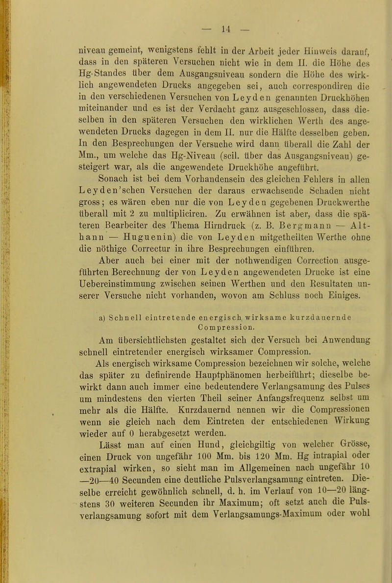 niveau gemeint, wenigstens fehlt in der Arbeit jeder Hinweis darauf, dass in den späteren Versuchen nicht wie in dem II. die Höhe des Hg-Standes über dem Ausgangsniveau sondern die Höhe des wirk- lich angewendeten Drucks angegeben sei, auch correspondiren die in den verschiedenen Versuchen von Leyden genannten Druckhöhen miteinander und es ist der Verdacht ganz ausgeschlossen, dass die- selben in den späteren Versuchen den wirklichen Werth des ange- wendeten Drucks dagegen in dem II. nur die Hälfte desselben geben. In den Besprechungen der Versuche wird dann überall die Zahl der Mm., um welche das Hg-Niveau (seil, über das Ausgangsniveau) ge- steigert war, als die angewendete Druckhöhe angeführt. Sonach ist bei dem Vorhandensein des gleichen Fehlers in allen Leyden'sehen Versuchen der daraus erwachsende Schaden nicht gross; es wären eben nur die von Leyden gegebenen Druckwerthe überall mit 2 zu multipliciren. Zu erwähnen ist aber, dass die spä- teren Bearbeiter des Thema Hirndruck (z. B. Bergmann — Alt- hann — Huguenin) die von Leyden mitgetheilten Werthe ohne die nöthige Correctur in ihre Besprechungen einführen. Aber auch bei einer mit der nothwendigen Correction ausge- führten Berechnung der von Leyden angewendeten Drucke ist eine Uebereinstimmung zwischen seinen Werthen und den Resultaten un- serer Versuche nicht vorhanden, wovon am Schluss noch Einiges. a) Schnell eintretende energisch wirksame kurzdauernde Compression. Am übersichtlichsten gestaltet sich der Versuch bei Anwendung schnell eintretender energisch wirksamer Compression. Als energisch wirksame Compression bezeichnen wir solche, welche das später zu definirende Hauptphänomen herbeiführt; dieselbe be- wirkt dann auch immer eine bedeutendere Verlangsamung des Pulses um mindestens den vierten Theil seiner Anfangsfrequenz selbst um mehr als die Hälfte. Kurzdauernd nennen wir die Compressionen wenn sie gleich nach dem Eintreten der entschiedenen Wirkung wieder auf 0 herabgesetzt werden, Lässt man auf einen Hund, gleichgiltig von welcher Grösse, einen Druck von ungefähr 100 Mm. bis 120 Mm. Hg intrapial oder extrapial wirken, so sieht man im Allgemeinen nach ungefähr 10 —20—40 Secunden eine deutliche Pulsverlangsamung eintreten. Die- selbe erreicht gewöhnlich schnell, d. h. im Verlauf von 10—20 läng- stens 30 weiteren Secunden ihr Maximum; oft setzt auch die Puls- verlangsamung sofort mit dem Verlangsamungs-Maximum oder wohl