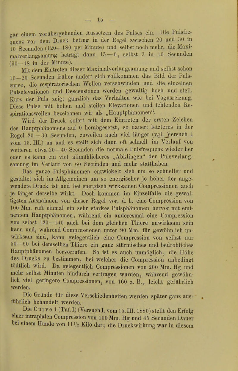 gar einem vorübergehenden Aussetzen des Pulses ein. Die Pulsfre- quenz vor dem Druck betrug in der Regel zwischen 20 und 30 in 10 Secunden (120—180 per Minute) und selbst noch mehr, die Maxi- malverlangsamung beträgt dann 15 — 6, selbst 3 in 10 Secunden (90—18 in der Minute). Mit dem Eintreten dieser Maximalverlangsamung und selbst schon 10—20 Secunden früher ändert sich vollkommen das Bild der Puls- curve, die respiratorischen Wellen verschwinden und die einzelnen Pulselevationen und Descensionen werden gewaltig hoch und steil. Kurz der Puls zeigt gänzlich das Verhalten wie bei Vagusreizung. Diese Pulse mit hohen und steilen Elevationen und fehlenden Re- spirationswellen bezeichnen wir als „Hauptphänomen. Wird der Druck sofort mit dem Eintreten der ersten Zeichen des Hauptphänomens auf 0 herabgesetzt, so dauert letzteres in der Regel 20 — 30 Secunden, zuweilen auch viel länger (vgl. J^ersuch I vom 15. HL) an und es stellt sich dann oft schnell im Verlauf von weiteren etwa 20—40 Secunden die normale Pulsfrequenz wieder her oder es kann ein viel allmählicheres „Abklingen der Pulsverlang- samung im Verlauf von 60 Secunden und mehr statthaben. Das ganze Pulsphänomen entwickelt sich um so schneller und gestaltet sich im Allgemeinen um so energischer je höher der ange- wendete Druck ist und bei energisch wirksamen Compressionen auch je länger derselbe wirkt. Doch kommen im Einzelfalle die gewal- tigsten Ausnahmen von dieser Regel vor, d. h. eine Compression von 100 Mm. ruft einmal ein sehr starkes Pulsphänomen hervor mit emi- nentem Hauptphänomen, während ein anderesmal eine Compression von selbst 120—140 auch bei dem gleichen Thiere unwirksam sein kann und, während Compressionen unter 90 Mm. für gewöhnlich un- wirksam sind, kann gelegentlich eine Compression von selbst nur 50—ü0 bei demselben Thiere ein ganz stürmisches und bedrohliches Hauptphänomen hervorrufen. So ist es auch unmöglich, die Höhe des Drucks zu bestimmen, bei welcher die Compression unbedingt tödtlich wird. Da gelegentlich Compressionen von 200 Mm. Hg und mehr selbst Minuten hindurch vertragen wurden, während gewöhn- lich viel geringere Compressionen, von 160 z. B., leicht gefährlich werden. Die Gründe für diese Verschiedenheiten werden später ganz aus- führlich behandelt werden. Die Curve 1 (Taf.l) (VersuchI. vom 15.111.1880) stellt den Erfolg einer mtrapialen Compression von 100 Mm. Hg und 45 Secunden Dauer bei einem Hunde von 111/2 Kilo dar; die Druckwirkung war in diesem