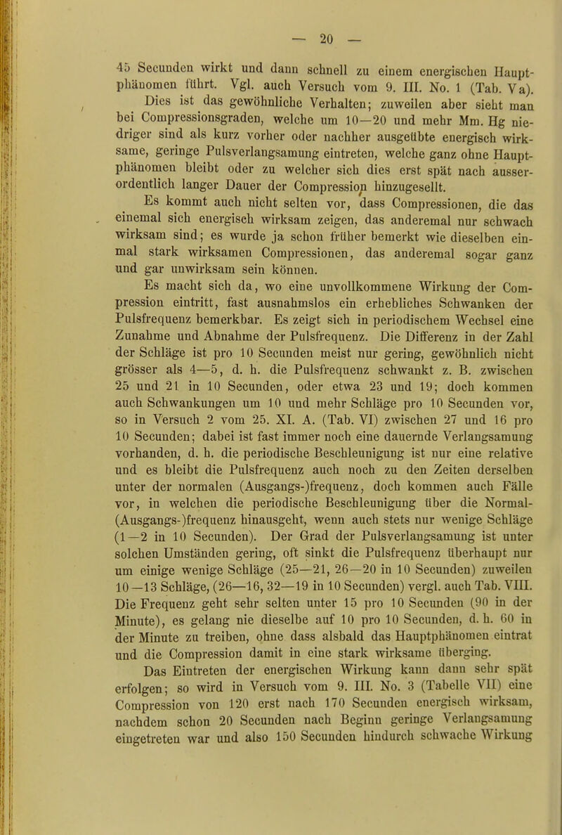 45 Secunden wirkt und dann schnell zu einem energischen Haupt- phänomen führt. Vgl. auch Versuch vom 9. III. No. 1 (Tab. Va). Dies ist das gewöhnliche Verhalten; zuweilen aber sieht man bei Coinpressionsgraden, welche um 10—20 und mehr Mm. Hg nie- driger sind als kurz vorher oder nachher ausgeübte energisch wirk- same, geringe Pulsverlangsamung eintreten, welche ganz ohne Haupt- phänomen bleibt oder zu welcher sich dies erst spät nach ausser- ordentlich langer Dauer der Compression hinzugesellt. Es kommt auch nicht selten vor, dass Compressionen, die das einemal sich energisch wirksam zeigen, das anderemal nur schwach wirksam sind; es wurde ja schon früher bemerkt wie dieselben ein- mal stark wirksamen Compressionen, das anderemal sogar ganz und gar unwirksam sein können. Es macht sich da, wo eine unvollkommene Wirkung der Com- pression eintritt, fast ausnahmslos ein erhebliches Schwanken der Pulsfrequenz bemerkbar. Es zeigt sich in periodischem Wechsel eine Zunahme und Abnahme der Pulsfrequenz. Die Differenz in der Zahl der Schläge ist pro 10 Secunden meist nur gering, gewöhnlich nicht grösser als 4—5, d. h. die Pulsfrequenz schwankt z. B. zwischen 25 und 21 in 10 Secunden, oder etwa 23 und 19; doch kommen auch Schwankungen um 10 und mehr Schläge pro 10 Secunden vor, so in Versuch 2 vom 25. XL A. (Tab. VI) zwischen 27 und 16 pro 10 Secunden; dabei ist fast immer noch eine dauernde Verlangsamung vorhanden, d. h. die periodische Beschleunigung ist nur eine relative und es bleibt die Pulsfrequenz auch noch zu den Zeiten derselben unter der normalen (Ausgangs-)frequenz, doch kommen auch Fälle vor, in welchen die periodische Beschleunigung über die Normal- (Ausgangs-)frequenz hinausgeht, wenn auch stets nur wenige Schläge (1—2 in 10 Secunden). Der Grad der Pulsverlangsamung ist unter solchen Umständen gering, oft sinkt die Pulsfrequenz überhaupt nur um einige wenige Schläge (25—21, 26—20 in 10 Secunden) zuweilen 10—13 Schläge, (26—16, 32—19 in 10 Secunden) vergl. auch Tab. VIII. Die Frequenz geht sehr selten unter 15 pro 10 Secunden (90 in der Minute), es gelang nie dieselbe auf 10 pro 10 Secunden, d.h. 60 in der Minute zu treiben, ohne dass alsbald das Hauptphänomen eintrat und die Compression damit in eine stark wirksame überging. Das Eintreten der energischen Wirkung kann dann sehr spät erfolgen; so wird in Versuch vom 9. III. No. 3 (Tabelle VII) eine Compression von 120 erst nach 170 Secunden energisch wirksam, nachdem schon 20 Secunden nach Beginn geringe Verlangsamung eingetreten war und also 150 Secunden hindurch schwache Wirkung