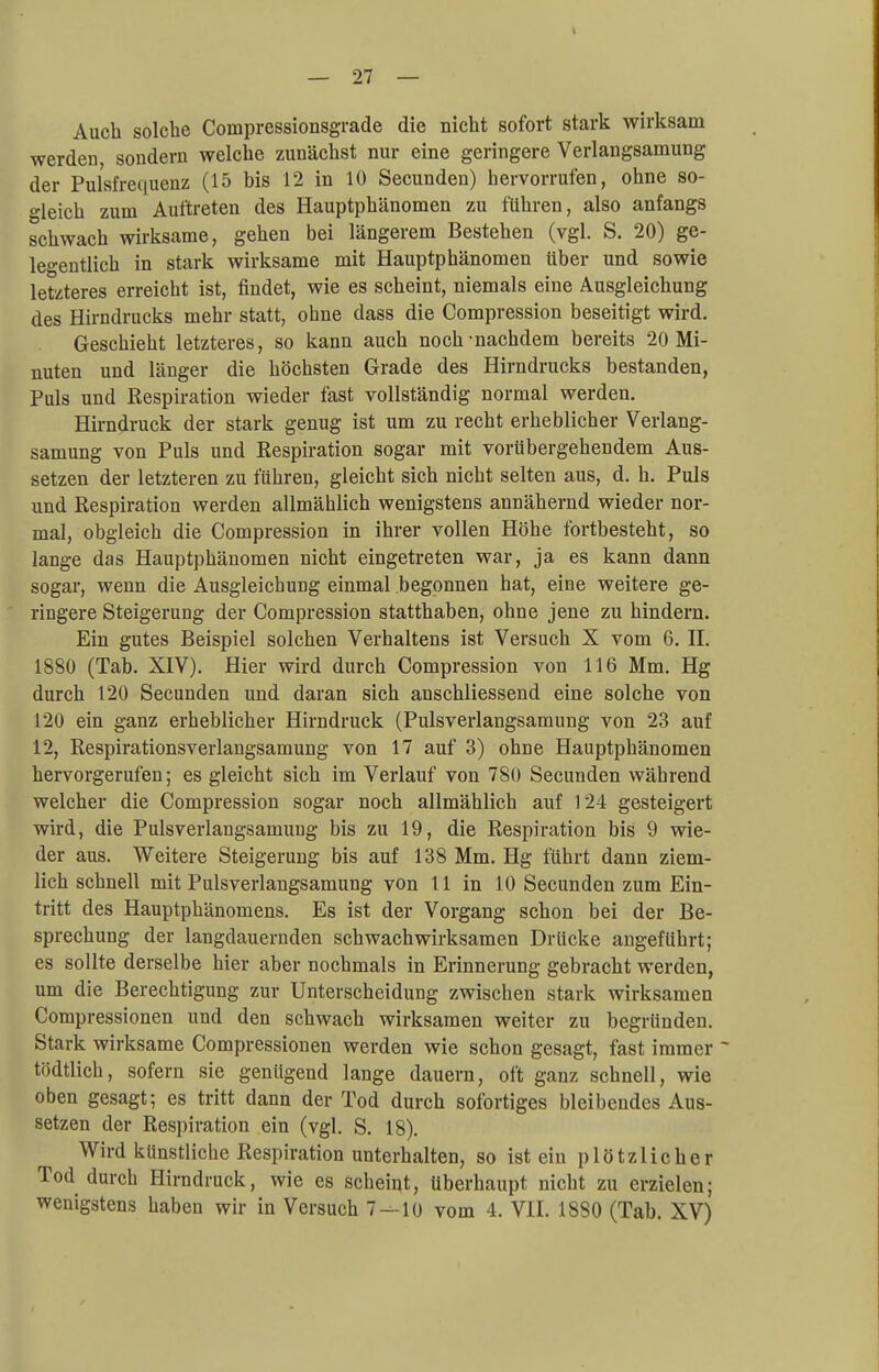 Auch solche Compressionsgrade die nicht sofort stark wirksam werden, sondern welche zunächst nur eine geringere Verlangsamung der Pulsfrequenz (15 bis 12 in 10 Secunden) hervorrufen, ohne so- gleich zum Auftreten des Hauptphänomen zu führen, also anfangs schwach wirksame, gehen bei längerem Bestehen (vgl. S. 20) ge- legentlich in stark wirksame mit Hauptphänomen über und sowie letzteres erreicht ist, findet, wie es scheint, niemals eine Ausgleichung des Hirndrucks mehr statt, ohne dass die Compression beseitigt wird. Geschieht letzteres, so kann auch noch-nachdem bereits 20 Mi- nuten und länger die höchsten Grade des Hirndrucks bestanden, Puls und Respiration wieder fast vollständig normal werden. Hirndruck der stark genug ist um zu recht erheblicher Verlang- samung von Puls und Respiration sogar mit vorübergehendem Aus- setzen der letzteren zu führen, gleicht sich nicht selten aus, d. h. Puls und Respiration werden allmählich wenigstens annähernd wieder nor- mal, obgleich die Compression in ihrer vollen Höhe fortbesteht, so lange das Hauptphänomen nicht eingetreten war, ja es kann dann sogar, wenn die Ausgleichung einmal begonnen hat, eine weitere ge- ringere Steigerung der Compression statthaben, ohne jene zu hindern. Ein gutes Beispiel solchen Verhaltens ist Versuch X vom 6. II. 1880 (Tab. XIV). Hier wird durch Compression von 116 Mm. Hg durch 120 Secunden und daran sich anschliessend eine solche von 120 ein ganz erheblicher Hirndruck (Pulsverlangsamung von 23 auf 12, Respirationsverlangsamung von 17 auf 3) ohne Hauptphänomen hervorgerufen; es gleicht sich im Verlauf von 780 Secunden während welcher die Compression sogar noch allmählich auf 124 gesteigert wird, die Pulsverlangsamung bis zu 19, die Respiration bis 9 wie- der aus. Weitere Steigerung bis auf 138 Mm. Hg führt dann ziem- lich schnell mit Pulsverlangsamung von 11 in 10 Secunden zum Ein- tritt des Hauptphänomens. Es ist der Vorgang schon bei der Be- sprechung der langdauernden schwach wirksamen Drücke angeführt; es sollte derselbe hier aber nochmals in Erinnerung gebracht werden, um die Berechtigung zur Unterscheidung zwischen stark wirksamen Compressionen und den schwach wirksamen weiter zu begründen. Stark wirksame Compressionen werden wie schon gesagt, fast immer  tödtlich, sofern sie genügend lange dauern, oft ganz schnell, wie oben gesagt; es tritt dann der Tod durch sofortiges bleibendes Aus- setzen der Respiration ein (vgl. S. 18). Wird künstliche Respiration unterhalten, so ist ein plötzlicher Tod durch Hirndruck, wie es scheint, überhaupt nicht zu erzielen; wenigstens haben wir in Versuch 7 — 10 vom 4. VII. 1880 (Tab. XV)