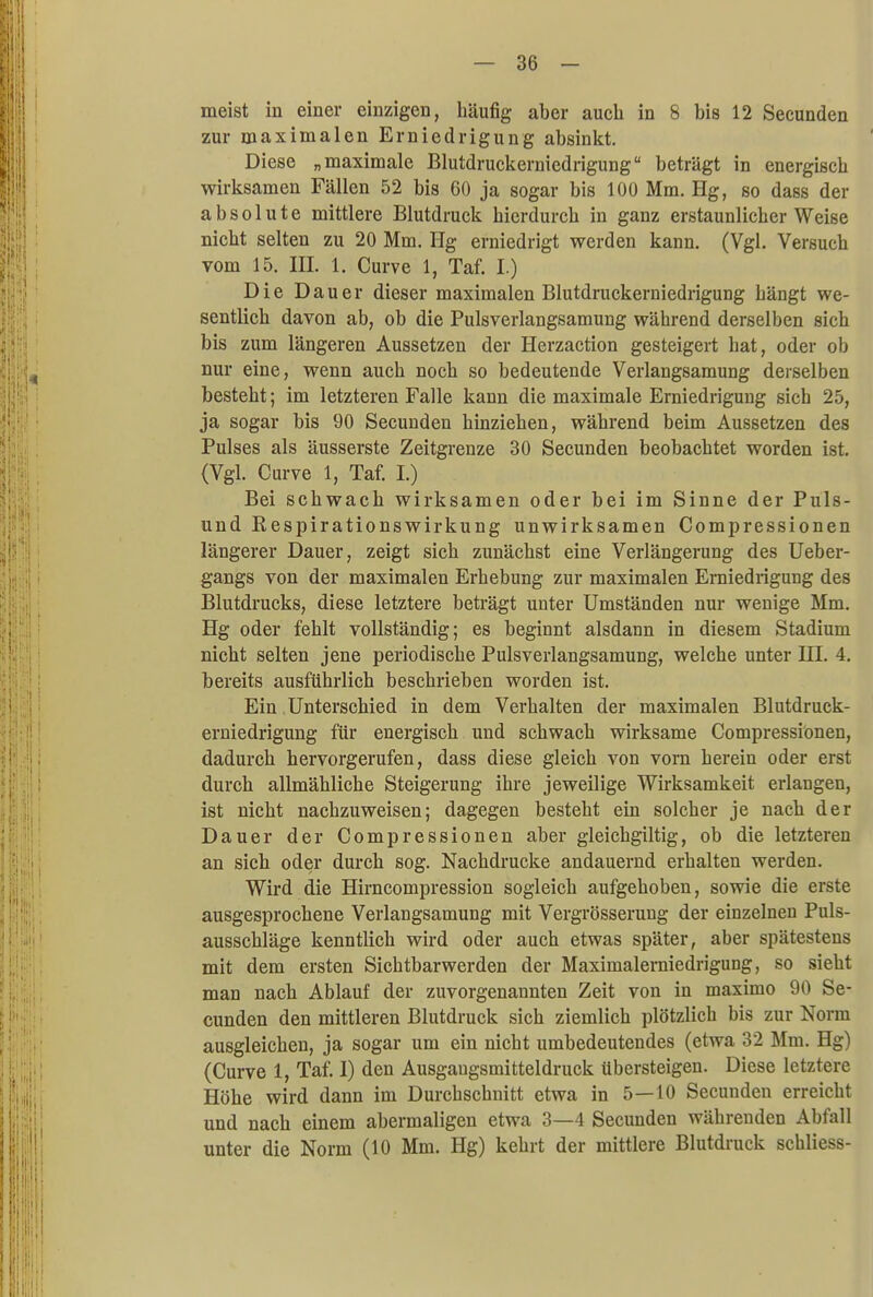 meist in einer einzigen, häufig aber auch in 8 bis 12 Secunden zur maximalen Erniedrigung absinkt. Diese „maximale Blutdruckerniedrigung beträgt in energisch wirksamen Fällen 52 bis 60 ja sogar bis 100 Mm. Hg, so dass der absolute mittlere Blutdruck hierdurch in ganz erstaunlicher Weise nicht selten zu 20 Mm. Hg erniedrigt werden kann. (Vgl. Versuch vom 15. IE. 1. Curve 1, Taf. I.) Die Dauer dieser maximalen Blutdruckerniedrigung hängt we- sentlich davon ab, ob die Pulsverlangsamung während derselben sich bis zum längeren Aussetzen der Herzaction gesteigert hat, oder ob nur eine, wenn auch noch so bedeutende Verlangsamung derselben besteht; im letzteren Falle kann die maximale Erniedrigung sich 25, ja sogar bis 90 Secuuden hinziehen, während beim Aussetzen des Pulses als äusserste Zeitgrenze 30 Secunden beobachtet worden ist. (Vgl. Curve 1, Taf. I.) Bei schwach wirksamen oder bei im Sinne der Puls- und Respirationswirkung unwirksamen Compressionen längerer Dauer, zeigt sich zunächst eine Verlängerung des Ueber- gangs von der maximalen Erhebung zur maximalen Erniedrigung des Blutdrucks, diese letztere beträgt unter Umständen nur wenige Mm. Hg oder fehlt vollständig; es beginnt alsdann in diesem Stadium nicht selten jene periodische Pulsverlangsamung, welche unter III. 4. bereits ausführlich beschrieben worden ist. Ein Unterschied in dem Verhalten der maximalen Blutdruck- erniedrigung für energisch und schwach wirksame Compressionen, dadurch hervorgerufen, dass diese gleich von vorn herein oder erst durch allmähliche Steigerung ihre jeweilige Wirksamkeit erlangen, ist nicht nachzuweisen; dagegen besteht ein solcher je nach der Dauer der Compressionen aber gleichgiltig, ob die letzteren an sich oder durch sog. Nachdrucke andauernd erhalten werden. Wird die Hirncompression sogleich aufgehoben, sowie die erste ausgesprochene Verlangsamung mit Vergrösserung der einzelnen Puls- ausschläge kenntlich wird oder auch etwas später, aber spätestens mit dem ersten Sichtbarwerden der Maximalerniedrigung, so sieht man nach Ablauf der zuvorgenannten Zeit von in maximo 90 Se- cunden den mittleren Blutdruck sich ziemlich plötzlich bis zur Norm ausgleichen, ja sogar um ein nicht umbedeutendes (etwa 32 Mm. Hg) (Curve 1, Taf. I) den Ausgaugsmitteldruck übersteigen. Diese letztere Höhe wird dann im Durchschnitt etwa in 5—10 Secunden erreicht und nach einem abermaligen etwa 3—4 Secunden währenden Abfall unter die Norm (10 Mm. Hg) kehrt der mittlere Blutdruck schliess-