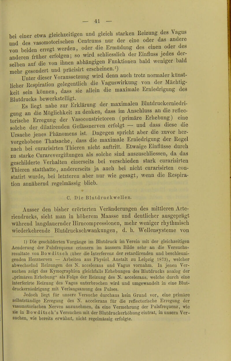 bei einer etwa gleichzeitigen und gleich starken Reizung des Vagus und des vasomotorischen Centruins nur der eine oder das andere von beiden erregt werden, oder die Ermüdung des einen oder des anderen früher erfolgen; so wird schliesslich der Einfluss jedes der- selben auf die von ihnen abhängigen Funktionen bald weniger bald mehr gesondert und präcisirt erscheinen. 0 Unter dieser Voraussetzung wird denn auch trotz normaler künst- licher Respiration gelegentlich die Vaguswirkung von der Mächtig- keit sein können, dass sie allein die maximale Erniedrigung des Blutdrucks bewerkstelligt. Es liegt nahe zur Erklärung der maximalen Blutdruckermedri- gung an die Möglichkeit zu denken, dass im Anschluss an die reflek- torische Erregung der Vasoconstrictoren (primäre Erhebung) eine solche der dilatirenden Gefässnerven erfolgt — und dass diese die Ursache jenes Phänomens ist. Dagegen spricht aber die zuvor her- vorgehobene Thatsache, dass die maximale Erniedrigung der Regel nach bei curarisirten Thieren nicht auftritt. Etwaige Einflüsse durch zu starke Curarevergiftungen als solche sind auszuschliessen, da das geschilderte Verhalten einerseits bei verschieden stark curarisirten Thieren statthatte, andererseits ja auch bei nicht curarisirten con- statirt wurde, bei letzteren aber nur wie gesagt, wenn die Respira- tion annähernd regelmässig blieb. C. Die Blutdruckwellen. Ausser den bisher erörterten Veränderungen des mittleren Arte- riendrucks, sieht man in höherem Maasse und deutlicher ausgeprägt während langdauernder Hirncompressionen, mehr weniger rhythmisch wiederkehrende Blutdruckschwankungen, d. h. Wellensysteme von 1) Die geschilderten Vorgänge im Blutdruck im Verein mit der gleichzeitigen Aenderung der Pulsfrequenz erinnern im äussern Bilde sehr an die Versuchs- resultate von Bowditsch (über die Interferenz der retardirenden und beschleuni- genden Herznerven — Arbeiten aus Physiol. Anstalt zu Leipzig 1873), welcher abwechselnd Heizungen des N. accelerans und Vagus vornahm. In jenen Ver- suchen zeigt das Kymographion gleichfalls Erhebungen des Blutdrucks analog der „primären Erhebung' als Folge der Reizung des N. accelerans, welche durch eine interferirte Reizung des Vagus unterbrochen wird und umgewandelt in eine Blut- druckerniedrigung mit Verlangsamung des Pulses. Jedoch liegt für unsere Versuche durchaus kein Grund vor, eine primäre selbstständige Erregung des N. accelerans für die reüectorische Erregung der vasomotorischen Nerven anzunehmen, da eine Vermehrung der Pulsfrequenz, wie sie in Bowditsch's Versuchen mit der Blutdruckerhöhung eiutrat, in unsern Ver- suchen, wie bereits erwähnt, nicht regelmässig erfolgte.