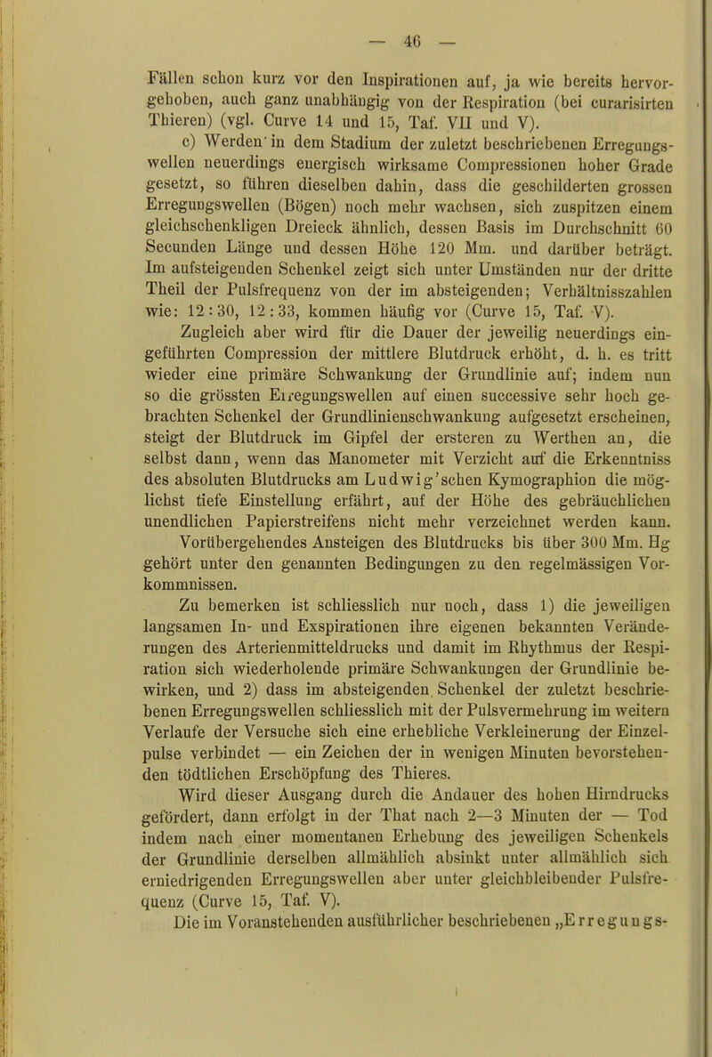 Fällen schon kurz vor den Inspirationen auf, ja wie bereits hervor- gehoben, auch ganz unabhängig von der Respiration (bei curarisirten < Thieren) (vgl. Curve 14 und 15, Tat'. VII und V). c) Werden'in dem Stadium der zuletzt beschriebenen Erreguugs- wellen neuerdings energisch wirksame Compressionen hoher Grade gesetzt, so führen dieselben dahin, dass die geschilderten grossen ErreguDgswellen (Bögen) noch mehr wachsen, sich zuspitzen einem gleichschenkligen Dreieck ähnlich, dessen Basis im Durchschnitt 60 Secunden Länge und dessen Höhe 120 Mm. und darüber beträgt. Im aufsteigenden Schenkel zeigt sich unter Umständen nur der dritte Theil der Pulsfrequenz von der im absteigenden; Verhältnisszahlen wie: 12:30, 12:33, kommen häufig vor (Curve 15, Tai: V). Zugleich aber wird für die Dauer der jeweilig neuerdings ein- geführten Compression der mittlere Blutdruck erhöht, d. h. es tritt wieder eine primäre Schwankung der Grundlinie auf; indem nun so die grössten Eiregungswellen auf einen successive sehr hoch ge- brachten Schenkel der Grundlinienschwankung aufgesetzt erscheinen, steigt der Blutdruck im Gipfel der ersteren zu Werthen an, die selbst dann, wenn das Manometer mit Verzicht auf die Erkenntniss des absoluten Blutdrucks am Ludwig'schen Kymographion die mög- lichst tiefe Einstellung erfährt, auf der Höhe des gebräuchlichen unendlichen Papierstreifens nicht mehr verzeichnet werden kann. Vorübergehendes Ansteigen des Blutdrucks bis über 300 Mm. Hg gehört unter den genannten Bedingungen zu den regelmässigen Vor- kommnissen. Zu bemerken ist schliesslich nur noch, dass 1) die jeweiligen langsamen In- und Exspirationen ihre eigenen bekannten Verände- rungen des Arterienmitteldrucks und damit im Rhythmus der Respi- ration sich wiederholende primäre Schwankungen der Grundlinie be- wirken, und 2) dass im absteigenden. Schenkel der zuletzt beschrie- benen Erregungswellen schliesslich mit der Pulsvermehrung im weitern Verlaufe der Versuche sich eine erhebliche Verkleinerung der Einzel- pulse verbindet — ein Zeichen der in wenigen Minuten bevorstehen- den tödtlichen Erschöpfung des Thieres. Wird dieser Ausgang durch die Andauer des hohen Hirndrucks gefördert, dann erfolgt in der That nach 2—3 Minuten der — Tod indem nach einer momentanen Erhebung des jeweiligen Schenkels der Grundlinie derselben allmählich absinkt unter allmählich sich erniedrigenden Erregungswellen aber unter gleichbleibender Pulsfre- quenz (Curve 15, Taf. V). Die im Voranstehenden ausführlicher beschriebenen „Erregungs- I