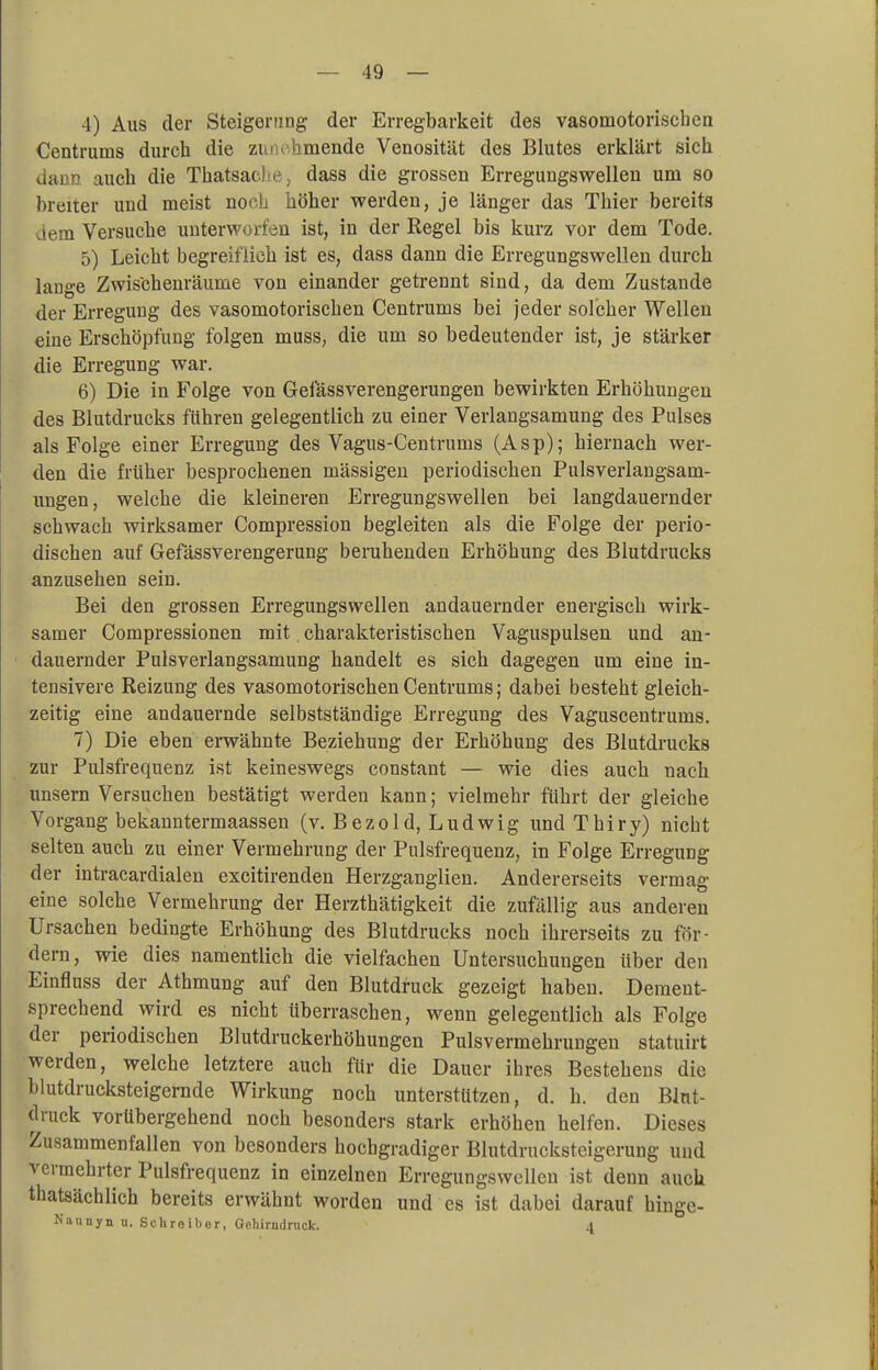 4) Aus der Steigerung der Erregbarkeit des vasomotorischen Centrums durch die zum hniende Venosität des Blutes erklärt sich dann auch die Thatsaele, dass die grossen Erregungswellen um so breiter und meist noch höher werden, je länger das Thier bereits dem Versuche unterworfen ist, in der Regel bis kurz vor dem Tode. 5) Leicht begreiflich ist es, dass dann die Erregungswellen durch lange Zwischenräume von einander getrennt sind, da dem Zustande der Erregung des vasomotorischen Centrums bei jeder solcher Wellen eine Erschöpfung folgen muss, die um so bedeutender ist, je stärker die Erregung war. 6) Die in Folge von Gefässverengerungen bewirkten Erhöhungen des Blutdrucks führen gelegentlich zu einer Verlangsamung des Pulses als Folge einer Erregung des Vagus-Centrums (Asp); hiernach wer- den die früher besprochenen mässigen periodischen Pulsverlangsam- ungen, welche die kleineren Erregungswellen bei langdauernder schwach wirksamer Compression begleiten als die Folge der perio- dischen auf Gefässverengerung beruhenden Erhöhung des Blutdrucks anzusehen sein. Bei den grossen Erregungswellen andauernder energisch wirk- samer Compressionen mit charakteristischen Vaguspulsen und an- dauernder Pulsverlangsamung handelt es sich dagegen um eine in- tensivere Reizung des vasomotorischen Centrums; dabei besteht gleich- zeitig eine andauernde selbstständige Erregung des Vaguscentrums. 7) Die eben erwähnte Beziehung der Erhöhung des Blutdrucks zur Pulsfrequenz ist keineswegs constant — wie dies auch nach unsern Versuchen bestätigt werden kann; vielmehr führt der gleiche Vorgang bekanntermaassen (v. Bezo 1 d, Ludwig und Thiry) nicht selten auch zu einer Vermehrung der Pulsfrequenz, in Folge Erregung der intracardialen excitirenden Herzganglien. Andererseits vermag eine solche Vermehrung der Herzthätigkeit die zufällig aus anderen Ursachen bedingte Erhöhung des Blutdrucks noch ihrerseits zu för- dern, wie dies namentlich die vielfachen Untersuchungen über den Einfluss der Athmung auf den Blutdruck gezeigt haben. Dement- sprechend wird es nicht überraschen, wenn gelegentlich als Folge der periodischen Blutdruckerhöhungen Pulsvermehrungen statuirt werden, welche letztere auch für die Dauer ihres Bestehens die blutdrucksteigernde Wirkung noch unterstützen, d. h. den Blut- druck vorübergehend noch besonders stark erhöhen helfen. Dieses Zusammenfallen von besonders hochgradiger Blutdrucksteigerung und vermehrter Pulsfrequenz in einzelnen Erregungswellen ist denn auch thatsächlich bereits erwähnt worden und es ist dabei darauf hinge- Naunyn n. Schroibor, Ochirndruck. 4