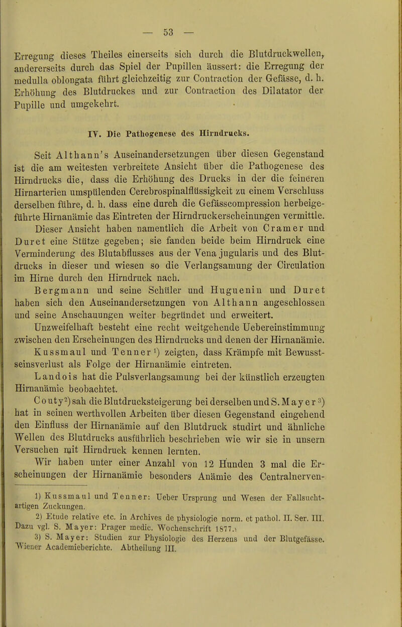 Erregung dieses Theiles einerseits sieh durch die Blutdruckwellen, andererseits durch das Spiel der Pupillen äussert: die Erregung der medulla oblongata führt gleichzeitig zur Contraction der Gefässe, d. h. Erhöhung des Blutdruckes und zur Contraction des Dilatator der Pupille und umgekehrt. IY. Die Pathogenese des Hirndrucks. Seit Althann's Auseinandersetzungen über diesen Gegenstand ist die am weitesten verbreitete Ansicht über die Pathogenese des Hirndrucks die, dass die Erhöhung des Drucks in der die feineren Hirnarterien umspülenden Cerebrospinalflüssigkeit zu einem Verschluss derselben führe, d. h. dass eine durch die Gefässcompression herbeige- führte Hirnanämie das Eintreten der Hirndruckerscheinungen vermittle. Dieser Ansicht haben namentlich die Arbeit von Cr am er und Dur et eine Stütze gegeben; sie fanden beide beim Hirndruck eine Verminderung des Blutabflusses aus der Vena jugularis und des Blut- drucks in dieser und wiesen so die Verlangsamung der Circulation im Hirne durch den Hirndruck nach. Bergmann und seine Schüler und Huguenin und Duret haben sich den Auseinandersetzungen von Althann angeschlossen und seine Anschauungen weiter begründet und erweitert. Unzweifelhaft besteht eine recht weitgehende Uebereinstimmung zwischen den Erscheinungen des Hirndrucks und denen der Hirnanämie. Kussmaul und Tenner1) zeigten, dass Krämpfe mit Bewusst- seinsverlust als Folge der Hirnanämie eintreten. Landois hat die Pulsverlangsamung bei der künstlich erzeugten Hirnanämie beobachtet. C o uty2) sah die Blutdrucksteigerung bei derselben und S.Mayer3) hat in seinen werthvollen Arbeiten über diesen Gegenstand eingehend den Einfluss der Hirnanämie auf den Blutdruck studirt und ähnliche Wellen des Blutdrucks ausführlich beschrieben wie wir sie in unsern Versuchen mit Hirndruck kennen lernten. Wir haben unter einer Anzahl von 12 Hunden 3 mal die Er- scheinungen der Hirnanämie besonders Anämie des Centralnerven- 1) Kussmaul und Tenner: Ueber Ursprung und Wesen der Fallsucht- artigen Zuckungen. 2) Etüde relative etc. in Archives de Physiologie norm, et pathol. II. Ser. III. Dazu vgl. S. Mayer: Prager medic. Wochenschrift 1677.» 3) S. Mayer: Studien zur Physiologie des Herzens und der Blutgefässe. Wiener Academieberichte. Abtheilung III.