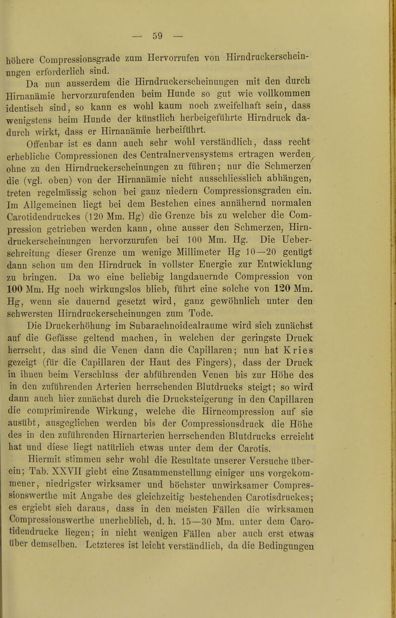 höhere Coinpressionsgrade zum Hervorrufen von Hirndruckerschein- ungen erforderlich sind. Da nun ausserdem die Hirndruckerscheinungen mit den durch Hirnanämie hervorzurufenden beim Hunde so gut wie vollkommen identisch sind, so kann es wohl kaum noch zweifelhaft sein, dass wenigstens beim Hunde der künstlich herbeigeführte Hirndruck da- durch wirkt, dass er Hirnanämie herbeiführt. Offenbar ist es dann auch sehr wohl verständlich, dass recht erhebliche Compressionen des Centrainervensystems ertragen werden^ ohne zu den Hirndruckerscheinungen zu führen; nur die Schmerzen die (vgl. oben) von der Hirnanämie nicht ausschliesslich abhängen, treten regelmässig schon bei ganz niedern Compressionsgraden ein. Im Allgemeinen liegt bei dem Bestehen eines annähernd normalen Carotidendruckes (120 Mm. Hg) die Grenze bis zu welcher die Com- pression getrieben werden kann, ohne ausser den Schmerzen, Hirn- druckerscheinungen hervorzurufen bei 100 Mm. Hg. Die Ueber- schreitung dieser Grenze um wenige Millimeter Hg 10—20 genügt dann schon um den Hirndruck in vollster Energie zur Entwicklung zu bringen. Da wo eine beliebig langdauernde Compression von 100 Mm. Hg noch wirkungslos blieb, führt eine solche von 120 Mm. Hg, wenn sie dauernd gesetzt wird, ganz gewöhnlich unter den schwersten Hirndruckerscheinungen zum Tode. Die Druckerhöhung im Subarachnoidealraume wird sich zunächst auf die Gefässe geltend machen, in welchen der geringste Druck herrscht, das sind die Venen dann die Capillaren; nun hat Kries gezeigt (für die Capillaren der Haut des Fingers), dass der Druck in ihnen beim Verschluss der abführenden Venen bis zur Höhe des in den zuführenden Arterien herrschenden Blutdrucks steigt; so wird dann auch hier zunächst durch die Drucksteigerung in den Capillaren die comprimirende Wirkung, welche die Hirncompression auf sie ausübt, ausgeglichen werden bis der Compressionsdruck die Höhe des in den zuführenden Hirnarterien herrschenden Blutdrucks erreicht hat und diese liegt natürlich etwas unter dem der Carotis. Hiermit stimmen sehr wohl die Resultate unserer Versuche über- ein; Tab. XXVII giebt eine Zusammenstellung einiger uns vorgekom- mener, niedrigster wirksamer und höchster unwirksamer Compres- sionswerthe mit Angabe des gleichzeitig bestehenden Carotisdruckes; es ergiebt sich daraus, dass in den meisten Fällen die wirksamen Compressionswerthe unerheblich, d.h. 15—30 Mm. unter dem Caro- tidendrucke liegen; in nicht wenigen Fällen aber auch erst etwas über demselben. Letzteres ist leicht verständlich, da die Bedingungen