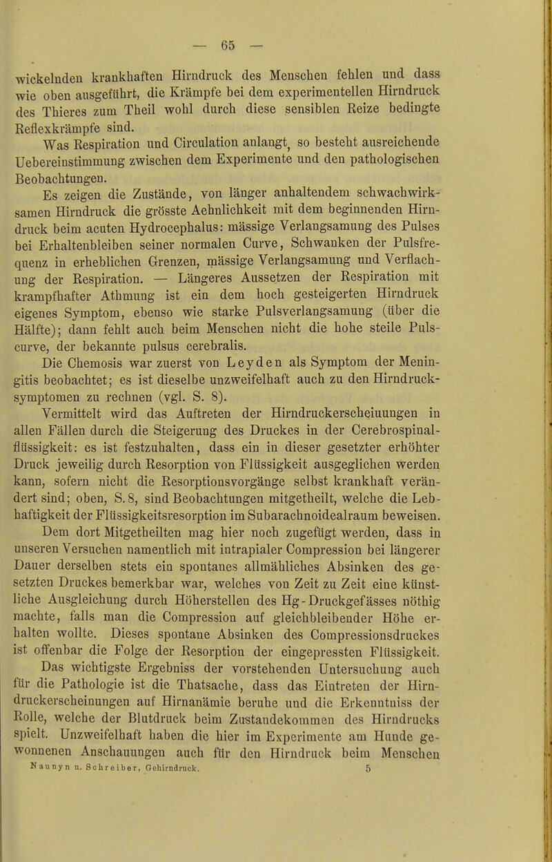 wickelnden krankhaften Hirndruck des Menschen fehlen und dass wie oben ausgeführt, die Krämpfe bei dem experimentellen Hirndruck des Thieres zum Theil wohl durch diese sensiblen Reize bedingte Reflexkrämpfe sind. Was Respiration und Circulation anlangt so besteht ausreichende Uebereinstimmung zwischen dem Experimente und den pathologischen Beobachtungen. Es zeigen die Zustände, von länger anhaltendem schwachwirk- samen Hirndruck die grösste Aehnlichkeit mit dem beginnenden Hirn- druck beim acuten Hydrocephalus: mässige Verlangsamung des Pulses bei Erhaltenbleiben seiner normalen Curve, Schwanken der Pulsfre- quenz in erheblichen Grenzen, mässige Verlangsamung und Verflach - ung der Respiration. — Längeres Aussetzen der Respiration mit krampfhafter Atbmung ist ein dem hoch gesteigerten Hirndruck eigenes Symptom, ebenso wie starke Pulsverlangsamung (über die Hälfte); dann fehlt auch beim Menschen nicht die hohe steile Puls- curve, der bekannte pulsus cerebralis. Die Chemosis war zuerst von Leyden als Symptom der Menin- gitis beobachtet; es ist dieselbe unzweifelhaft auch zu den Hirndruck- symptomen zu rechnen (vgl. S. 8). Vermittelt wird das Auftreten der Hirndruckerscheiuungen in allen Fällen durch die Steigerung des Druckes in der Cerebrospinal- flüssigkeit: es ist festzuhalten, dass ein in dieser gesetzter erhöhter Druck jeweilig durch Resorption von Flüssigkeit ausgeglichen werden kann, sofern nicht die Resorptionsvorgänge selbst krankhaft verän- dert sind; oben, S. 8, sind Beobachtungen mitgetheilt, welche die Leb- haftigkeit der Flüssigkeitsresorption im Subarachnoidealraum beweisen. Dem dort Mitgetheilten mag hier noch zugefügt werden, dass in unseren Versuchen namentlich mit intrapialer Compression bei längerer Dauer derselben stets ein spontanes allmähliches Absinken des ge- setzten Druckes bemerkbar war, welches von Zeit zu Zeit eine künst- liche Ausgleichung durch Höherstellen des Hg-Druckgefässes nöthig machte, falls man die Compression auf gleichbleibender Höhe er- halten wollte. Dieses spontane Absinken des Compressionsdruckes ist offenbar die Folge der Resorption der eingepressten Flüssigkeit. Das wichtigste Ergebniss der vorstehenden Untersuchung auch für die Pathologie ist die Thatsache, dass das Eintreten der Hirn- druckerscheinungen auf Hirnanämie beruhe und die Erkenntniss der Rolle, welche der Blutdruck beim Zustandekommen des Hirndrucks spielt. Unzweifelhaft haben die hier im Experimente am Hunde ge- wonnenen Anschauungen auch für den Hirndruck beim Menschen Naunyn u. Schreiber, Oehirndruck. 5