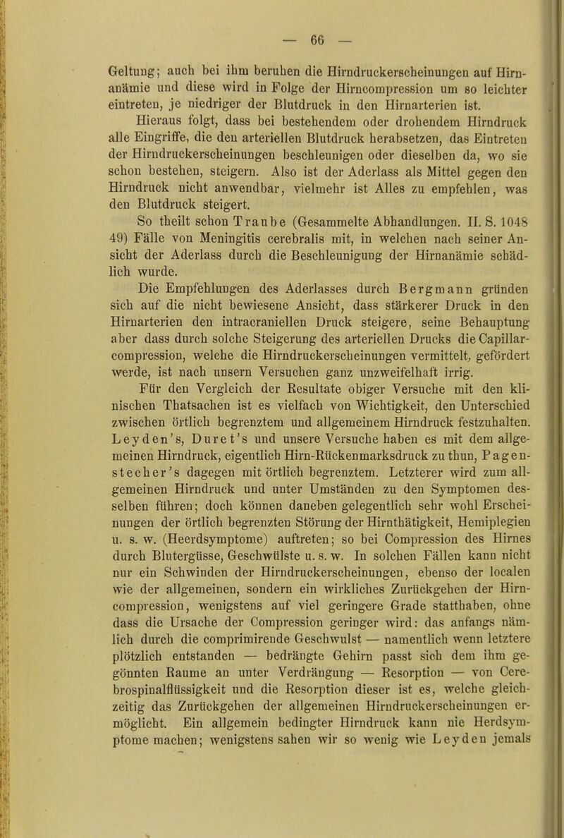 Geltung; auch bei ihm beruhen die Hirndruckerscheinungen auf Hirn- anämie und diese wird in Folge der Hirncompression um so leichter eintreten, je niedriger der Blutdruck in den Hirnarterien ist. Hieraus folgt, dass bei bestehendem oder drohendem Hirndruck alle Eingriffe, die den arteriellen Blutdruck herabsetzen, das Eintreten der Hirndruckerscheinungen beschleunigen oder dieselben da, wo sie schon bestehen, steigern. Also ist der Aderlass als Mittel gegen den Hirndruck nicht anwendbar, vielmehr ist Alles zu empfehlen, was den Blutdruck steigert. So theilt schon Traube (Gesammelte Abhandlungen. II. S. 1048 49) Fälle von Meningitis cerebralis mit, in welchen nach seiner An- sicht der Aderlass durch die Beschleunigung der Hirnanämie schäd- lich wurde. Die Empfehlungen des Aderlasses durch Bergmann gründen sich auf die nicht bewiesene Ansicht, dass stärkerer Druck in den Hirnarterien den intracraniellen Druck steigere, seine Behauptung aber dass durch solche Steigerung des arteriellen Drucks die Capillar- compression, welche die Hirndruckerscheinungen vermittelt, gefördert werde, ist nach unsern Versuchen ganz unzweifelhaft irrig. Für den Vergleich der Resultate obiger Versuche mit den kli- nischen Thatsachen ist es vielfach von Wichtigkeit, den Unterschied zwischen örtlich begrenztem und allgemeinem Hirndruck festzuhalten. Leyden's, Duret's und unsere Versuche haben es mit dem allge- meinen Hirndruck, eigentlich Hirn-Rückenmarksdruck zu thun, Pagen- stecher's dagegen mit örtlich begrenztem. Letzterer wird zum all- gemeinen Hirndruck und unter Umständen zu den Symptomen des- selben führen; doch können daneben gelegentlich sehr wohl Erschei- nungen der örtlich begrenzten Störung der Hirnthätigkeit, Hemiplegien u. s. w. (Heerdsymptome) auftreten; so bei Compression des Hirnes durch Blutergüsse, Geschwülste u. s. w. In solchen Fällen kann nicht nur ein Schwinden der Hirndruckerscheinungen, ebenso der localen wie der allgemeinen, sondern ein wirkliches Zurückgehen der Hirn- compression, wenigstens auf viel geringere Grade statthaben, ohne dass die Ursache der Compression geringer wird: das anfangs näm- lich durch die comprimirende Geschwulst — namentlich wenn letztere plötzlich entstanden — bedrängte Gehirn passt sich dem ihm ge- gönnten Räume an unter Verdrängung — Resorption — von Cere- brospinalflüssigkeit und die Resorption dieser ist es, welche gleich- zeitig das Zurückgehen der allgemeinen Hirndruckerscheinungen er- möglicht. Ein allgemein bedingter Hirndruck kann nie Herdsym- ptome machen; wenigstens sahen wir so wenig wie Leydeu jemals