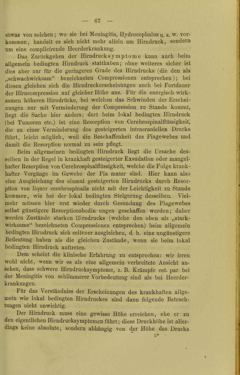 etwas von solchen; wo sie bei Meningitis, Hydrocephalus u. s. w. vor- kommen, handelt es sich nicht mehr allein um Hirndruck, sondern um eine complicirende Heerderkrankung. Das Zurückgehen der Hirndrucksymptome kann auch beim allgemein bedingten Hirndruck statthaben; ohne weiteres sicher ist dies aber nur für die geringeren Grade des Hirndrucks (die den als „schwachwirksam bezeichneten Compressionen entsprechen); bei diesen gleichen sich die Hirndruckerscheinungen auch bei Fortdauer der Hirncompression auf gleicher Höhe aus. Für die energisch wirk- samen höheren Hirndrücke, bei welchen das Schwinden der Erschei- nungen nur mit Verminderung der Compression zu Stande kommt, liegt die Sache hier anders; dort beim lokal bedingten Hirndruck (bei Tumoren etc.) ist eine Resorption von Cerebrospinalflüssigkeit, die zu einer Verminderung des gesteigerten intracraniellen Drucks führt, leicht möglich, weil die Beschaffenheit des Piagewebes und damit die Resorption normal zu sein pflegt. Beim allgemeinen bedingten Hirndruck liegt die Ursache des- selben in der Regel in krankhaft gesteigerter Exsudation oder mangel- hafter Resorption von Cerebrospinalflüssigkeit, welche die Folge krank- hafter Vorgänge im Gewebe der Pia mater sind. Hier kann also eine Ausgleichung des einmal gesteigerten Hirndrucks durch Resor- ption von liquor cerebrospinalis nicht mit der Leichtigkeit zu Stande kommen, wie bei der lokal bedingten Steigerung desselben. Viel- mehr müssen hier erst wieder durch Gesundung des Piagewebes selbst günstigere Resorptionsbedin-ungen geschaffen werden; daher werden Zustände starken nirndrucks (welche den oben als „stark- wirksame bezeichneten Compressionen entsprechen) beim allgemein bedingten Hirndruck sich seltener ausgleichen, d. h. eine ungünstigere Bedeutung haben als die gleichen Zustände, wenn sie beim lokal bedingten Hirndruck auftreten. Dem scheint die klinische Erfahrung zu entsprechen: wir irren wohl nicht, wenn wir es als eine allgemein verbreitete Ansicht an- sehen, dass schwere Hirndrucksymptome, z. B. Krämpfe cet. par. bei der Meningitis von schlimmerer Vorbedeutung sind als bei Heerder- krankungen. Für das Verständniss der Erscheinungen des krankhaften allge- mein wie lokal bedingten Hirndruckes sind dann folgende Betrach- tungen nicht unwichtig. Der Hirndruck muss eine gewisse Höhe erreichen, ehe er zu den eigentlichen Hirndrucksymptomen führt; diese Druckhöhe ist aller- dings keine absolute, sondern abhängig von der Höhe des Drucks 5* '