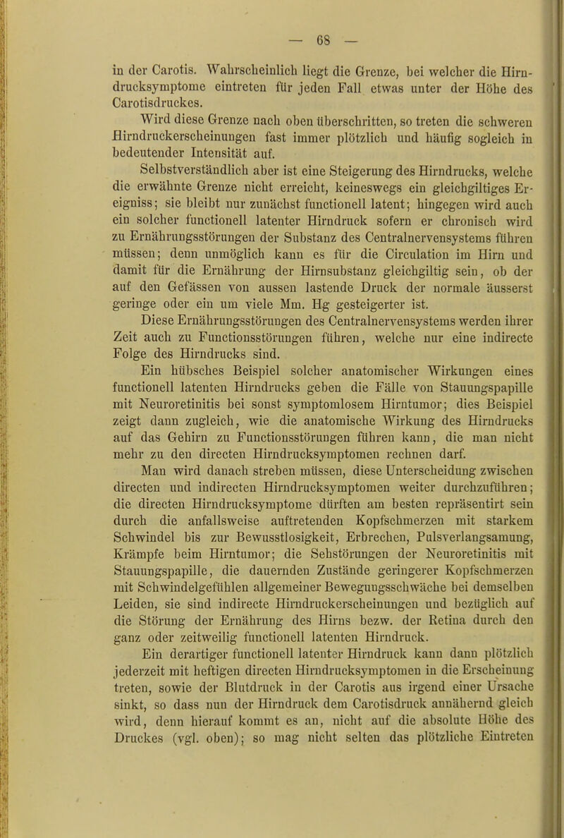in der Carotis. Wahrscheinlich liegt die Grenze, hei welcher die Hirn- drucksymptome eintreten für jeden Fall etwas unter der Höhe des Carotisdruckes. Wird diese Grenze nach oben überschritten, so treten die schweren Hirndruckerscheinungen fast immer plötzlich und häufig sogleich in bedeutender Intensität auf. Selbstverständlich aber ist eine Steigerung des Hirndrucks, welche die erwähnte Grenze nicht erreicht, keineswegs ein gleichgiltiges Er- eigniss; sie bleibt nur zunächst functionell latent; hingegen wird auch ein solcher functionell latenter Hirndruck sofern er chronisch wird zu Ernährungsstörungen der Substanz des Centrainervensystems führen müssen; denn unmöglich kann es für die Circulation im Hirn und damit für die Ernährung der Hirnsubstanz gleichgiltig sein, ob der auf den Gefässen von aussen lastende Druck der normale äusserst geringe oder ein um viele Mm. Hg gesteigerter ist. Diese Ernährungsstörungen des Centrainervensystems werden ihrer Zeit auch zu Functionsstörungen führen, welche nur eine indirecte Folge des Hirndrucks sind. Ein hübsches Beispiel solcher anatomischer Wirkungen eines functionell latenten Hirndrucks geben die Fälle von Stauungspapille mit Neuroretinitis bei sonst symptomlosem Hirntumor; dies Beispiel zeigt dann zugleich, wie die anatomische Wirkung des Hirndrucks auf das Gehirn zu Functionsstörungen führen kann, die man nicht mehr zu den directen Hirndrucksymptomen rechnen darf. Man wird danach streben müssen, diese Unterscheidung zwischen directen und indirecten Hirndrucksymptomen weiter durchzuführen; die directen Hirndrucksymptome dürften am besten repräsentirt sein durch die anfallsweise auftretenden Kopfschmerzen mit starkem Schwindel bis zur Bewusstlosigkeit, Erbrechen, Pulsverlangsamung, Krämpfe beim Hirntumor; die Sehstörungen der Neuroretinitis mit Stauungspapille, die dauernden Zustände geringerer Kopfschmerzen mit Schwindelgefühlen allgemeiner Beweguugsschwäche bei demselben Leiden, sie sind indirecte Hirndruckerscheinungen und bezüglich auf die Störung der Ernährung des Hirns bezw. der Retina durch den ganz oder zeitweilig functionell latenten Hirndruck. Ein derartiger functionell latenter Hirndruck kann dann plötzlich jederzeit mit heftigen directen Hirndrucksymptomen in die Erscheinung treten, sowie der Blutdruck in der Carotis aus irgend einer Ursache sinkt, so dass nun der Hirndruck dem Carotisdruck annähernd gleich wird, denn hierauf kommt es an, nicht auf die absolute Höhe des Druckes (vgl. oben); so mag nicht selten das plötzliche Eintreten