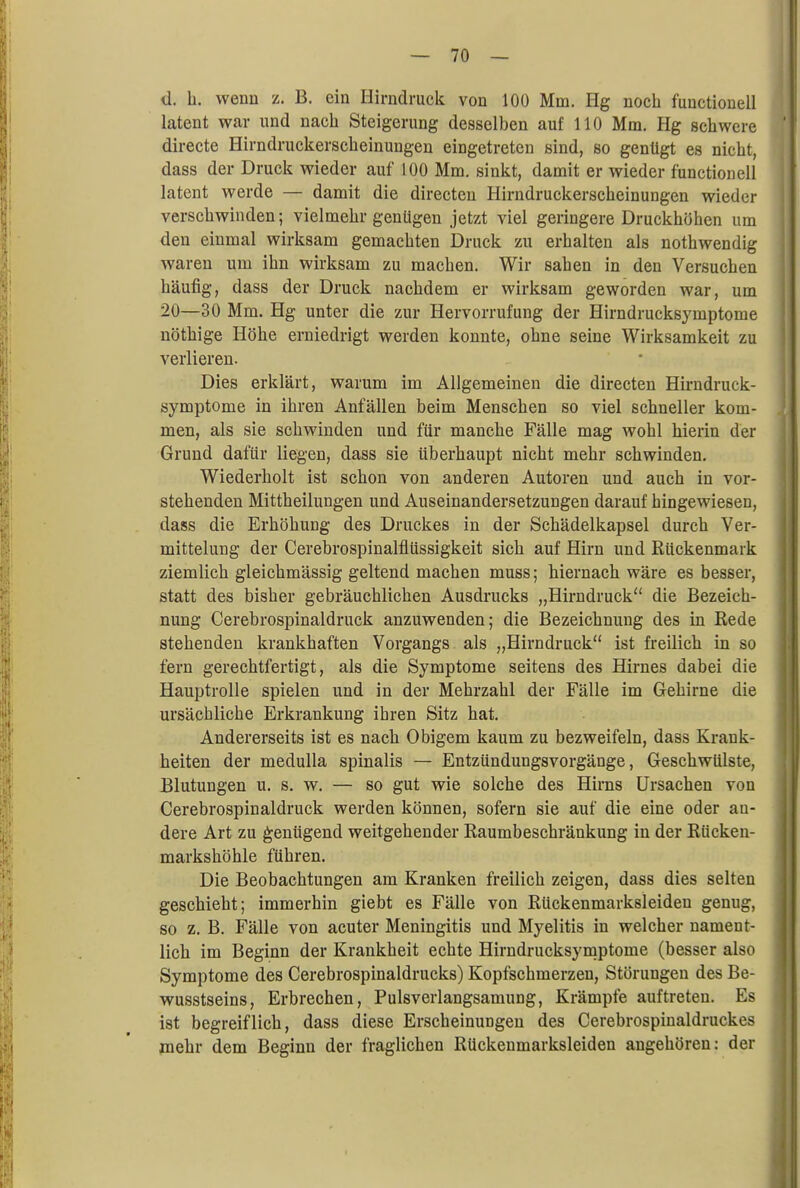 <]. h. wenn z. B. ein Hirndruck von 100 Mm. Hg noch functiouell latent war und nach Steigerung desselben auf 110 Mm. Hg schwere directe Hirndruckerscheinungen eingetreten sind, so genügt es nicht, dass der Druck wieder auf 100 Mm. sinkt, damit er wieder functionell latent werde — damit die directen Hirndruckerscheinungen wieder verschwinden; vielmehr genügen jetzt viel geringere Druckhöhen um den einmal wirksam gemachten Druck zu erhalten als nothwendig waren um ihn wirksam zu machen. Wir sahen in den Versuchen häufig, dass der Druck nachdem er wirksam geworden war, um 20—30 Mm. Hg unter die zur Hervorrufung der Hirndrucksymptome nöthige Höhe erniedrigt werden konnte, ohne seine Wirksamkeit zu verlieren. Dies erklärt, warum im Allgemeinen die directen Hirndruck- symptome in ihren Anfällen beim Menschen so viel schneller kom- men, als sie schwinden und für manche Fälle mag wohl hierin der Grund dafür liegen, dass sie überhaupt nicht mehr schwinden. Wiederholt ist schon von anderen Autoren und auch in vor- stehenden Mittheilungen und Auseinandersetzungen darauf hingewiesen, dass die Erhöhung des Druckes in der Schädelkapsel durch Ver- mittelung der Cerebrospinalflüssigkeit sich auf Hirn und Rückenmark ziemlich gleichmässig geltend machen muss; hiernach wäre es besser, statt des bisher gebräuchlichen Ausdrucks „Hirndruck die Bezeich- nung Cerebrospinaldruck anzuwenden; die Bezeichnung des in Rede stehenden krankhaften Vorgangs als „Hirndruck ist freilich in so fern gerechtfertigt, als die Symptome seitens des Hirnes dabei die Hauptrolle spielen und in der Mehrzahl der Fälle im Gehirne die ursächliche Erkrankung ihren Sitz hat. Andererseits ist es nach Obigem kaum zu bezweifeln, dass Krank- heiten der medulla spinalis — Entzündungsvorgänge, Geschwülste, Blutungen u. s. w. — so gut wie solche des Hirns Ursachen von Cerebrospinaldruck werden können, sofern sie auf die eine oder an- dere Art zu genügend weitgehender Raumbeschränkung in der Rücken- markshöhle führen. Die Beobachtungen am Kranken freilich zeigen, dass dies selten geschieht; immerhin giebt es Fälle von Rückenmarksleiden genug, so z. B. Fälle von acuter Meningitis und Myelitis in welcher nament- lich im Beginn der Krankheit echte Hirndrucksymptome (besser also Symptome des Cerebrospinaldrucks) Kopfschmerzen, Störungen des Be- wusstseins, Erbrechen, Pulsverlangsamung, Krämpfe auftreten. Es ist begreiflich, dass diese Erscheinungen des Cerebrospinaldruckes mehr dem Beginn der fraglichen Rückenmarksleiden angehören: der