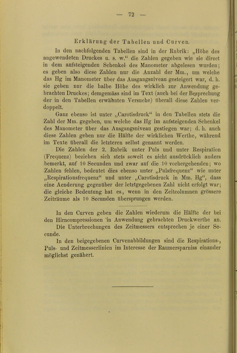 Erklärung der Tabellen und Ouryen. In den nachfolgenden Tabellen sind in der Rubrik: „Höhe des angewendeten Druckes u. s. w. die Zahlen gegeben wie sie direct in dem aufsteigenden Schenkel des Manometer abgelesen wurden; es geben also diese Zahlen nur die Anzahl der Mm., um welche das Hg im Manometer Uber das Ausgangsniveau gesteigert war, d. h. sie geben nur die halbe Höhe des wirklich zur Anwendung ge- brachten Druckes; demgemäss sind im Text (auch bei der Besprechung der in den Tabellen erwähnten Versuche) überall diese Zahlen ver- doppelt. Ganz ebenso ist unter „Carotisdruck in den Tabellen stets die Zahl der Mm. gegeben, um welche das Hg im aufsteigenden Schenkel des Manometer Uber das Ausgangsniveau gestiegen war; d. h. auch diese Zahlen geben nur die Hälfte der wirklichen Werthe, während im Texte tiberall die letzteren selbst genannt werden. Die Zahlen der 2. Rubrik unter Puls und unter Respiration (Frequenz) beziehen sich stets soweit es nicht ausdrücklich anders bemerkt, auf 10 Secunden und zwar auf die 10 vorhergehenden; wo Zahlen fehlen, bedeutet dies ebenso unter „Pulsfrequenz wie unter „Respirationsfrequenz und unter „Carotisdruck in Mm. Hg, dass eine Aenderung gegenüber der letztgegebenen Zahl nicht erfolgt war; die gleiche Bedeutung hat es, wenn in den Zeitcolumnen grössere Zeiträume als 10 Secunden übersprungen werden. In den Curven geben die Zahlen wiederum die Hälfte der bei den Hirncompressionen In Anwendung gebrachten Druckwerthe an. Die Unterbrechungen des Zeitmessers entsprechen je einer Se- cunde. In den beigegebenen Ourvenabbildungen sind die Respirations-, Puls- und Zeitmesserlinien im Interesse der Raumersparniss einander möglichst genähert.