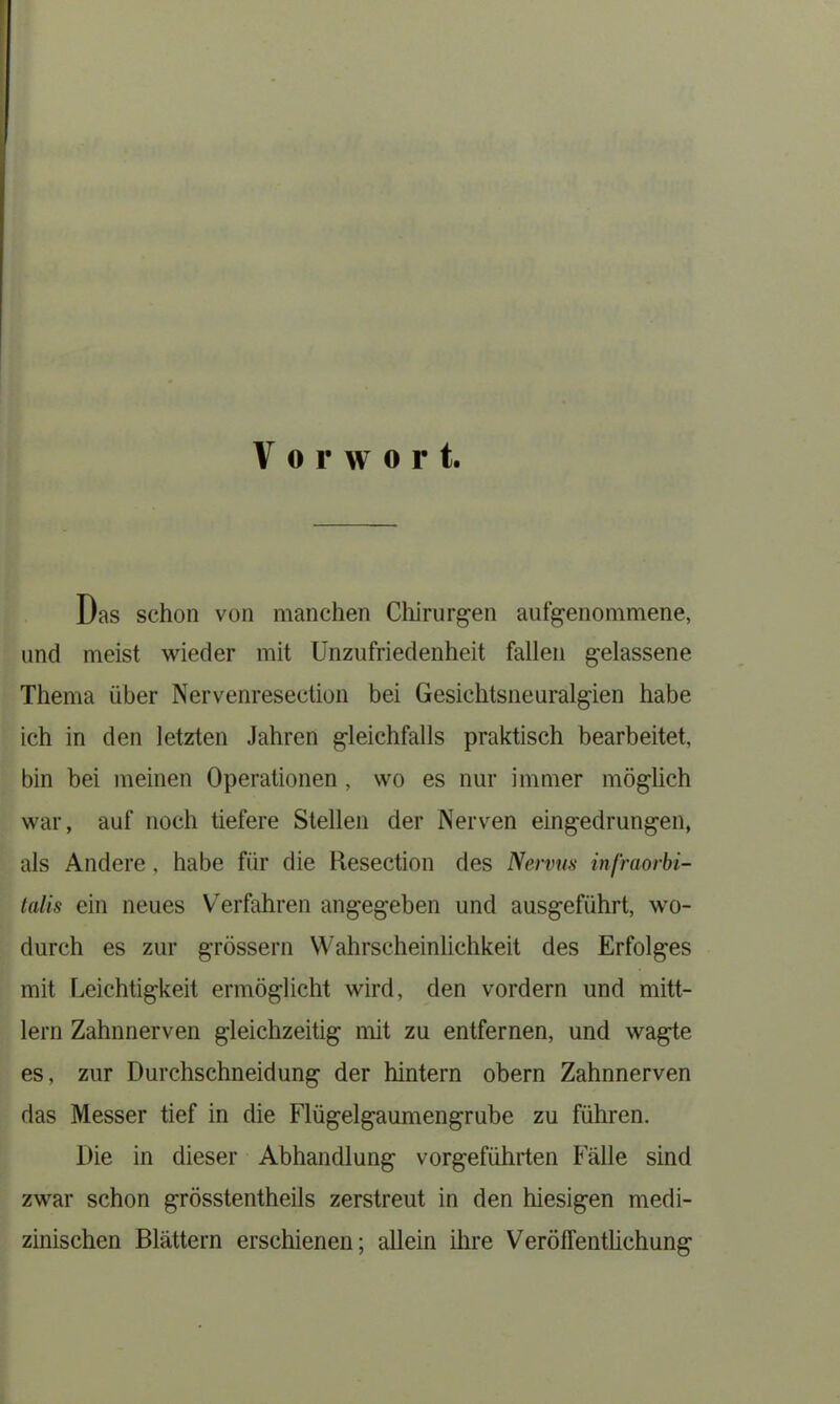 Das schon von manchen Chirurgen aufgenommene, und meist wieder mit Unzufriedenheit fallen gelassene Thema über Nervenresection bei Gesichtsneuralgien habe ich in den letzten Jahren gleichfalls praktisch bearbeitet, bin bei meinen Operationen , wo es nur immer möglich war, auf noch tiefere Stellen der Nerven eingedrungen, als Andere, habe für die Hesection des Nervus infraorbi- talis ein neues Verfahren angegeben und ausgeführt, wo- durch es zur grossem Wahrscheinlichkeit des Erfolges mit Leichtigkeit ermöglicht wird, den vordem und mitt- lern Zahnnerven gleichzeitig mit zu entfernen, und wagte es, zur Durchschneidung der hintern obern Zahnnerven das Messer tief in die Flügelgaumengrube zu führen. Die in dieser Abhandlung vorgeführten Fälle sind zwar schon grösstentheils zerstreut in den hiesigen medi- zinischen Blättern erschienen; allein ihre Veröffentlichung