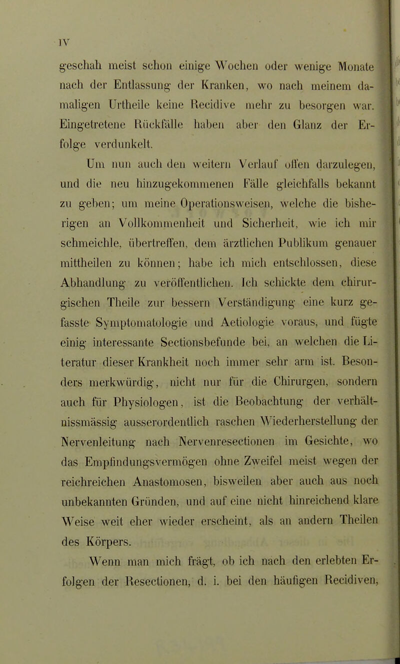 geschah meist schon einige Wochen oder wenige Monate nach der Entlassung der Kranken, wo nach meinem da- maligen Urtheile keine Ftecidive mehr zu besorgen war. Eingetretene Rückfälle haben aber den Glanz der Er- folge verdunkelt. Um nun auch den weitern Verlauf ollen darzulegen, und die neu hinzugekommenen Fälle gleichfalls bekannt zu gehen; um meine Operationsweisen, welche die bishe- rigen an Vollkommenheit und Sicherheit, wie ich mir schmeichle, übertreflen, dem ärztlichen Publikum genauer mittheilen zu können; habe ich mich entschlossen, diese Abhandlung zu veröffentlichen. Ich schickte dem chirur- gischen Theile zur bessern Verständigung eine kurz ge- fasste Symptomatologie und Aetiologie voraus, und fügte einig interessante Sectionsbefunde bei, an welchen die Li- teratur dieser Krankheit noch immer sehr arm ist. Beson- ders merkwürdig, nicht nur für die Chirurgen, sondern auch für Physiologen, ist die Beobachtung der verhält- nissmässig ausserordentlich raschen Wiederherstellung der Nervenleitung nach Nervenresectionen im Gesichte, wo das Empfindungsvermögen ohne Zweifel meist wegen der reichreichen Anastomosen, bisweilen aber auch aus noch unbekannten Gründen, und auf eine nicht hinreichend klare Weise weit eher wieder erscheint, als an andern Theilen des Körpers. Wenn man mich fragt, ob ich nach den erlebten Er- folgen der Resectionen, d. i. bei den häufigen Recidiven,