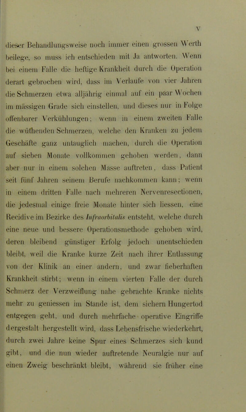 dieser Behandlung^ weise noch immer einen grossen Werth beilege, so muss ich entschieden mit Ja antworten. Wenn bei einem Falle die heftige Krankheit durch die Operation derart gebrochen wird, dass im Verlaufe von vier Jahren die Schmerzen etwa alljährig einmal auf ein paar Wochen im massigen Grade sich einstellen, und dieses nur in Folge offenbarer Verkühlungen; wenn in einem zweiten Falle die wüthenden Schmerzen, welche den Kranken zu jedem Geschäfte ganz untauglich machen, durch die Operation auf sieben Monate vollkommen gehoben werden, dann aber nur in einem solchen Masse auftreten, dass Patient seit fünf Jahren seinem Berufe nachkommen kann; wenn in einem dritten Falle nach mehreren Nervenrcscctionen, die jedesmal einige freie Monate hinter sieh liessen, eine ftecidive im Bezirke des Infraorbitalis entsteht, welche durch eine neue und bessere Operationsmethode gehoben wird, deren bleibend günstiger Erfolg jedoch unentschieden bleibt, weil die Kranke kurze Zeit nach ihrer Entlassung von der Klinik an einer andern, und zwar fieberhaften Krankheit stirbt; wenn in einem vierten Falle der durch Schmerz der Verzweiflung nahe gebrachte Kranke nichts mehr zu gemessen im Stande ist, dem sichern Hungertod entgegen geht, und durch mehrfache operative Eingriffe dergestalt hergestellt wird, dass Lebensfrische wiederkehrt, durch zwei Jahre keine Spur eines Schmerzes sich kund gibt, und die nun wieder auftretende Neuralgie nur auf einen Zweig beschränkt bleibt, während sie früher eine