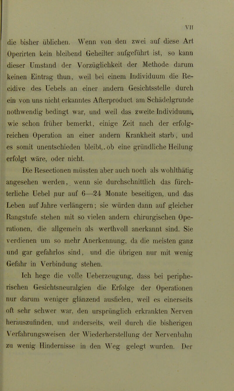 vir die bisher üblichen. Wenn von den zwei auf diese Art Operirten kein bleibend Geheilter aufgeführt ist, so kann dieser Umstand der Vorzüglichkeit der Methode darum keinen Eintrag thun, weil bei einem Individuum die Re- cidive des Uebels an einer andern Gesichtsstelle durch ein von uns nicht erkanntes Afterproduct am Schädelgrunde nothwendig bedingt war, und weil das zweite Individuum, wie schon früher bemerkt, einige Zeit nach der erfolg- reichen Operation an einer andern Krankheit starb, und es somit unentschieden bleibt,, ob eine gründliche Heilung erfolgt wäre, oder nicht. Die Resectionen müssten aber auch noch als wohlthätig angesehen werden, wenn sie durchschnittlich das fürch- terliche Uebel nur auf 6—24 Monate beseitigen, und das Leben auf Jahre verlängern; sie würden dann auf gleicher Rangstufe stehen mit so vielen andern chirurgischen Ope- rationen, die allgemein als werthvoll anerkannt sind. Sie verdienen um so mehr Anerkennung, da die meisten ganz und gar gefahrlos sind, und die übrigen nur mit wenig Gefahr in Verbindung stehen. Ich hege die volle Ueberzeugung, dass bei periphe- rischen Gesichtsneuralgien die Erfolge der Operationen nur darum weniger glänzend ausfielen, weil es einerseits oft sehr schwer war, den ursprünglich erkrankten Nerven herauszulinden, und anderseits, weil durch die bisherigen Verfahrungsweisen der Wiederherstellung der Nervenbahn zu wenig Hindernisse in den Weg gelegt wurden. Der