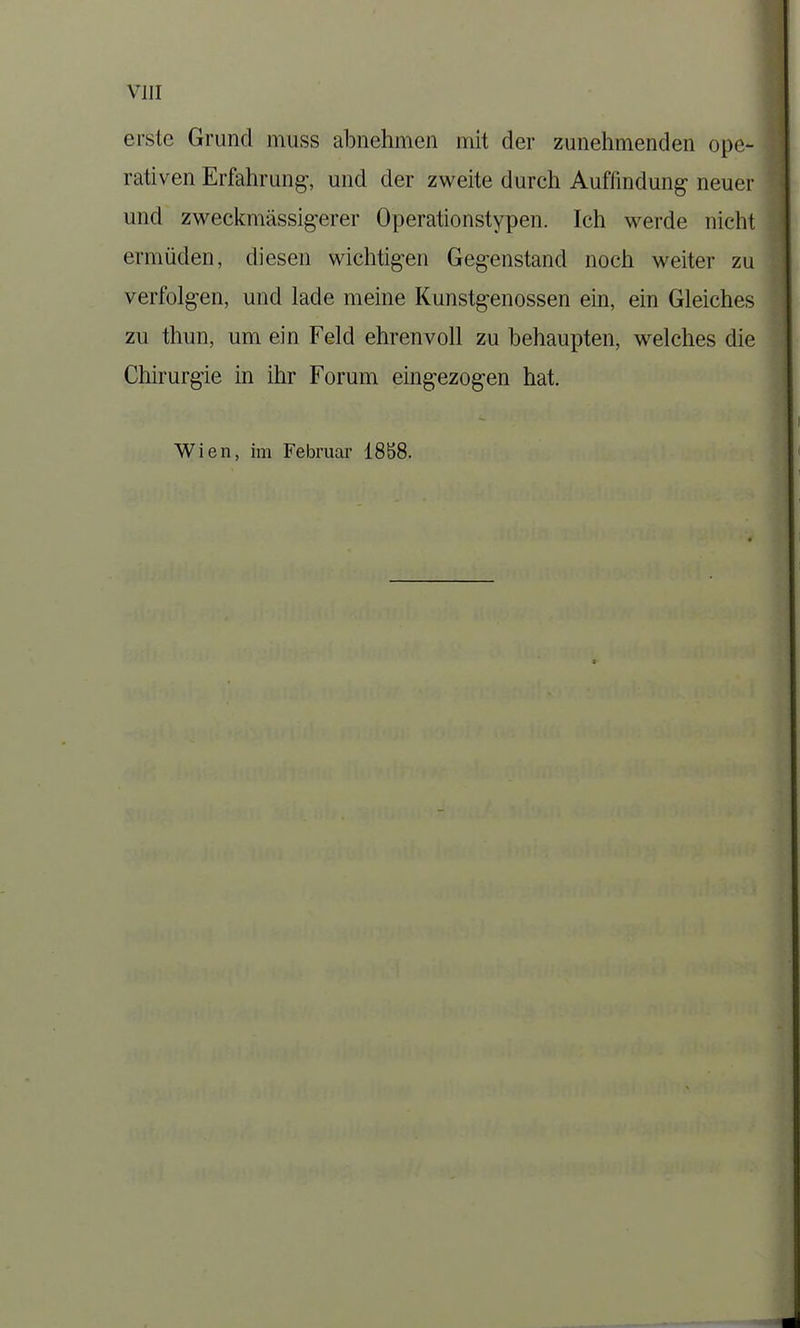 erste Grund muss abnehmen mit der zunehmenden ope- rativen Erfahrung’, und der zweite durch Auffindung neuer und zweckmässigerer Operationstypen. Ich werde nicht ermüden, diesen wichtigen Gegenstand noch weiter zu verfolgen, und lade meine Kunstgenossen ein, ein Gleiches zu thun, um ein Feld ehrenvoll zu behaupten, welches die Chirurgie in ihr Forum eingezogen hat.