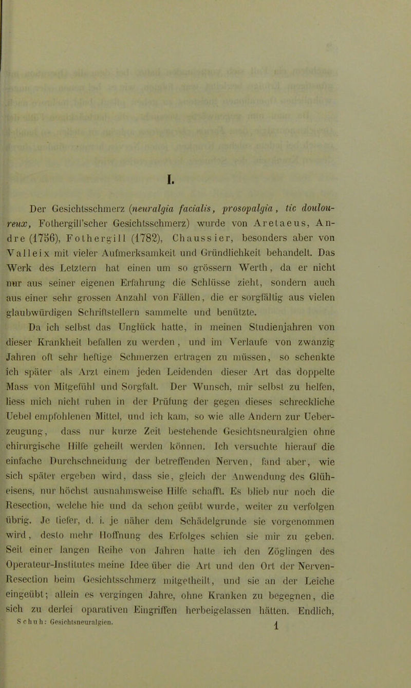 Der Gesichtsschraerz (neuralgia facialis, prosopalgia , tic doulou- reux, Folhergill’scher Gesichtsschmerz) wurde von Aretaeus, An- dre (1756), Folhergill (1782), Chaussier, besonders aber von Valleix mit vieler Aufmerksamkeit und Gründlichkeit behandelt. Das Werk des Letztem hat einen um so grossem Werth, da er nicht nur aus seiner eigenen Erfahrung die Schlüsse zieht, sondern auch aus einer sehr grossen Anzahl von Fällen, die er sorgfältig aus vielen glaubwürdigen Schriftstellern sammelte und benützte. Da ich selbst das Unglück hatte, in meinen Studienjahren von dieser Krankheit befallen zu werden , und im Verlaufe von zwanzig Jahren oft sehr heftige Schmerzen ertragen zu müssen, so schenkte ich später als Arzt einem jeden Leidenden dieser Art das doppelte Mass von Mitgefühl und Sorgfalt. Der Wunsch, mir selbst zu helfen, Hess mich nicht ruhen in der Prüfung der gegen dieses schreckliche Uebel empfohlenen Mittel, und ich kam, so wie alle Andern zur Ueber- zeugung, dass nur kurze Zeit bestehende Gesichtsneuralgien ohne chirurgische Hilfe geheilt werden können. Ich versuchte hierauf die einfache Durchschneidung der betreffenden Nerven, fand aber, wie sich später ergeben wird, dass sie, gleich der Anwendung des Glüh- eisens, nur höchst ausnahmsweise Hilfe schafft. Es blieb nur noch die Reseclion, welche hie und da schon geübt wurde, weiter zu verfolgen übrig. Je tiefer, d. i. je näher dem Schädelgrunde sie vorgenommen wird, desto mehr Hoffnung des Erfolges schien sie mir zu geben. Seit einer langen Reihe von Jahren hatte ich den Zöglingen des Operateur-Institutes meine Idee über die Art und den Ort der Nerven- Reseclion beim Gesichtsschmerz mitgelheilt, und sie an der Leiche eingeübt; allein es vergingen Jahre, ohne Kranken zu begegnen, die sich zu derlei oparativen Eingriffen herbeigelassen hätten. Endlich, Schuh: Gesichtsneuralgien. \