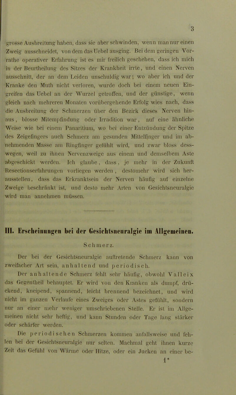 grosse Ausbreitung haben, dass sie aber schwinden, wenn man nur einen Zweig ausschneidet, von dem das Uebel ausging. Bei dem geringen Vor- ralhe operativer Erfahrung ist es mir freilich geschehen, dass ich mich in der Beurtheilung des Sitzes der Krankheit irrte, und einen Nerven ausschnitt, der an dem Leiden unschuldig war; wo aber ich und der Kranke den Muth nicht verloren, wurde doch bei einem neuen Ein- greifen das Uebel an der Wurzel getroffen, und der günstige, wenn gleich nach mehreren Monaten vorübergehende Erfolg wies nach, dass die Ausbreitung der Schmerzen über den Bezirk dieses Nerven hin- aus, blosse Milempfindung oder Irradition war, auf eine ähnliche Weise wie bei einem Panarilium, wo bei einer Entzündung der Spitze des Zeigefingers auch Schmerz am gesunden Mittelfinger und im ab- nehmenden Masse am Ringfinger gefühlt wird, und zwar bloss dess- wegen, weil zu ihnen Nervenzweige aus einem und demselben! Aste abgeschickl werden. Ich glaube, dass, je mehr in der Zukunft Resectionserfahrungen vorliegen werden , destomehr wird sich her- aussteilen, dass das Erkranktsein der Nerven häufig auf einzelne Zweige beschränkt ist, und desto mehr Arten von Gesichlsneuralgie wird man annehmen müssen. III. Erscheinungen hei der Gesichtsneuralgie im Allgemeinen. S c h m e r z. Der bei der Gesichtsneuralgie auflretende Schmerz kann von zweifacher Art sein, anhaltend und periodisch. Der anhaltende Schmerz fehlt sehr häufig, obwohl Valleix das Gegenlheil behauptet. Er wird von den Kranken als dumpf, drü- ckend, kneipend, spannend, leicht brennend bezeichnet, und wird nicht, im ganzen Verlaufe eines Zweiges oder Astes gefühlt, sondern nur an einer mehr weniger umschriebenen Stelle. Er ist im Allge- meinen nicht sehr heilig, und kann Stunden oder Tage lang stärker oder schärfer werden. Die periodischen Schmerzen kommen anfallsweise und feh- len bei der Gesichlsneuralgie nur selten. Machmal geht ihnen kurze Zeit das Gefühl von Wärme oder Hitze, oder ein Jucken an einer be- 1*