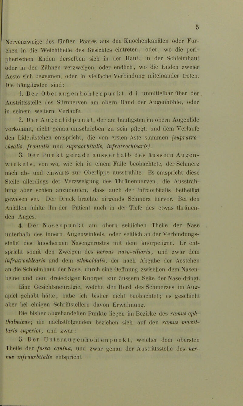 Nervenzweige des fünften Paares aus den Knochenkanälen oder Fur- chen in die Weichtheile des Gesichtes eintreten, oder, wo die peri- pherischen Enden derselben sicli in der Haut, in der Schleimhaut oder in den Zähnen verzweigen, oder endlich, wo die Enden zweier Aesle sich begegnen, oder in vielfache Verbindung miteinander treten. Die häugfigsten sind: 1. Der 0 beräugen hö h I enpu nkt, d. i. unmittelbar über der Auslrittsslelle des Stirnnerven am obern Rand der Augenhöhle, oder in seinem weitern Verlaufe. 2. Der Augen 1 idpu n kt, der am häufigsten im obern Augenlide Vorkommt, nicht genau umschrieben zu sein pflegt, und dem Verlaufe den Lideräslchen entspricht, die von ersten Aste stammen (snpratro- chealis, frontalis und supraorbilalis, infratrochlearis). 3. Der Punkt gerade ausserhalb des äussern Augen- winkels, von wo, wie ich in einem Falle beobachtete, der Schmerz nach ab- und einwärts zur Oberlippe ausslrahlte. Es entspricht diese Stelle allerdings der Verzweigung des Thränennerven, die Ausstrah- lung aber schien anzudeulen, dass auch der Jnl'raorbitalis betheiligt gewesen sei. Der Druck brachte nirgends Schmerz hervor. Bei den Anfällen fühlte ihn der Patient auch in der Tiefe des etwas thränen- den Auges. 4. Der Nasenpunkt am obern seitlichen Theile der Nase unterhalb des innern Augenwinkels, oder seitlich an der Verbindungs- stelle des knöchernen Nasengerüstes mit dem knorpeligen. Er ent- spricht somit den Zweigen des nervus naso-ciliaris, und zwar dem infratrochlearis und dem ethmoidalis, der nach Abgabe der Aestchen an die Schleimhaut der Nase, durch eine Oeffnung zwischen dem Nasen- beine und dem dreieckigen Knorpel zur äussern Seite der Nase dringt. Eine Gesichlsneuralgie, welche den Herd des Schmerzes im Aug- apfel gehabt hätte, habe ich bisher nicht beobachtet; es geschiehl aber bei einigen Schriftstellern davon Erwähnung. Die bisher abgehandelten Punkte liegen im Bezirke des ramus oph- thalmicus; die nächstfolgenden beziehen sich auf den ramus maxil- laris superior, und zwar: o. Der Unter au genhö hl enp unkt, welcher dem obersten Theile der fossa canina, und zwar genau der Auslrittsslelle des ner- »us infraorbitalis entspricht.