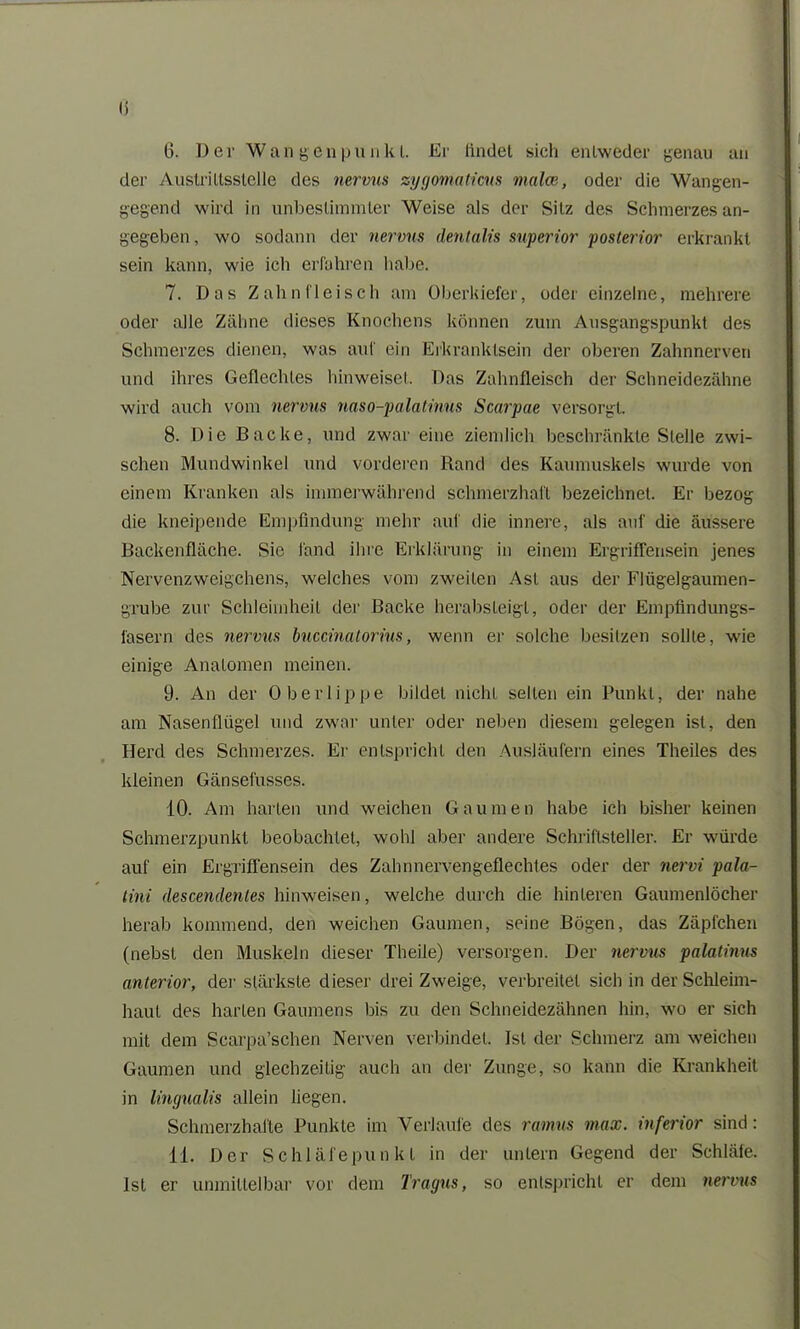 I) 6. Der Wangen p u n k l. Er findet sich entweder genau an der Austriltsstelle des nervus zygomaticns malen, oder die Wangen- gegend wird in unbestimmter Weise als der Silz des Schmerzes an- gegeben , wo sodann der nervus dentalis superior posterior erkrankt sein kann, wie ich erfahren habe. 7. Das Zahnfleisch am Oberkiefer, oder einzelne, mehrere oder alle Zähne dieses Knochens können zum Ausgangspunkt des Schmerzes dienen, was auf ein Erkranklsein der oberen Zahnnerven und ihres Geflechtes hinweiset. Das Zahnfleisch der Schneidezähne wird auch vom nervus naso-palatinus Scarpae versorgt. 8. Die Backe, und zwar eine ziemlich beschränkte Stelle zwi- schen Mundwinkel und vorderen Rand des Kaumuskels wurde von einem Kranken als immerwährend schmerzhaft bezeichnet. Er bezog die kneipende Empfindung mehr auf die innere, als auf die äussere Backenfläche. Sie fand ihre Erklärung in einem Ergriffensein jenes Nervenzweigchens, welches vom zweiten Ast aus der Flügelgaumen- grube zur Schleimheil der Backe herabsleigl, oder der Empfindungs- fasern des nervus buccinatorius, wenn er solche besitzen sollte, wie einige Anatomen meinen. 9. An der Oberlippe bildet nicht seilen ein Punkt, der nahe am Nasenflügel und zwar unter oder neben diesem gelegen ist, den Herd des Schmerzes. Er entspricht den Ausläufern eines Theiles des kleinen Gänsefusses. 10. Am harten und weichen Gaumen habe ich bisher keinen Schmerzpunkt beobachtet, wohl aber andere Schriftsteller. Er würde auf ein Ergriffensein des Zahnnervengeflechtes oder der nervi pala- tini descendentes hinweisen, welche durch die hinteren Gaumenlöcher herab kommend, den weichen Gaumen, seine Bögen, das Zäpfchen (nebst den Muskeln dieser Theile) versorgen. Der nervus palatinus anterior, der stärkste dieser drei Zweige, verbreitet sich in der Schleim- haut des harten Gaumens bis zu den Schneidezähnen hin, wo er sich mit dem Scarpa’schen Nerven verbindet. Ist der Schmerz am weichen Gaumen und glechzeilig auch an der Zunge, so kann die Krankheit in lingualis allein liegen. Schmerzhafte Punkte im Verlaufe des ramus max. inferior sind: 11. Der Schläfepunkt in der untern Gegend der Schläfe. Ist er unmittelbar vor dem Tragus, so entspricht er dem nervus