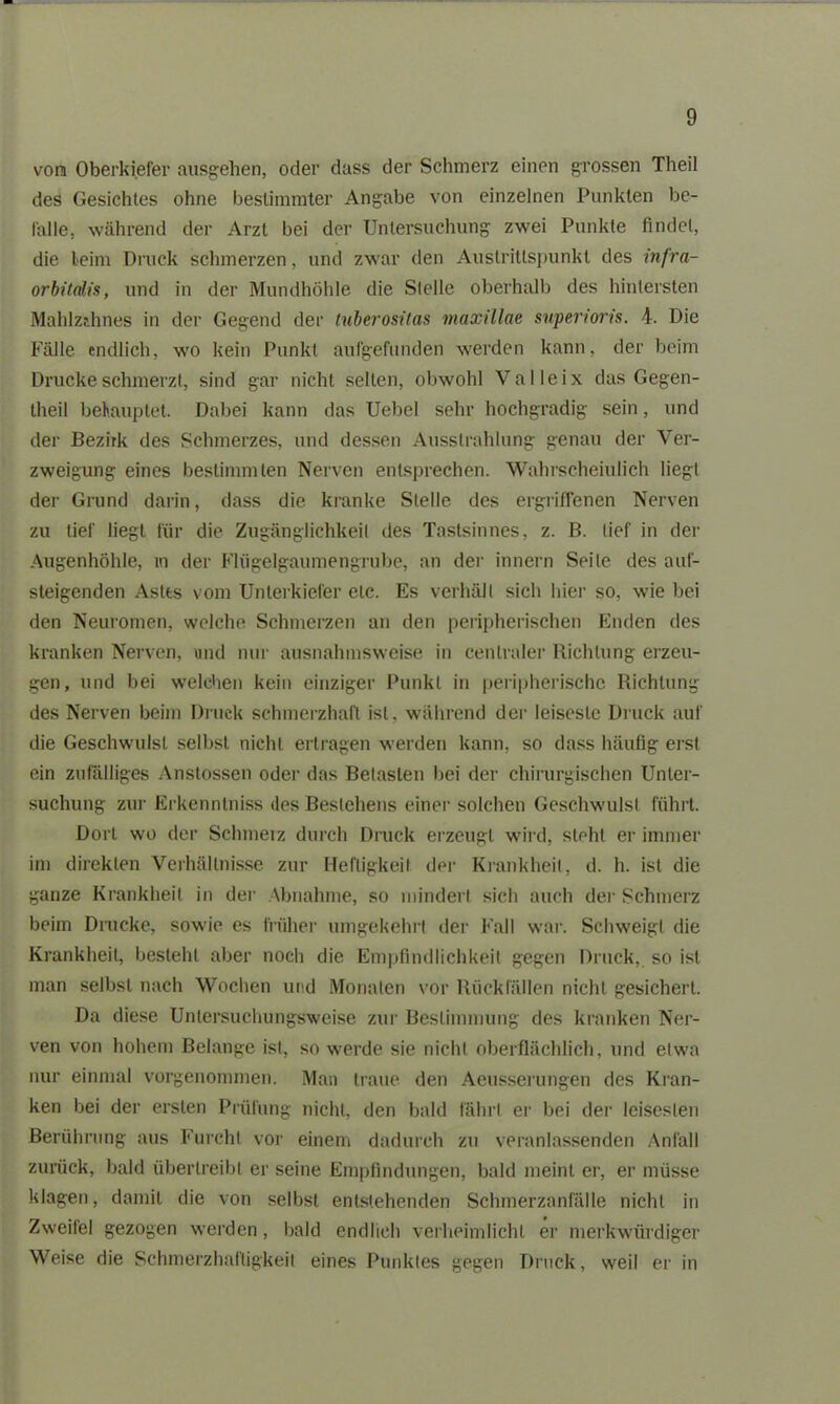 vom Oberkiefer ausgehen, oder dass der Schmerz einen grossen Theil des Gesichtes ohne bestimmter Angabe von einzelnen Punkten be- falle, während der Arzt bei der Untersuchung zwei Punkte findet, die leim Druck schmerzen, und zwar den Austrillspunkt des infra- orbitalis, und in der Mundhöhle die Stelle oberhalb des hintersten Mahlzahnes in der Gegend der tuberositas maxillae snperioris. Die Fälle endlich, wo kein Punkt aufgefunden werden kann, der beim Drucke schmerzt, sind gar nicht selten, obwohl Valleix das Gegen- theil behauptet. Dabei kann das Uebel sehr hochgradig sein, und der Bezirk des Schmerzes, und dessen Ausstrahlung genau der Ver- zweigung eines bestimmten Nerven entsprechen. Wahrscheinlich liegt der Grund darin, dass die kranke Stelle des ergriffenen Nerven zu lief liegt für die Zugänglichkeit des Tastsinnes, z. B. lief in der Augenhöhle, m der Flügelgaumengrube, an der innern Seile des auf- steigenden Aslts vom Unterkiefer etc. Es verhält sieb liier so, wie bei den Neuromen, welche Schmerzen an den peripherischen Enden des kranken Nerven, und nur ausnahmsweise in centraler Richtung erzeu- gen, und bei welchen kein einziger Punkt in peripherische Richtung des Nerven beim Druck schmerzhaft ist, während der leiseste Druck auf die Geschwulst selbst nicht ertragen werden kann, so dass häufig erst ein zufälliges Anstossen oder das Betasten bei der chirurgischen Unter- suchung zur Erkenntniss des Bestehens einer solchen Geschwulst führt. Dort wo der Sclnneiz durch Druck erzeugt wird, steht er immer im direkten Verhältnisse zur Heftigkeit der Krankheit, d. h. ist die ganze Krankheit in der Abnahme, so mindert sich auch der Schmerz beim Drucke, sowie es früher umgekehrt der Fall war. Schweigt die Krankheit, besteht aber noch die Empfindlichkeit gegen Druck, so ist man selbst nach Wochen und Monaten vor Rückfällen nicht gesichert. Da diese Untersuchungsweise zur Bestimmung des kranken Ner- ven von hohem Belange ist, so werde sie nicht oberflächlich, und etwa nur einmal vorgenommen. Man traue, den Aeusserungen des Kran- ken bei der ersten Prüfung nicht, den bald fährt er bei der leisesten Berührung aus Furcht vor einem dadurch zu veranlassenden Anfall zurück, bald übertreibt er seine Empfindungen, bald meint er, er müsse klagen, damit die von selbst entstehenden Schmerzanfälle nicht in Zweifel gezogen werden, bald endlich verheimlicht er merkwürdiger Weise die Schmerzhaftigkeit eines Punktes gegen Druck, weil er in