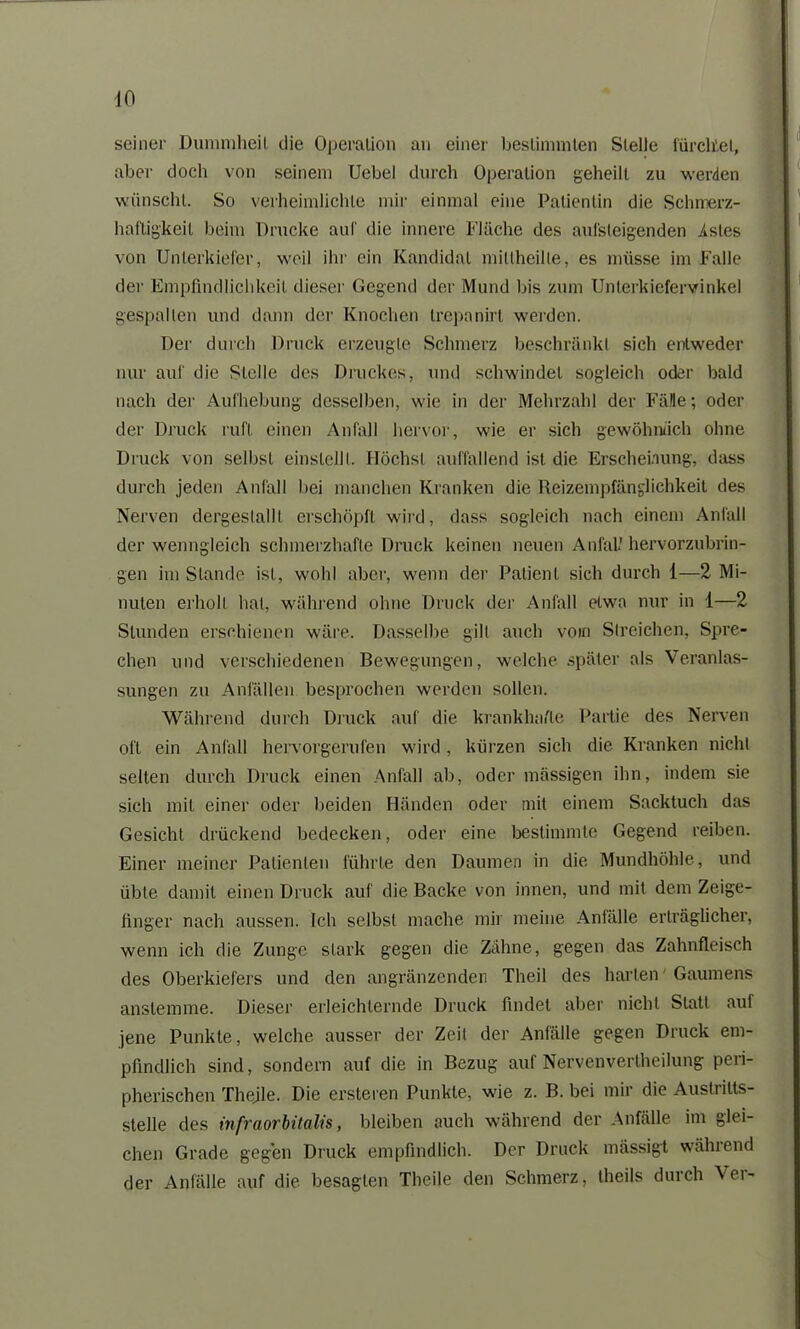 seiner Dummheit die Operation an einer bestimmten Stelle fürchtet, aber doch von seinem Uebel durch Operation geheilt zu werden wünscht. So verheimlichte mir einmal eine Patientin die Schmerz- haftigkeit beim Drucke auf die innere Fläche des aufsteigenden Astes von Unterkiefer, weil ihr ein Kandidat mitlheille, es müsse im Falle der Empfindlichkeit dieser Gegend der Mund bis zum Unlerkiefervinkel gespalten und dann der Knochen trepanirt werden. Der durch Druck erzeugte Schmerz beschränkt sich entweder nur auf die Stelle des Druckes, und schwindet sogleich oder bald nach der Aufhebung desselben, wie in der Mehrzahl der Fälle; oder der Druck ruft einen Anfall hervor, wie er sich gewöhnlich ohne Druck von selbst einslellt. Höchst auffallend ist die Erscheinung, dass durch jeden Anfall bei manchen Kranken die Reizempfänglichkeit des Nerven dergeslallt erschöpft wird, dass sogleich nach einem Anfall der wenngleich schmerzhafte Druck keinen neuen Anfall hervorzubrin- gen im Stande ist, wohl aber, wenn der Patient sich durch 1—2 Mi- nuten erhöh hat, während ohne Druck der Anfall etwa nur in 1—2 Stunden erschienen wäre. Dasselbe gilt auch vom Streichen, Spre- chen und verschiedenen Bewegungen, welche später als Veranlas- sungen zu Anfällen besprochen werden sollen. Während durch Druck auf die krankhafte Partie des Nerven oft ein Anfall hervorgerufen wird, kürzen sich die Kranken nicht selten durch Druck einen Anfall ab, oder massigen ihn, indem sie sich mit einer oder beiden Händen oder mit einem Sacktuch das Gesicht drückend bedecken, oder eine bestimmte Gegend reiben. Einer meiner Patienten führte den Daumen in die Mundhöhle, und übte damit einen Druck auf die Backe von innen, und mit dem Zeige- finger nach aussen. Ich selbst mache mir meine Anfälle erträglicher, wenn ich die Zunge stark gegen die Zähne, gegen das Zahnfleisch des Oberkiefers und den angränzenden Theil des harten Gaumens anstemme. Dieser erleichternde Druck findet aber nicht Statt aut jene Punkte, welche ausser der Zeit der Anfälle gegen Druck em- pfindlich sind, sondern auf die in Bezug auf Nervenvertheilung peri- pherischen Thejle. Die ersteren Punkte, wie z. B. bei mir die Austritts- Stelle des infraorbitalis, bleiben auch während der Anfälle im glei- chen Grade gegen Druck empfindlich. Der Druck mässigt während der Anfälle auf die besagten Theile den Schmerz, theils durch Ver-