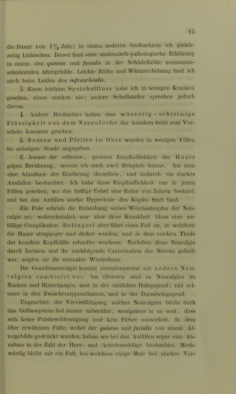 IS die Dauer von 1% Jahr; in einem anderen beobachtete ich gleich- zeitig Lichtscheu. Dieser fand seine anatomisch-pathologische Erklärung in einem den quintus und facialis in der Schädelhöhle zusammen- schnürenden Aftergebilde. Leichte Rötlie und Wärmeerhöhung fand ich auch beim Leiden des infraorbitalis. 3. Einen leichten Speichelfluss habe ich in wenigen Kranken gesehen, einen starken nie; andere Schriftsteller sprechen jedoch davon. 4. Andere Beobachter haben eine wässerig-schleimige Flüssigkeit aus dem Nasen loche der kranken Seile zum Vor- schein kommen gesehen. 3. Sausen und Pfeifen im Ohre wurden in wenigen Fällen im massigen Grade angegeben. 6. Ausser der seltenen, grossen Empfindlichkeit der Haare gegen Berührung, wovon ich auch zwei Beispiele kenne, hat man eine Abnahme der Ernährung derselben , und dadurch ein starkes Ausfallen beobachtet. Ich habe diese Empfindlichkeit nur in jenen Fällen gesehen, wo das heftige Uebel eine Reihe von Jahren bestand, und bei den Anfällen starke Hyperämie des Kopfes Statt fand. Ein Pole schrieb die Entstehung seines Weichselzopfes der Neu- ralgie zu; wahrscheinlich war aber diese Krankheit bloss eine zu- fällige Complikation. Belingen aber führt einen Fall an, in welchem die Haare struppiger und dicker wurden, und in dem vordem Theile der kranken Kopfhälfte schneller wuchsen. Nachdem diese Neuralgie durch Incision und ihr nachfolgende Caulerisation des Nerven geheilt war, zeigten sie ihr normales Wachsthum. Die Gesichtsneuralgie kommt ausnahmsweise mit andern Neu- ralgien combinirl vor. Am öftersten sind es Neuralgien im Nacken und Hinterhauple, und in der seitlichen Halsgegend; viel sel- tener in den Zwischenrippenräumen, und in der Darmbeingegend. Ungeachtet der Vervielfältigung solcher Neuralgien bleibt doch das Gefässsystem fast immer unberührt, wenigstens in so weit, dass sich keine Pulsbeschleunigung und kein Fieber entwickelt. In dem öfter erwähnten Falle, wobei der quintus und facialis von einem Af- tergebilde gedrückt wurden, haben wir bei den Anfällen sogar eine Ab- nahme in der Zahl der Herz- und Arterienschläge beobachtet. Merk- würdig bleibt mir ein Fall, bei welchem einige Male bei starker Ver-