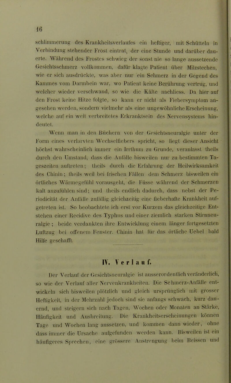 sehlimmerung des Krankheitsverlaufes ein heftiger, mit Schütteln in Verbindung stehender Frost eintrat, der eine Stunde und darüber dau- erte. Während des Frostes schwieg der sonst nie so lange aussetzende Gesichtsschmerz vollkommen, dafür klagte Patient über Milzstechen, wie er sich ausdrückte, was aber nur ein Schmerz in der Gegend des Kammes vom Darmbein war, wo Patient keine Berührung vertrug, und welcher wieder verschwand, so wie die Kälte nachliess. Da hier auf den Frost keine Hitze folgte, so kann er nicht als Fiebersymptom an- gesehen werden, sondern vielmehr als eine ungewöhnliche Erscheinung, welche auf ein weil verbreitetes Erkranklsein des Nervensystems hin- deutel. Wenn man in den Büchern von der Gesichtsneuralgie unter der Form eines verlarvlen Wechselfiebers spricht, so liegt dieser Ansicht höchst wahrscheinlich immer ein Irrthum zu Grunde, veranlasst theils durch den Umstand, dass die Anfälle bisweilen nur zu bestimmten Ta- geszeiten auftreLen; theils durch die Erfahrung der Heilwirksamkeit des Chinin; theils weil bei frischen Fällen dem Schmerz bisweilen ein örtliches Wärmegefühl vorausgeht, die Füsse während der Schmerzen kalt anzufühlen sind; und theils endlich dadurch, dass nebst der Pe- riodicilät der Anfälle zufällig gleichzeitig eine fieberhafte Krankheit auf- getreten ist. So beobachtete ich erst vor Kurzem das gleichzeitige Ent- stehen einer Recidive des Typhus und einer ziemlich starken Slirnneu- ralgie ; beide verdankten ihre Entwicklung einem länger fortgesetzten Luftzug bei offenem Fenster. Chinin hat für das örtliche Uebel bald Hilfe geschafft. IV. V e r 1 a ii f. Der Verlauf der Gesichtsneuralgie ist ausserordentlich veränderlich, so wie der Verlauf aller Nervenkrankheiten. Die Schmerz-Anfälle ent- wickeln sich bisweilen plötzlich und gleich ursprünglich mit grosser Heftigkeit, in der Mehrzahl jedoch sind sie anfangs schwach, kurz dau- ernd, und steigern sich nach Tagen, Wochen oder Monaten an Stärke, Häufigkeit und Ausbreitung. Die Krankheitserscheinungen können Tage und Wochen lang aussetzen, und kommen dann wieder, ohne dass immer die Ursache aufgefunden werden kann. Bisweilen ist ein häufigeres Sprechen, eine grössere Anstrengung beim Beissen und