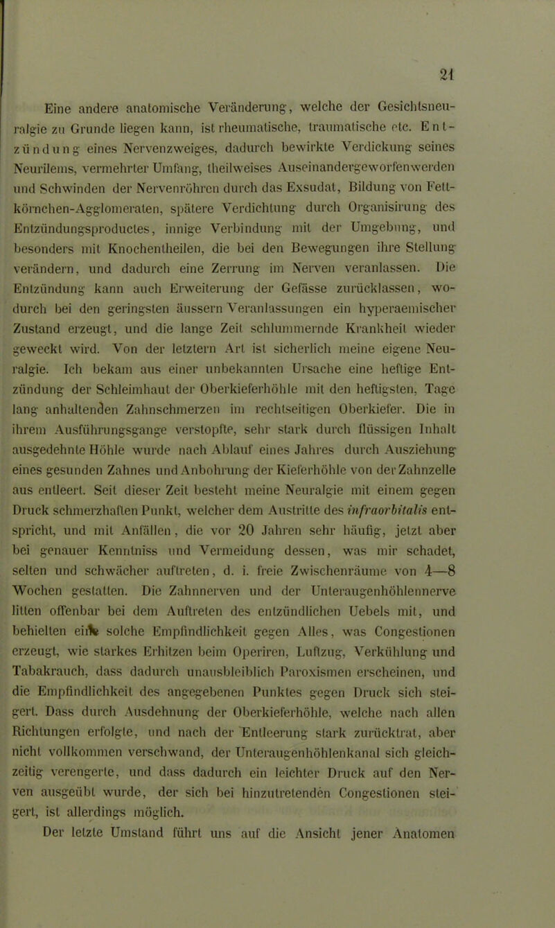 Eine andere anatomische Veränderung-, welche der Gesichtsneu- ralgie zu Grunde liegen kann, ist rheumatische, traumatische otc. Ent- zündung eines Nervenzweiges, dadurch bewirkte Verdickung seines Neurilems, vermehrter Umfang, theilweises Auseinandergeworfen werden und Schwinden der Nervenröhren durch das Exsudat, Bildung von Fett- körnchen-Agglomeraten, spätere Verdichtung durch Organisirung des Entzündungsproductes, innige Verbindung mit der Umgebung, und besonders mit Knochentheilen, die bei den Bewegungen ihre Stellung verändern, und dadurch eine Zerrung im Nerven veranlassen. Die Entzündung kann auch Erweiterung der Gefässe zurücklassen, wo- durch bei den geringsten äussern Veranlassungen ein hyperaemischer Zustand erzeugt, und die lange Zeit schlummernde Krankheit wieder geweckt wird. Von der letztem Art ist sicherlich meine eigene Neu- ralgie. Ich bekam aus einer unbekannten Ursache eine heftige Ent- zündung der Schleimhaut der Oberkieferhöhle mit den heftigsten, Tage lang anhaltenden Zahnschmerzen im rechtseitigen Oberkiefer. Die in ihrem Ausführungsgange verstopfte, sehr stark durch flüssigen Inhalt ausgedehnte Höhle wurde nach Ablauf eines Jahres durch Ausziehung eines gesunden Zahnes und Anbohrung der Kieferhöhle von der Zahnzelle aus entleert. Seit dieser Zeit besteht meine Neuralgie mit einem gegen Druck schmerzhaften Punkt, welcher dem Austritte des infraorbitalis ent- spricht, und mit Anfällen, die vor 20 Jahren sehr häufig, jetzt aber bei genauer Kenntniss und Vermeidung dessen, was mir schadet, selten und schwächer auflreten, d. i. freie Zwischenräume von 4—8 Wochen gestatten. Die Zahnnerven und der Unteraugenhöhlennerve litten offenbar bei dem Auftreten des entzündlichen Uebels mit, und behielten eilte solche Empfindlichkeit gegen Alles, was Congeslionen erzeugt, wie starkes Erhitzen beim Operiren, Luftzug, Verkühlung und Tabakrauch, dass dadurch unausbleiblich Paroxismen erscheinen, und die Empfindlichkeit des angegebenen Punktes gegen Druck sich stei- gert. Dass durch Ausdehnung der Oberkieferhöhle, welche nach allen Richtungen erfolgte, und nach der Entleerung stark zurücklrat, aber nicht vollkommen verschwand, der Unteraugenhöhlenkanal sich gleich- zeitig verengerte, und dass dadurch ein leichter Druck auf den Ner- ven ausgeübt wurde, der sich bei hinzutrelenden Congeslionen stei- gert, ist allerdings möglich. Der letzte Umstand führt uns auf die Ansicht jener Anatomen