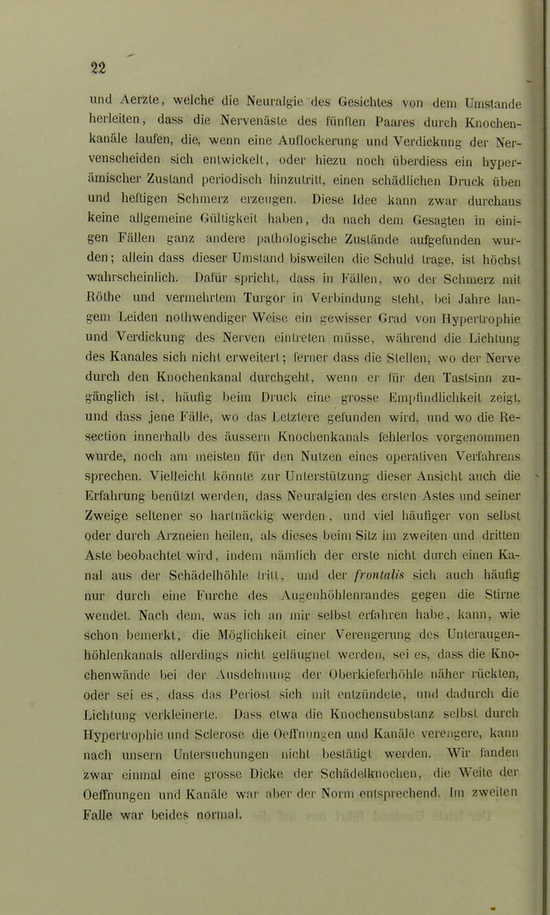 und Aerzle, welche die Neuralgie des Gesichtes von dem Umstande herleiten, dass die Nervenäste des fünften Paares durch Knochen- kanäle laufen, die, wenn eine Auflockerung und Verdickung der Ner- venscheiden sich entwickelt, oder hiezu noch iiberdiess ein hyper- ämischer Zustand periodisch hinzulritt, einen schädlichen Druck üben und heftigen Schmerz erzeugen. Diese Idee kann zwar durchaus keine allgemeine Gültigkeit haben, da nach dem Gesagten in eini- gen Fällen ganz andere pathologische Zustände aufgefunden wur- den; allein dass dieser Umsland bisweilen die Schuld trage, ist höchst wahrscheinlich. Dafür spricht, dass in Fällen, wo der Schmerz mit Rölhe und vermehrtem Turgor in Verbindung steht, bei Jahre lan- gem Leiden nolhwendiger Weise ein gewisser Grad von Hypertrophie und Verdickung des Nerven einlreten müsse, während die Lichtung des Kanales sich nicht erweitert; ferner dass die Stellen, wo der Nerve durch den Knochenkanal durchgeht, wenn er für den Tastsinn zu- gänglich ist, häufig beim Druck eine grosse Empfindlichkeit zeigt, und dass jene Fälle, wo das Letztere gefunden wird, und wo die Re- seclion innerhalb des äussern Knochenkanals fehlerlos vorgenommen wurde, noch am meisten für den Nutzen eines operativen Verfahrens sprechen. Vielleicht könnte zur Unterstützung dieser Ansicht auch die Erfahrung benützt werden, dass Neuralgien des ersten Astes und seiner Zweige seltener so hartnäckig werden , und viel häufiger von selbst oder durch Arzneien heilen, als dieses beim Sitz im zweiten und dritten Aste beobachtet wird, indem nämlich der erste nicht durch einen Ka- nal aus der Schädelhöhle tritt, und der frontalis sich auch häufig nur durch eine Furche des Augenhöhlenrandes gegen die Stirne wendet. Nach dem, was ich an mir selbst erfahren habe, kann, wie schon bemerkt, die Möglichkeit einer Verengerung des Unteraugen- höhlenkanals allerdings nicht geläugnet werden, sei es, dass die Kno- chenwände bei der Ausdehnung der Oberkieferhöhle näher rückten, oder sei es, dass das Periost sich mit entzündete, und dadurch die Lichtung verkleinerte. Dass etwa die Knochensubslanz selbst durch Hypertrophie und Sclerose die OefTnungen und Kanäle verengere, kann nach unsern Untersuchungen nicht bestätigt werden. Wir landen zwar einmal eine grosse Dicke der Schädelknochen, die Weite der OefTnungen und Kanäle war aber der Norm entsprechend. Im zweiten Falle war beides normal,