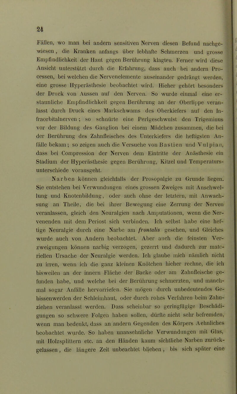 Fällen, wo man bei andern sensitiven Nerven diesen Befund nachge- wiesen , die Kranken anfangs über lebhafte Schmerzen und grosse Empfindlichkeit der Haut gegen Berührung klagten. Ferner wird diese Ansicht unterstützt durch die Erfahrung, dass auch bei andern Pro- cessen, bei welchen die Nervenelemente auseinander gedrängt werden, eine grosse Hyperästhesie beobachtet wird. Hieher gehört besonders der Druck von Aussen auf den Nerven. So wurde einmal eine er- staunliche Empfindlichkeit gegen Berührung an der Oberlippe veran- lasst durch Druck eines Markschwams des Oberkiefers auf den In- fraorbitalnerven ; so schnürte eine Perlgeschwulst den Trigeminus vor der Bildung des Ganglion bei einem Mädchen zusammen, die bei der Berührung des Zahnfleisches des Unterkiefers die heftigsten An- fälle bekam; so zeigen auch die Versuche von Baslien und Vulpian, dass bei Compression der Nerven dem Eintritte der Anästhesie ein Stadium der Hyperästhesie gegen Berührung, Kitzel und Temperaturs- unterschiede vorausgeht. Narben können gleichfalls der Prosopalgie zu Grunde liegen. Sie entstehen bei Verwundungen eines grossen Zweiges mit Anschwel- lung und Knotenbildung, oder auch ohne der letztem, mit Anwach- sung an Theile, die bei ihrer Bewegung eine Zerrung der Nerven veranlassen, gleich den Neuralgien nach Amputationen, wenn die Ner- venenden mit dem Periost sich verbinden. Ich selbst habe eine hef- tige Neuralgie durch eine Narbe am frontalis gesehen, und Gleiches wurde auch von Andern beobachtet. Aber auch die feinsten Ver- zweigungen können narbig verzogen, gezerrt und dadurch zur mate- riellen Ursache der Neuralgie werden. Ich glaube mich nämlich nicht zu irren, wenn ich die ganz kleinen Knötchen hieher rechne, die ich bisweilen an der innern Fläche der Backe oder am Zahnfleische ge- funden habe, und welche bei der Berührung schmerzten, und manch- mal sogar Anfälle hervorriefen. Sie mögen durch unbedeutendes Ge- bissenwerden der Schleimhaut, oder durch rohes Verfahren beim Zahn- ziehen veranlasst werden. Dass scheinbar so geringfügige Beschädi- gungen so schwere Folgen haben sollen, dürfte nicht sehr befremden, wenn man bedenkt, dass an andern Gegenden des Körpers Aehnliches beobachtet wurde. So haben unansehnliche Verwundungen mit Glas, mit Holzsplittern etc. an den Händen kaum sichtliche Narben zurück- gelassen , die längere Zeit unbeachtet blieben , bis sich später eine