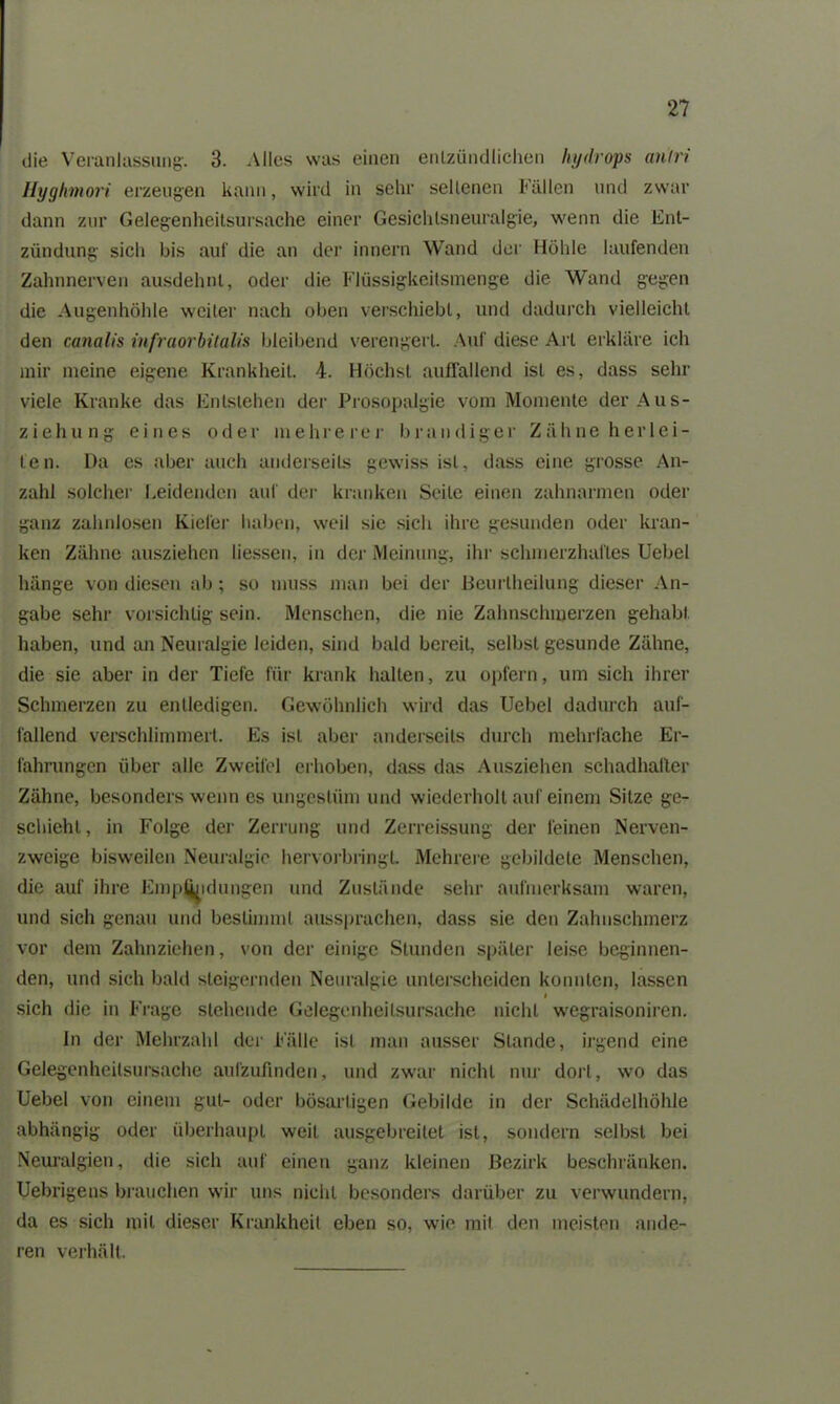 die Veranlassung. 3. Alles was einen entzündlichen hydrops anlri Hyghmori erzeugen kann, wird in sehr seltenen Fällen und zwar dann zur Gelegenheitsursache einer Gesichlsneuralgie, wenn die Ent- zündung sich bis auf die an der innern Wand der Höhle laufenden Zahnnerven ausdehnt, oder die Flüssigkeitsmenge die Wand gegen die Augenhöhle weiter nach oben verschiebt, und dadurch vielleicht den canalis infraorbitalis bleibend verengert. Auf diese Art erkläre ich mir meine eigene Krankheit. 4. Höchst auffallend ist es, dass sehr viele Kranke das Entstehen der Prosopalgie vom Momente der Aus- ziehung eines oder mehrerer brandiger Zähne her lei- ten. Da es aber auch anderseits gewiss ist, dass eine grosse An- zahl solcher Leidenden auf der kranken Seite einen Zahnarmen oder ganz zahnlosen Kiefer haben, weil sie sich ihre gesunden oder kran- ken Zähne ausziehen Messen, in der Meinung, ihr schmerzhaftes Ucbel hänge von diesen ab; so muss man bei der ßeurtheilung dieser An- gabe sehr vorsichtig sein. Menschen, die nie Zahnschmerzen gehabt haben, und an Neuralgie leiden, sind bald bereit, selbst gesunde Zähne, die sie aber in der Tiefe für krank hallen, zu opfern, um sich ihrer Schmerzen zu entledigen. Gewöhnlich wird das Uebcl dadurch auf- fallend verschlimmert. Es ist aber anderseits durch mehrfache Er- fahrungen über alle Zweifel erhoben, dass das Ausziehen schadhafter Zähne, besonders wenn es ungestüm und wiederholt auf einem Sitze ge- schieht, in Folge der Zerrung und Zerreissung der feinen Nerven- zweige bisweilen Neuralgie hervorbringt. Mehrere gebildete Menschen, die auf ihre Empjhidungen und Zustände sehr aufmerksam waren, und sich genau und bestimmt aussprachen, dass sie den Zahnschmerz vor dem Zahnziehen, von der einige Stunden später leise beginnen- den, und sich bald steigernden Neuralgie unterscheiden konnten, lassen # sich die in Frage stehende Gelegenheitsursache nicht wegraisoniren. ln der Mehrzahl der Fälle ist man ausser Stande, irgend eine Gelegenheilsursache aufzufinden, und zwar nicht nur dort, wo das Uebel von einem gut- oder bösartigen Gebilde in der Schädelhöhle abhängig oder überhaupt weit ausgebreitet ist, sondern selbst bei Neuralgien, die sich auf einen ganz kleinen Bezirk beschränken. Uebrigens brauchen wir uns nicht besonders darüber zu verwundern, da es sich mit dieser Krankheit eben so, wie mit den meisten ande- ren verhält.