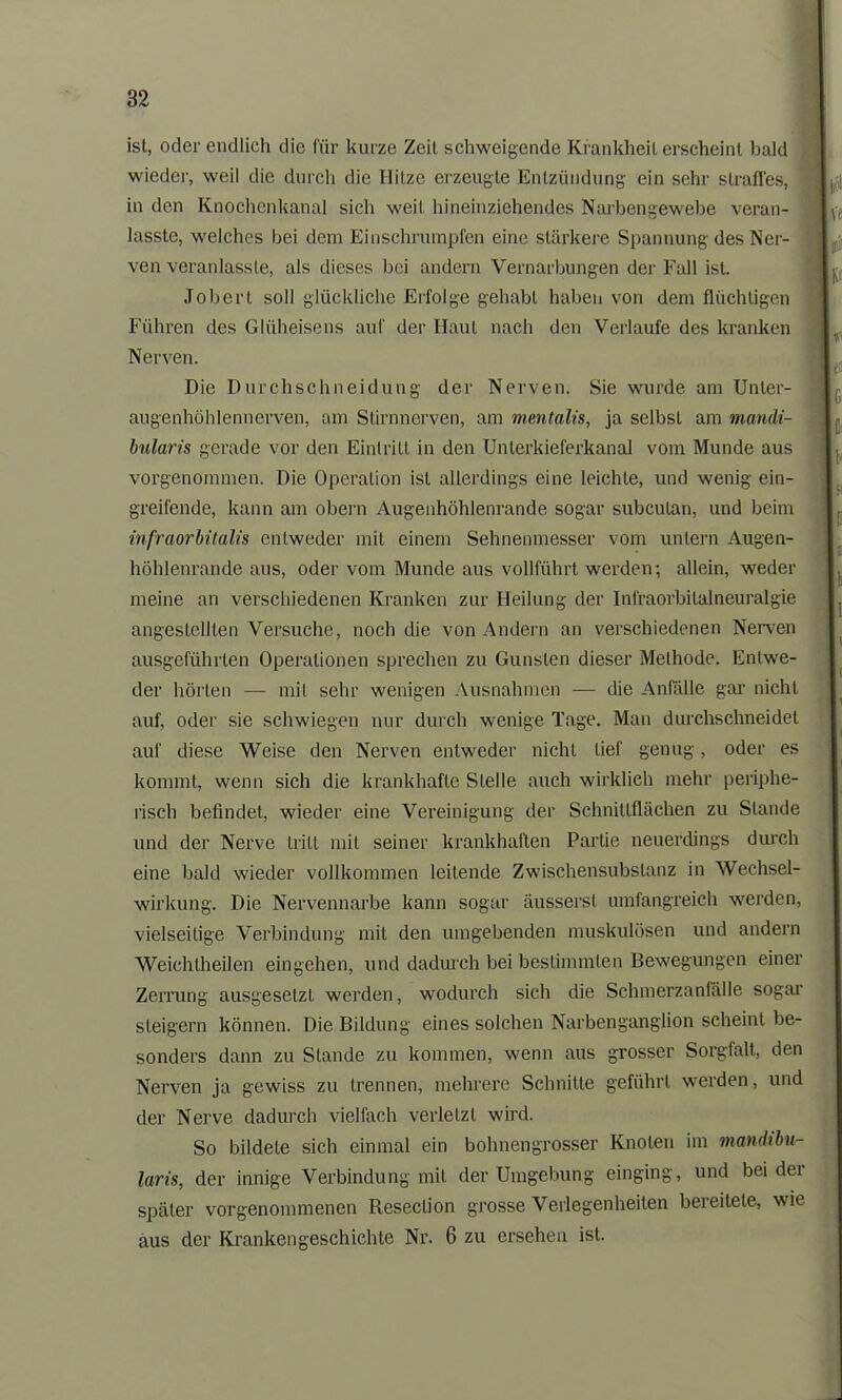 ist, oder endlich die für kurze Zeit schweigende Krankheilerscheint bald wieder, weil die durch die Hitze erzeugte Entzündung ein sehr straffes, in den Knochenkanal sich weil hineinziehendes Narbengewebe veran- lasste, welches bei dem Einschrumpfen eine stärkere Spannung des Ner- ven veranlasste, als dieses bei andern Vernarbungen der Fall ist. Job er l soll glückliche Erfolge gehabt haben von dem flüchtigen Führen des Glüheisens auf der Haut nach den Verlaufe des kranken Nerven. Die Durchschneidung der Nerven. Sie wurde am Unler- augenhöhlennerven, am Stirnnerven, am mentalis, ja selbst am mandi- bularis gerade vor den Eintritt in den Unlerkieferkanal vom Munde aus vorgenommen. Die Operation ist allerdings eine leichte, und wenig ein- greifende, kann am obern Augenhöhlenrande sogar subcutan, und beim infraorbitalis entweder mit einem Sehnenmesser vom untern Augen- höhlenrande aus, oder vom Munde aus vollführt werden; allein, weder meine an verschiedenen Kranken zur Heilung der Infraorbitalneuralgie angestellten Versuche, noch die von Andern an verschiedenen Nerven ausgeführten Operationen sprechen zu Gunsten dieser Methode. Entwe- der hörten — mit sehr wenigen Ausnahmen — die Anfälle gar nicht auf, oder sie schwiegen nur durch wenige Tage. Man durchschneidet auf diese Weise den Nerven entweder nicht lief genug, oder es kommt, wenn sich die krankhafte Stelle auch wirklich mehr periphe- risch befindet, wieder eine Vereinigung der Schnittflächen zu Stande und der Nerve tritt mit seiner krankhaften Partie neuerdings durch eine bald wieder vollkommen leitende Zwischensubslanz in Wechsel- wirkung. Die Nervennarbe kann sogar äussersl umfangreich werden, vielseitige Verbindung mit den umgebenden muskulösen und andern Weichtheilen eingehen, und dadurch bei bestimmten Bewegungen einer Zerrung ausgesetzL werden, wodurch sich die Schmerzanfälle sogar steigern können. Die Bildung eines solchen Narbenganglion scheint be- sonders dann zu Stande zu kommen, wenn aus grosser Sorgfalt, den Nerven ja gewiss zu trennen, mehrere Schnitte geführt werden, und der Nerve dadurch vielfach verletzt wird. So bildete sich einmal ein bohnengrosser Knoten im mandtbu- laris, der innige Verbindung mit der Umgebung einging, und beider später vorgenommenen Reseclion grosse Verlegenheiten bereitete, wie aus der Krankengeschichte Nr. 6 zu ersehen ist.