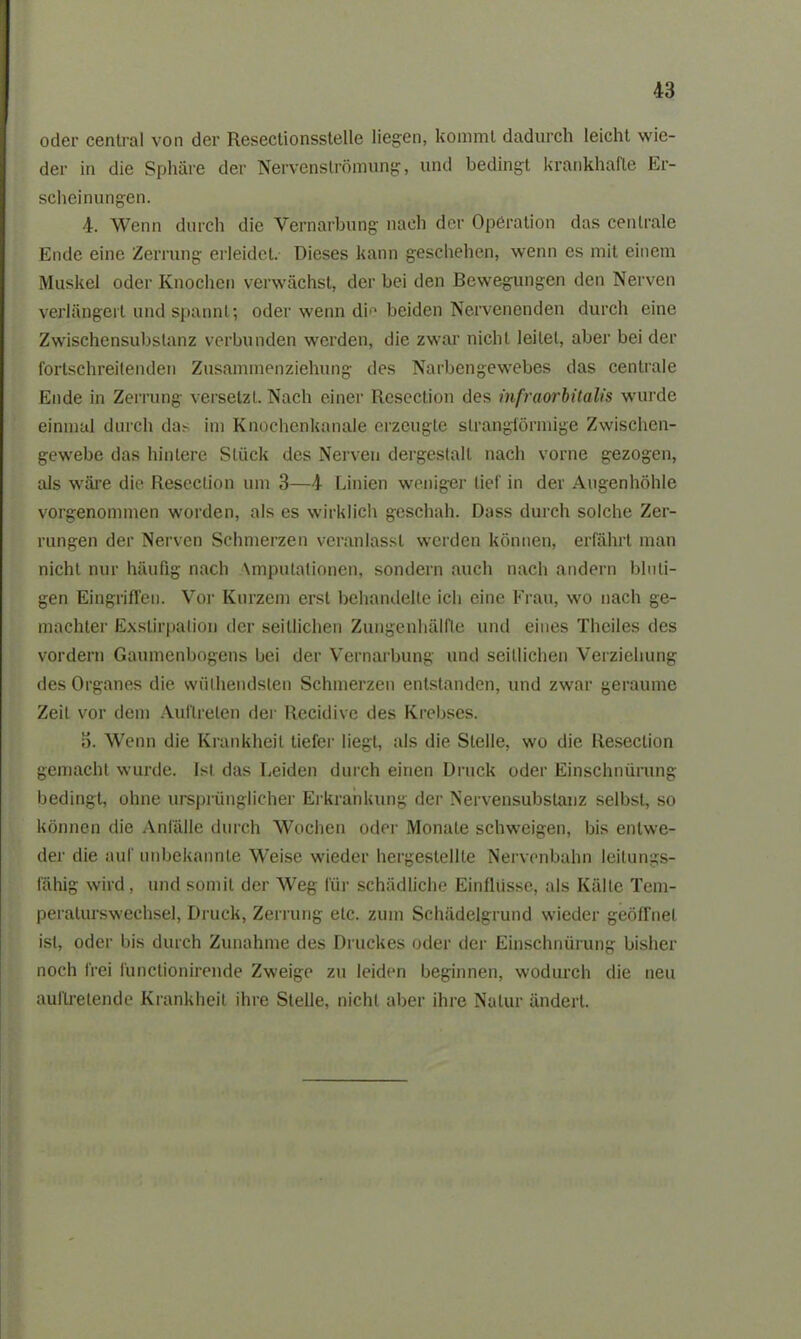 oder central von der Reseclionsstelle liegen, kommt dadurch leicht wie- der in die Sphäre der Nervenströmung, und bedingt krankhafte Er- scheinungen. 4. Wenn durch die Vernarbung nach der Operation das centrale Ende eine Zerrung erleidet. Dieses kann geschehen, wenn es mit einem Muskel oder Knochen verwächst, der bei den Bewegungen den Nerven verlängert und spannt; oder wenn di'1 beiden Nervenenden durch eine Zwischensubstanz verbunden werden, die zwar nicht leitet, aber bei der fortschreitenden Zusammenziehung des Narbengewebes das centrale Ende in Zerrung versetzt. Nach einer Resection des infraorbitalis wurde einmal durch das im Knochenkanale erzeugte strangförmige Zwischen- gewebe das hintere Stück des Nerven dergestalt nach vorne gezogen, als wäre die Resection um 3—4 Linien weniger lief in der Augenhöhle vorgenommen worden, als es wirklich geschah. Dass durch solche Zer- rungen der Nerven Schmerzen veranlasst werden können, erfährt man nicht nur häufig nach \mputationen, sondern auch nach andern bluti- gen Eingriffen. Vor Kurzem erst behandelte ich eine Frau, wo nach ge- machter Exstirpation der seitlichen Zungenhälfte und eines Thciles des vordem Gaumenbogens bei der Vernarbung und seitlichen Verziehung des Organes die wiilhendsten Schmerzen entstanden, und zwar geraume Zeit vor dem Auftreten der Recidive des Krebses. d. Wenn die Krankheit tiefer liegt, als die Stelle, wo die Resection gemacht wurde. Ist das Leiden durch einen Druck oder Einschnürung bedingt, ohne ursprünglicher Erkrankung der Nervensubstanz selbst, so können die Anfälle durch Wochen oder Monate schweigen, bis entwe- der die auf unbekannte Weise wieder hergestellte Nervenbahn leilungs- fähig wird , und somit der Weg für schädliche Einflüsse, als Kälte Tem- peralurswechsel, Druck, Zerrung etc. zum Schädelgrund wieder geöffnet ist, oder bis durch Zunahme des Druckes oder der Einschnürung bisher noch frei lünctionirende Zweige zu leiden beginnen, wodurch die neu auilretende Krankheit ihre Stelle, nicht aber ihre Natur ändert.