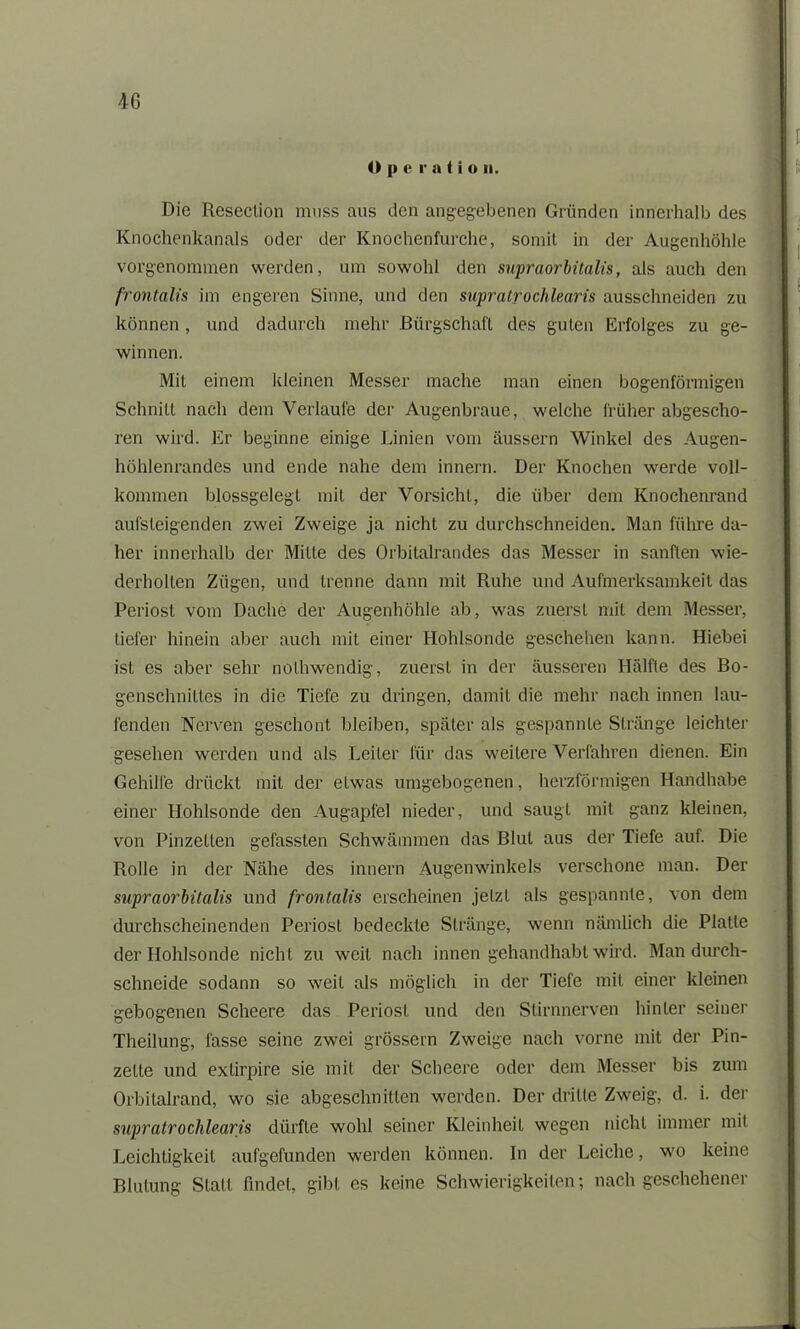 <> |» e r a t i o n. Die Reseclion muss aus den angegebenen Gründen innerhalb des Knochenkanals oder der Knochenfurche, somit in der Augenhöhle vorgenommen werden, um sowohl den supraorbitalis, als auch den frontalis im engeren Sinne, und den supratrochlearis ausschneiden zu können, und dadurch mehr Bürgschaft des guten Erfolges zu ge- winnen. Mit einem kleinen Messer mache man einen bogenförmigen Schnitt nach dem Verlaufe der Augenbraue, welche früher abgescho- ren wird. Er beginne einige Linien vom äussern Winkel des Augen- höhlenrandes und ende nahe dem innern. Der Knochen werde voll- kommen blossgelegt mit der Vorsicht, die über dem Knochenrand aufsleigenden zwei Zweige ja nicht zu durchsclmeiden. Man führe da- her innerhalb der Mitte des Orbitalrandes das Messer in sanften wie- derholten Zügen, und trenne dann mit Ruhe und Aufmerksamkeit das Periost vom Dache der Augenhöhle ab, was zuerst mit dem Messer, tiefer hinein aber auch mit einer Hohlsonde geschehen kann. Hiebei ist es aber sehr nolhwendig, zuerst in der äusseren Hälfte des Bo- genschniltes in die Tiefe zu dringen, damit die mehr nach innen lau- fenden Nerven geschont bleiben, später als gespannte Stränge leichter gesehen werden und als Leiter für das weitere Verfahren dienen. Ein Gehille drückt mit der etwas umgebogenen, herzförmigen Handhabe einer Hohlsonde den Augapfel nieder, und saugt mit ganz kleinen, von Pinzetten gefassten Schwämmen das Blut aus der Tiefe auf. Die Rolle in der Nähe des innern Augenwinkels verschone man. Der supraorbitalis und frontalis erscheinen jetzt als gespannte, von dem durchscheinenden Periosl bedeckte Stränge, wenn nämlich die Platte der Hohlsonde nicht zu weit nach innen gehandhabt wird. Man durch- schneide sodann so weit als möglich in der Tiefe mit einer kleinen gebogenen Scheere das Periost und den Stirnnerven hinter seiner Theilung, fasse seine zwei grossem Zweige nach vorne mit der Pin- zette und extirpire sie mit der Scheere oder dem Messer bis zum Orbitalrand, wo sie abgeschnitten werden. Der dritte Zweig, d. i. der supratrochlearis dürfte wohl seiner Kleinheit wegen nicht immer mit Leichtigkeit aufgefunden werden können. In der Leiche, wo keine Blutung Statt findet, gibt es keine Schwierigkeiten; nach geschehener