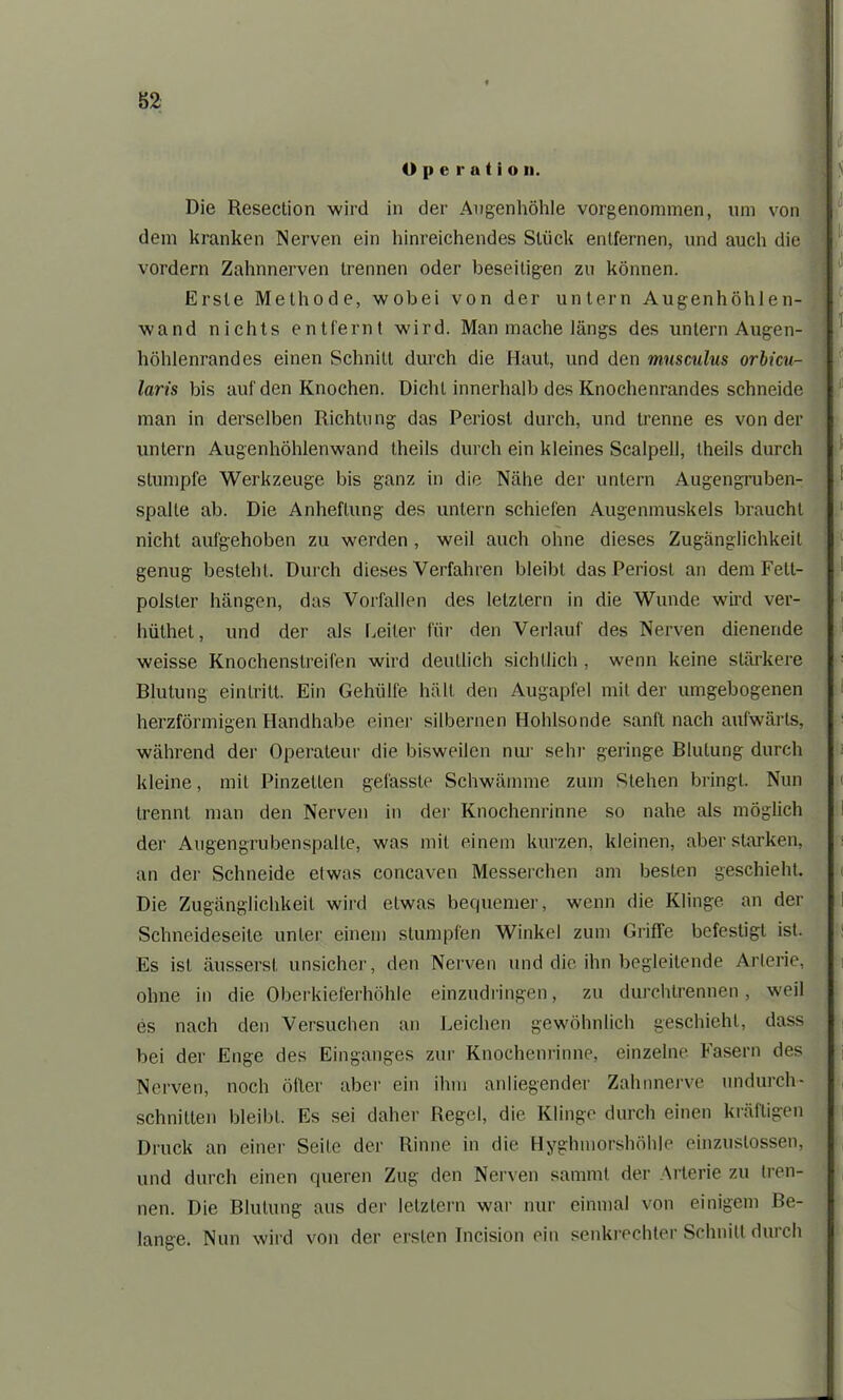 ü p c r a t i o n. Die Resection wird in der Augenhöhle vorgenonnnen, um von dem kranken Nerven ein hinreichendes Stück entfernen, und auch die vordem Zahnnerven trennen oder beseitigen zu können. Erste Methode, wobei von der untern Augenhöhlen- wand nichts entfernt wird. Man mache längs des untern Augen- höhlenrandes einen Schnitt durch die Haut, und den mnsculus orbicu- laris bis auf den Knochen. Dicht innerhalb des Knochenrandes schneide man in derselben Richtung das Periost durch, und trenne es von der untern Augenhöhlenwand theils durch ein kleines Scalpell, theils durch stumpfe Werkzeuge bis ganz in die Nähe der untern Augengruben- spalte ab. Die Anheftung des untern schiefen Augenmuskels braucht nicht aufgehoben zu werden , weil auch ohne dieses Zugänglichkeit genug besteht. Durch dieses Verfahren bleibt das Periost an dem Fett- polster hängen, das Vorfällen des letztem in die Wunde wird ver- hüthet, und der als Leiter für den Verlauf des Nerven dienende weisse Knochenstreifen wird deutlich sichtlich , wenn keine stärkere Blutung einlrilt. Ein Gehülfe hält den Augapfel mit der umgebogenen herzförmigen Handhabe einer silbernen Hohlsonde sanft nach aufwärts, während der Operateur die bisweilen nur sehr geringe Blutung durch kleine, mit Pinzetten gefasste Schwämme zum Stehen bringt. Nun trennt man den Nerven in de)' Knochenrinne so nahe als möglich der Augengrubenspalte, was mit einem kurzen, kleinen, aberstarken, an der Schneide etwas concaven Messerchen am besten geschieht. Die Zugänglichkeit wird etwas bequemer, wenn die Klinge an der Schneideseite unter einem stumpfen Winkel zum Griffe befestigt ist. Es ist äussersl. unsicher, den Nerven und die ihn begleitende Arterie, ohne in die Oberkieferhöhle einzudringen, zu durchtrennen, weil es nach den Versuchen an Leichen gewöhnlich geschieht, dass bei der Enge des Einganges zur Knochenrinne, einzelne Fasern des Nerven, noch öfter aber ein ihm anliegender Zahnnerve undurch- schnitten bleibt. Es sei daher Regel, die Klinge durch einen kräftigen Druck an einer Seife der Rinne in die Hyghmorshöhle einzuslossen, und durch einen queren Zug den Nerven sammt der Arterie zu tren- nen. Die Blutung aus der letztem war nur einmal von einigem Be- lange. Nun wird von der ersten Tncision ein senkrechter Schnitt durch