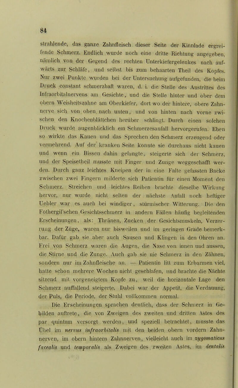 strahlende, das ganze Zahnfleisch dieser Seite der Kinnlade ergrei- fende Schmerz. Endlich wurde noch eine dritte Richtung angegeben, nämlich von der Gegend des rechten Unterkiefergelenkes nach auf- wärts ziur Schläfe, und selbst bis zum behaarten Theil des Kopfes. Nur zwei Punkte wurden bei der Untersuchung aufgefunden, die beim Druck constant schmerzhaft waren, d. i. die Stelle des Austrittes des Infraorbitalnervens am Gesichte, und die Stelle hinter und ober dem obern Weisheitszahne am Oberkiefer, dort wo der hintere, obere Zahn- nerve sich von oben, nach unten, und von hinten nach vorne zwi- schen den Knochenblältchen herüber schlingt. Durch einen solchen Druck wurde augenblicklich ein Schmerzesanfall hervorgerufen. Eben so wirkte das Kauen und das Sprechen den Schmerz erzeugend oder vermehrend. Aul der kranken Seite konnte sie durchaus nicht kauen und wenn ein Bissen dahin gelangte, steigerte sich der Schmerz, und der Speisetheil musste mit Finger und Zunge weggeschafft wer- den. Durch ganz leichtes Kneipen der in eine Falle gefassten Backe zwischen zwei Fingern milderte sich Patientin für einen Moment den Schmerz. Streichen und leichtes Reiben brachte dieselbe Wirkung hervor, nur wurde nicht seilen der nächste Anfall noch heftiger Uebler war es auch bei windiger, stürmischer Witterung. Die den Fothergü’schen Gesichtsschmerz in andern Fällen häufig begleitenden Erscheinungen, als: Thränen, Zucken der Gesichtsmuskeln, Verzer- rung der Züge, waren nur bisweilen und im geringen Grade bemerk- bar. Dafür gab sie aber auch Sausen und Klingen in den Ohren an. Frei von Schmerz waren die Augen, die Nase von innen und aussen, die Stirne und die Zunge. Auch gab sie nie Schmerz in den Zähnen, sondern nur im Zahnfleische an. — Patientin litt zum Erbarmen viel, hatte schon mehrere Wochen nicht geschlafen, und brachte die Nächte sitzend mit vorgeneigtem Kopfe zu, weil die horizontale Lage den Schmerz auffallend steigerte. Dabei war der Appetit, die Verdauung, der Puls, die Periode, der Stuhl vollkommen normal. Die Erscheinungen sprachen deutlich, dass der Schmerz in Ge- bilden auftrete, die von Zweigen des zweiten und dritten Astes des par quintum versorgt werden, und speziell betrachtet, musste das Übel im nervus infraorbitalis mit den beiden obern vordem Zahn- nerven, im obern hintern Zahnnerven, vielleicht auch im zygomaticus facealis und temporalis als Zweigen des zweiten Astes, im dentalis