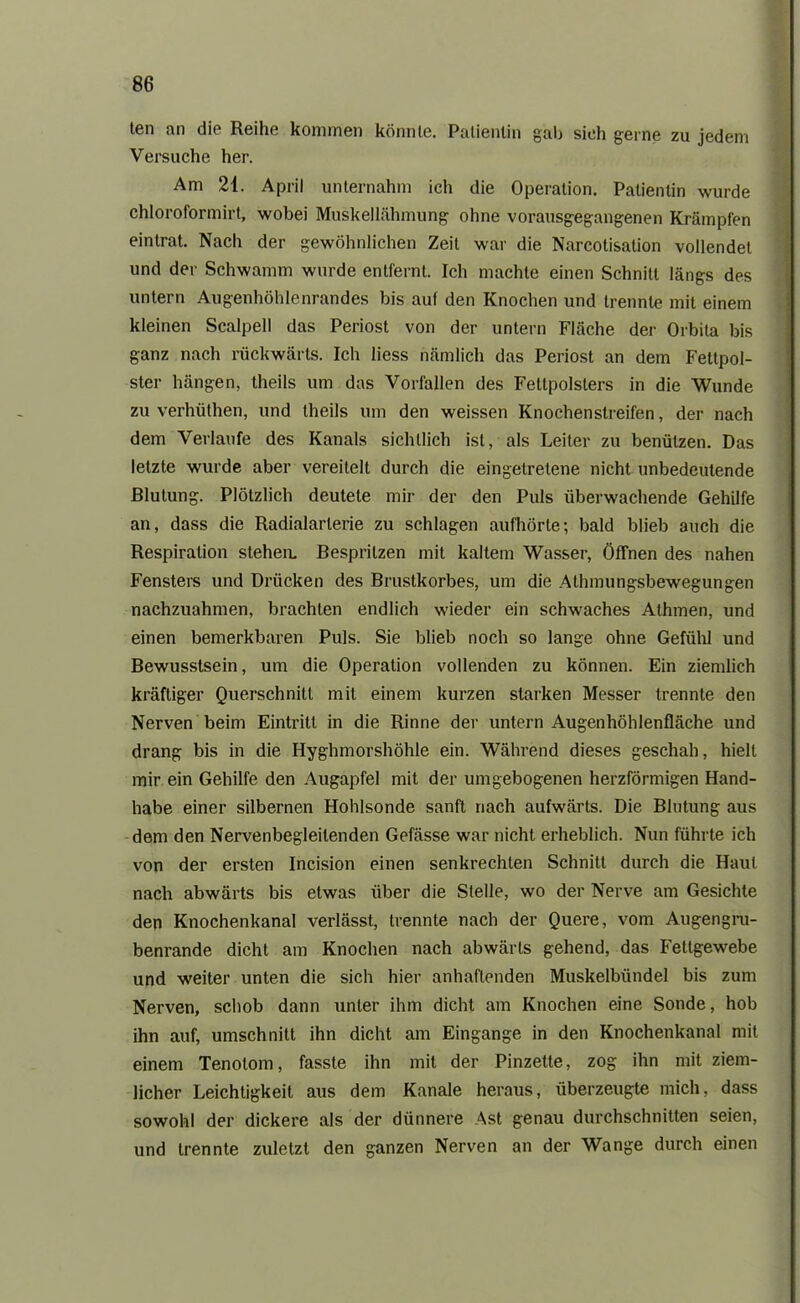 ten an die Reihe kommen könnte. Patientin gab sieh gerne zu jedem Versuche her. Am 21. April unternahm ich die Operation. Patientin wurde chloroformirt, wobei Muskellähmung ohne vorausgegangenen Krämpfen eintrat. Nach der gewöhnlichen Zeit war die Narcotisalion vollendet und der Schwamm wurde entfernt. Ich machte einen Schnitt längs des untern Augenhöhlenrandes bis auf den Knochen und trennte mit einem kleinen Scalpell das Periost von der untern Fläche der Orbita bis ganz nach rückwärts. Ich liess nämlich das Periost an dem Fettpol- ster hängen, theils um das Vorfällen des Fettpolsters in die Wunde zu verhüthen, und theils um den weissen Knochenstreifen, der nach dem Verlaufe des Kanals sichtlich ist, als Leiter zu benützen. Das letzte wurde aber vereitelt durch die eingetretene nicht unbedeutende Blutung. Plötzlich deutete mir der den Puls überwachende Gehilfe an, dass die Radialarterie zu schlagen aufhörte; bald blieb auch die Respiration stehen. Bespritzen mit kaltem Wasser, Öffnen des nahen Fensters und Drücken des Brustkorbes, um die Athmungsbewegungen nachzuahmen, brachten endlich wieder ein schwaches Athmen, und einen bemerkbaren Puls. Sie blieb noch so lange ohne Gefühl und Bewusstsein, um die Operation vollenden zu können. Ein ziemlich kräftiger Querschnitt mit einem kurzen starken Messer trennte den Nerven beim Eintritt in die Rinne der untern Augenhöhlenfläche und drang bis in die Hyghmorshöhle ein. Während dieses geschah, hielt mir ein Gehilfe den Augapfel mit der umgebogenen herzförmigen Hand- habe einer silbernen Hohlsonde sanft nach aufwärts. Die Blutung aus dem den Nervenbegleitenden Gefässe war nicht erheblich. Nun führte ich von der ersten Incision einen senkrechten Schnitt durch die Haut nach abwärts bis etwas über die Stelle, wo der Nerve am Gesichte den Knochenkanal verlässt, trennte nach der Quere, vom Augengru- benrande dicht am Knochen nach abwärts gehend, das Fettgewebe und weiter unten die sich hier anhaftenden Muskelbündel bis zum Nerven, schob dann unter ihm dicht am Knochen eine Sonde, hob ihn auf, Umschnitt ihn dicht am Eingänge in den Knochenkanal mit einem Tenotom, fasste ihn mit der Pinzette, zog ihn mit ziem- licher Leichtigkeit aus dem Kanäle heraus, überzeugte mich, dass sowohl der dickere als der dünnere Ast genau durchschnitten seien, und trennte zuletzt den ganzen Nerven an der Wange durch einen