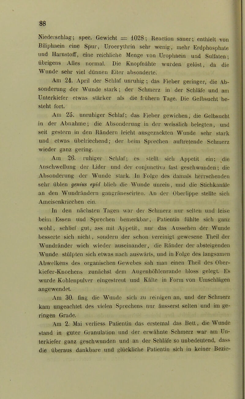 Niederschlag; spec. Gewicht = 1028; Reaction sauer; enthielt von Biliphaein eine Spur, Uroerythrin sehr wenig, mehr Erdphosphale und Harnstoff, eine reichliche Menge von Urophaein und Sulfaten; übrigens Alles normal. Die Knopfnähte wurden gelöst, da die Wunde sehr viel dünnen Eiter absonderte. Am 24. April der Schlaf unruhig; das Fieber geringer, die Ab- sonderung der Wunde stark; der Schmerz in der Schläfe und am Unterkiefer etwas stärker als die frühem Tage. Die Gelbsucht be- steht fort. Am 25. unruhiger Schlaf; das Fieber gewichen, die Gelbsucht in der Abnahme; die Absonderung in der weisslich belegten, und seit gestern in den Rändern leicht ausgezackten Wunde sehr stark und etwas übelriechend; der beim Sprechen auftretende Schmerz wieder ganz gering. Am 26. ruhiger Schlaf; es stellt sich Appetit ein; die Anschwellung der Lider und der conjunctiva last geschwunden; die Absonderung der Wunde stark, ln Folge des damals herrschenden sehr üblen genius epid blieb die Wunde unrein, und die Stichkanäle an den Wundrändern gangränescirten. An der Oberlippe stellte sicli Ameisenkriechen ein. In den nächsten Tagen war der Schmerz nur selten und leise beim Essen und Sprechen bemerkbar, Patientin fühlte sich ganz wohl, schlief gut, ass mit Appetit, nur das Aussehen der Wunde besserte sich nicht, sondern der schon vereinigt gewesene Theil der / Wundränder wich wieder auseinander, die Ränder der absteigenden Wunde stülpten sich etwas nach auswärts, und in Folge des langsamen Abwelkens des organischen Gewebes sah man einen Theil des Ober- kiefer-Knochens zunächst dem Augenhöhlenrande bloss gelegt. Es wurde Kohlenpulver eingestreul und Kälte in Form von Umschlägen angewendet. Am 30. fing die Wunde sich zu reinigen an, und der Schmerz kam ungeachtet des vielen Sprechens nur äusserst selten und im ge- ringen Grade. Am 2. Mai verliess Patientin das erstemal das Bell, die Wunde stand in guter Granulation und der erwähnte Schmerz war am Un- terkiefer ganz geschwunden und an der Schläfe so unbedeutend, dass die überaus dankbare und glückliche Patientin sich in keiner Bezie-