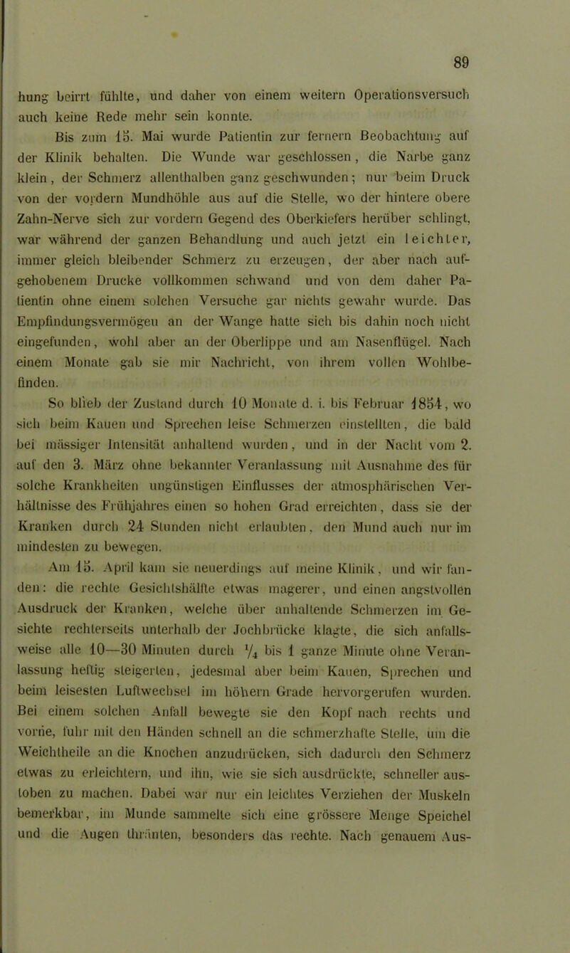 hung beirrt fühlte, und daher von einem weitern Operalionsversuch auch keine Rede mehr sein konnte. Bis zum IS. Mai wurde Patientin zur fernem Beobachtung auf der Klinik behalten. Die Wunde war geschlossen , die Narbe ganz klein , der Schmerz allenthalben ganz geschwunden; nur beim Druck von der vordem Mundhöhle aus auf die Stelle, wo der hintere obere Zahn-Nerve sich zur vordem Gegend des Oberkiefers herüber schlingt, war während der ganzen Behandlung und auch jetzt ein leichter, immer gleich bleibender Schmerz zu erzeugen, der aber nach auf- gehobenem Drucke vollkommen schwand und von dem daher Pa- tientin ohne einem solchen Versuche gar nichts gewahr wurde. Das Empfindungsvermögen an der Wange hatte sich bis dahin noch nicht eingefunden, wohl aber an der Oberlippe und am Nasenflügel. Nach einem Monate gab sie mir Nachricht, von ihrem vollen Wohlbe- finden. So blieb der Zustand durch 10 Monate d. i. bis Februar 1854, wo sich beim Kauen und Sprechen leise Schmerzen einstellten, die bald bei massiger Intensität anhaltend wurden, und in der Nacht vom 2. auf den 3. März ohne bekannter Veranlassung mit Ausnahme des für solche Krankheiten ungünstigen Einflusses der atmosphärischen Ver- hältnisse des Frühjahres einen so hohen Grad erreichten, dass sie der Kranken durch 24 Stunden nicht erlaubten, den Mund auch nur im mindesten zu bewegen. Am Io. April kam sie neuerdings auf meine Klinik, und wir fan- den: die rechte Gesichtshälfle etwas magerer, und einen angstvollen Ausdruck der Kranken, welche über anhaltende Schmerzen im Ge- sichte rechlerseils unterhalb der Jochbrücke klagte, die sich anfälls- weise alle 10—30 Minuten durch ‘/4 bis 1 ganze Minute ohne Veran- lassung heftig steigerten, jedesmal aber beim Kauen, Sprechen und beim leisesten Luftwechsel im höh ein Grade hervorgerufen wurden. Bei einem solchen Anfall bewegte sie den Kopf nach rechts und vonie, fuhr mit den Händen schnell an die schmerzhafte Stelle, um die Weichtheile an die Knochen anzudrücken, sich dadurch den Schmerz etwas zu erleichtern, und ihn, wie sie sich ausdrückte, schneller aus- loben zu machen. Dabei war nur ein leichtes Verziehen der Muskeln bemerkbar, im Munde sammelte sich eine grössere Menge Speichel und die Augen thränten, besonders das rechte. Nach genauem Aus-