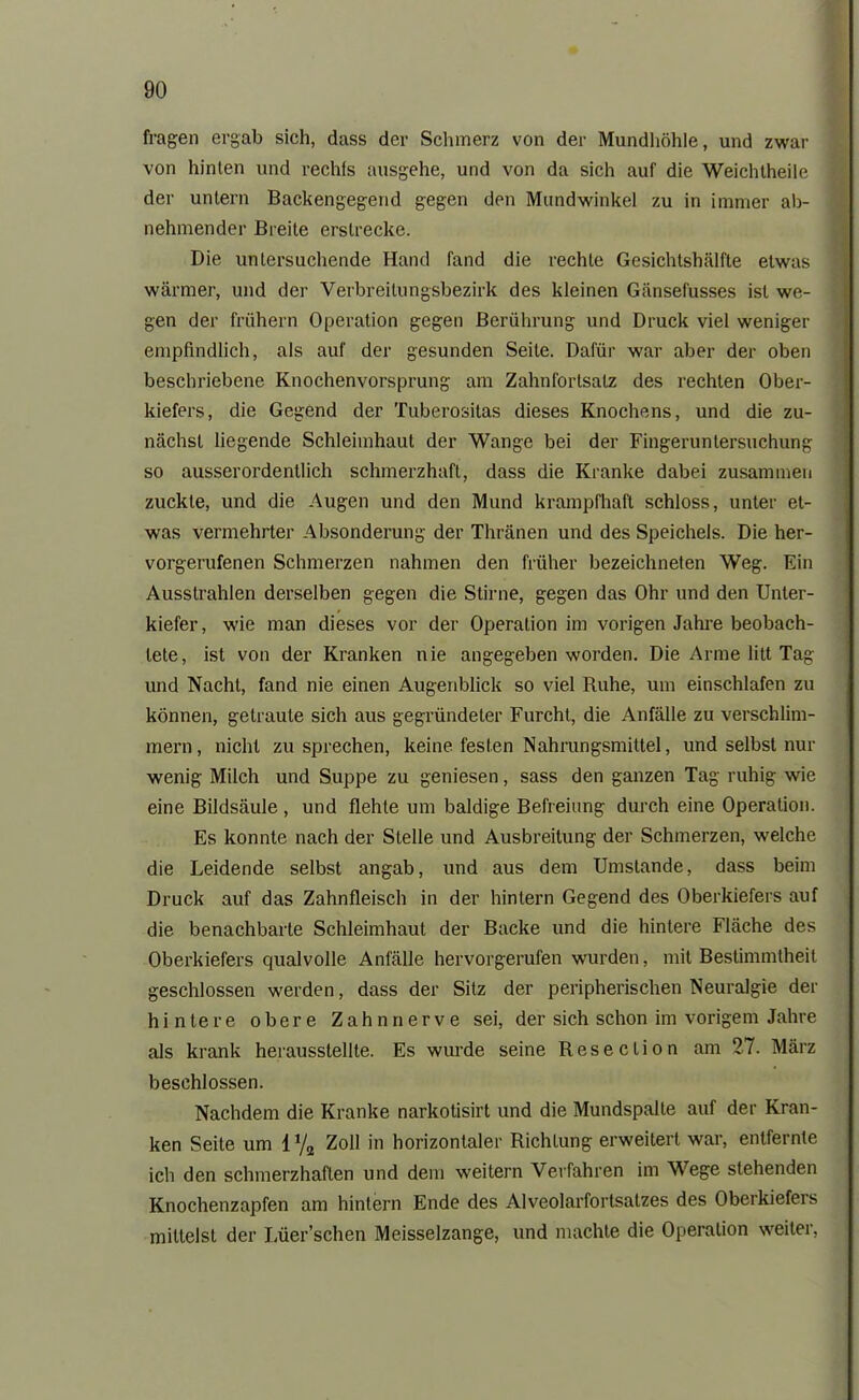 fragen ergab sich, dass der Schmerz von der Mundhöhle, und zwar von hinten und rechts ausgehe, und von da sich auf die Weichtheile der untern Backengegend gegen den Mundwinkel zu in immer ab- nehmender Breite erstrecke. Die untersuchende Hand fand die rechte Gesichtshälfte etwas wärmer, und der Verbreitungsbezirk des kleinen Gänsefusses ist we- gen der frühem Operation gegen Berührung und Druck viel weniger empfindlich, als auf der gesunden Seite. Dafür war aber der oben beschriebene Knochenvorsprung am Zahnfortsalz des rechten Ober- kiefers, die Gegend der Tuberositas dieses Knochens, und die zu- nächst liegende Schleimhaut der Wange bei der Fingeruntersuchung so ausserordentlich schmerzhaft, dass die Kranke dabei zusammen zuckle, und die Augen und den Mund krampfhaft schloss, unter et- was vermehrter Absonderung der Thränen und des Speichels. Die her- vorgerufenen Schmerzen nahmen den früher bezeichnten Weg. Ein Ausstrahlen derselben gegen die Stirne, gegen das Ohr und den Unter- kiefer, wie man dieses vor der Operation im vorigen Jahre beobach- tete, ist von der Kranken nie angegeben worden. Die Arme litt Tag und Nacht, fand nie einen Augenblick so viel Ruhe, um einschlafen zu können, getraute sich aus gegründeter Furcht, die Anfälle zu verschlim- mern, nicht zu sprechen, keine festen Nahrungsmittel, und selbst nur wenig Milch und Suppe zu geniesen, sass den ganzen Tag ruhig wie eine Bildsäule , und flehte um baldige Befreiung durch eine Operation. Es konnte nach der Stelle und Ausbreitung der Schmerzen, welche die Leidende selbst angab, und aus dem Umstande, dass beim Druck auf das Zahnfleisch in der hintern Gegend des Oberkiefers auf die benachbarte Schleimhaut der Backe und die hintere Fläche des Oberkiefers qualvolle Anfälle hervorgerufen wurden, mit Bestimmtheit geschlossen werden, dass der Sitz der peripherischen Neuralgie der hintere obere Zahn nerve sei, der sich schon im vorigem Jahre als krank herausstellte. Es wurde seine Resection am 27. März beschlossen. Nachdem die Kranke narkotisirt und die Mundspalle auf der Kran- ken Seite um 1 % Zoll in horizontaler Richtung erweitert war, entfernte ich den schmerzhaften und dem weitern Verfahren im Wege stehenden Knochenzapfen am hintern Ende des Alveolarfortsatzes des Oberkiefers mittelst der Lüer’schen Meisseizange, und machte die Operation weiter,