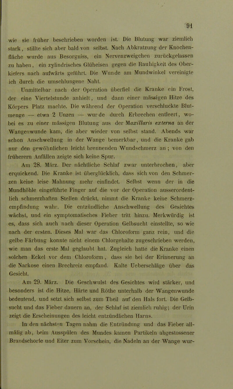 wie sie früher beschrieben worden ist. Die Blutung war ziemlich stark, stillte sich aber bald von selbst. Nach Abkratzung der Knochen- fläche wurde aus Besorgniss, ein Nervenzweigchen zurückgelassen zu haben, ein zylindrisches Gliiheisen gegen die Rauhigkeit des Ober- kiefers nach aufwärts geführt. Die Wunde am Mundwinkel vereinigte ich durch die umschlungene Naht. Unmittelbar nach der Operation überfiel die Kranke ein Frost, der eine Viertelstunde anhielt, und dann einer massigen Hitze des Körpers Platz machte. Die während der Operation verschluckte Blut- menge — etwa 2 Unzen — wurde durch Erbrechen entleert, wo- bei es zu einer mässigen Blutung aus der Maxillaris externa an der Wangenwunde kam, die aber wieder von selbst stand. Abends war schon Anschwellung in der Wange bemerkbar, und die Kranke gab nur den gewöhnlichen leicht brennenden Wundschmerz an ; von den früherem Anfällen zeigte sich keine Spur. Am 28. März. Der nächtliche Schlaf zwar unterbrochen, aber erquickend. Die Kranke ist überglücklich, dass sich von den Schmer- zen keine leise Mahnung mein- einfindet. Selbst wenn der in die Mundhöhle eingeführle Finger auf die vor der Operation ausserordent- lich schmerzhaften Stellen drückt, nimmt die Kranke keine Schmerz- empfindung wahr. Die entzündliche Anschwellung des Gesichtes wächst, und ein symptomatisches Fieber tritt hinzu. Merkwürdig ist es, dass sich auch nach dieser Operation Gelbsucht einstellte, so wie nach der ersten. Dieses Mal war das Chloroform ganz rein, und die gelbe Färbung konnte nicht einem Chlorgehalte zugeschrieben werden, wie man das erste Mal geglaubt hat. Zugleich hatte die Kranke einen solchen Eckel vor dem Chloroform , dass sie bei der Erinnerung an die Narkose einen Brechreiz empfand. Kalte Ueberschläge über das Gesicht. Am 29. März. Die Geschwulst des Gesichtes wird stärker, und besonders ist die Hitze, Härle und Röthe unterhalb der Wangenwunde bedeutend, und setzt sich selbst zum Theil auf den Hals fort. Die Gelb- sucht und das Fieber dauern an, der Schlaf ist ziemlich ruhig; der Urin zeigt die Erscheinungen des leicht entzündlichen Harns. In den nächsten Tagen nahm die Entzündung und das Fieber all- mäligab, beim Ausspülen des Mundes kamen Partikeln abgeslossener Brandschorfe und Eiter zum Vorschein, die Nadeln an der Wange wur-